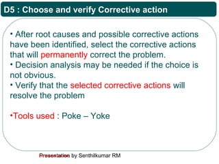 Presentation by Senthilkumar RMFor Internal Use Only
D5 : Choose and verify Corrective action
• After root causes and possible corrective actions
have been identified, select the corrective actions
that will permanently correct the problem.
• Decision analysis may be needed if the choice is
not obvious.
• Verify that the selected corrective actions will
resolve the problem
•Tools used : Poke – Yoke
 