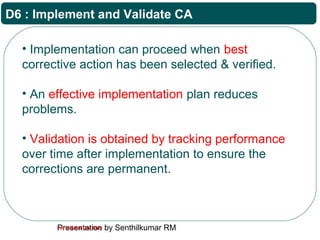 Presentation by Senthilkumar RMFor Internal Use Only
D6 : Implement and Validate CA
• Implementation can proceed when best
corrective action has been selected & verified.
• An effective implementation plan reduces
problems.
• Validation is obtained by tracking performance
over time after implementation to ensure the
corrections are permanent.
 