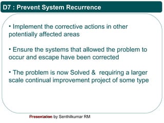 Presentation by Senthilkumar RMFor Internal Use Only
D7 : Prevent System Recurrence
• Implement the corrective actions in other
potentially affected areas
• Ensure the systems that allowed the problem to
occur and escape have been corrected
• The problem is now Solved & requiring a larger
scale continual improvement project of some type
 