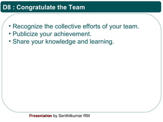 Presentation by Senthilkumar RMFor Internal Use Only
D8 : Congratulate the Team
• Recognize the collective efforts of your team.
• Publicize your achievement.
• Share your knowledge and learning.
 