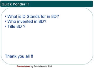 Presentation by Senthilkumar RMFor Internal Use Only
Quick Ponder !!
• What is D Stands for in 8D?
• Who invented in 8D?
• Title 8D ?
Thank you all !!
 