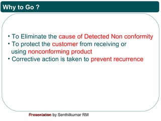 Presentation by Senthilkumar RMFor Internal Use Only
Why to Go ?
• To Eliminate the cause of Detected Non conformity
• To protect the customer from receiving or
using nonconforming product
• Corrective action is taken to prevent recurrence
 