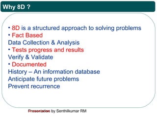 Presentation by Senthilkumar RMFor Internal Use Only
Why 8D ?
• 8D is a structured approach to solving problems
• Fact Based
Data Collection & Analysis
• Tests progress and results
Verify & Validate
• Documented
History – An information database
Anticipate future problems
Prevent recurrence
 