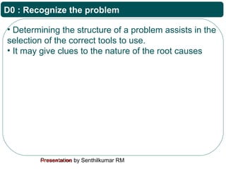 Presentation by Senthilkumar RMFor Internal Use Only
D0 : Recognize the problem
• Determining the structure of a problem assists in the
selection of the correct tools to use.
• It may give clues to the nature of the root causes
 