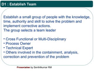 Presentation by Senthilkumar RMFor Internal Use Only
D1 : Establish Team
Establish a small group of people with the knowledge,
time, authority and skill to solve the problem and
implement corrective actions.
The group selects a team leader
• Cross Functional or Multi-Disciplinary
• Process Owner
• Technical Expert
• Others involved in the containment, analysis,
correction and prevention of the problem
 