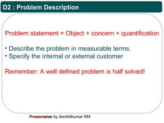 Presentation by Senthilkumar RMFor Internal Use Only
D2 : Problem Description
Problem statement = Object + concern + quantification
• Describe the problem in measurable terms.
• Specify the internal or external customer
Remember: A well defined problem is half solved!
 