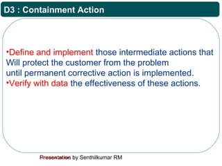 Presentation by Senthilkumar RMFor Internal Use Only
D3 : Containment Action
•Define and implement those intermediate actions that
Will protect the customer from the problem
until permanent corrective action is implemented.
•Verify with data the effectiveness of these actions.
 