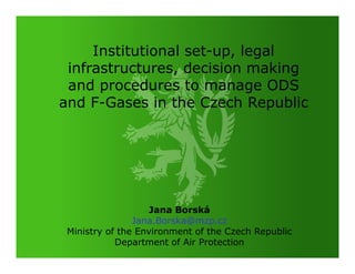 Institutional set-up, legal
 infrastructures, decision making
 and procedures to manage ODS
and F-Gases in the Czech Republic




                   Jana Borská
                Jana.Borska@mzp.cz
 Ministry of the Environment of the Czech Republic
            Department of Air Protection
 