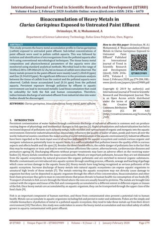 International Journal of Trend in Scientific Research and Development (IJTSRD)
Volume 4 Issue 2, February 2020 Available Online: www.ijtsrd.com e-ISSN: 2456 – 6470
@ IJTSRD | Unique Paper ID – IJTSRD29989 | Volume – 4 | Issue – 2 | January-February 2020 Page 279
Bioaccumulation of Heavy Metals in
Clarias Gariepinus Exposed to Untreated Paint Effluent
Orimoloye, M. A; Mohammed, A
Department of Science Laboratory Technology, Rufus Giwa Polytechnic, Owo, Nigeria
ABSTRACT
This study presents the heavy metal accumulationprofileinClariasgariepinus
(catfish) exposed to untreated paint effluent. Sub-lethal concentrations of
paint effluent were used to pollute catfish aquaria. This was followed by
isolation and identification of microorganisms from the pollutedaquaria after
96 h using conventional microbiological techniques. The tissue heavy metal
composition and physicochemical parameters of the aquaria were also
monitored using standard analytical methods. Microbial load in the range of
10.00a±2.00 to 189.00d±20.52 cfu/ml ontissuesofcatfishwereobserved.The
heavy metals present in the paint effluent were mainly Lead (1.20±0.01ppm)
and Zinc (0.34±0.01ppm). No significant difference in the proximate analysis
between the tissue of catfish from the control and the polluted aquaria were
observed. Catfish tissue accumulated Lead (0.16 ppm) from the polluted
aquaria. Persistent exposure through pollution by effluent in aquatic
environment can lead to increased metallic Lead bioaccumulation that could
be unhealthy for both the fish and human consumption. Therefore,
indiscriminate discharge of untreated effluent from industrial sitesinto water
bodies should be discouraged.
KEYWORDS: Clarias gariepinus, bioaccumulation, heavy metal, paint effluent
How to cite this paper: Orimoloye, M. A |
Mohammed, A "BioaccumulationofHeavy
Metals in Clarias Gariepinus Exposed to
Untreated Paint
Effluent" Published
in International
Journal of Trend in
Scientific Research
and Development
(ijtsrd), ISSN: 2456-
6470, Volume-4 |
Issue-2, February 2020, pp.279-284,URL:
www.ijtsrd.com/papers/ijtsrd29989.pdf
Copyright © 2019 by author(s) and
International Journal ofTrendinScientific
Research and Development Journal. This
is an Open Access article distributed
under the terms of
the Creative
CommonsAttribution
License (CC BY 4.0)
(http://creativecommons.org/licenses/by
/4.0)
1. INTRODUCTION
Persistent contamination of water bodies through continuous discharge of industrial effluents is common and can produce
varying degree of physiology and biochemical changes in fish species [1]. Rapid urbanization and industrialization has led to
increased disposal of pollutants such as heavy metals,radionuclidesandvarioustypes oforganicandinorganicinto theaquatic
environment. Extensive industrialization has measurably influences the quality of water of lakes, pondsandrivers all overthe
world. Industrial wastes constitute the majorsourceof metal contaminationoftheaquaticenvironment[2].Industrial effluents
have been regarded as the main input source of various pollutants to the aquatic ecosystem and contain various organic and
inorganic substances potentially toxic to aquatic biota. It is well established that pollution lowers the quality of life in various
aspects and affects health and life span [3]. Besides the direct health effects, the subtle danger of pollutants lies in the fact that
they may be mutagenic or toxic and lead to several human afflictions like cancer, atherosclerosis, cardiovascular diseasesand
premature ageing [4]. Discharging effluents without proper treatments may have an adverse effect on the receiving water
bodies [5]. Heavy metals constitute the major contaminants. Metals are important pollutants, because they are not eliminated
from the aquatic ecosystems by natural processes like organic pollutants and are enriched in mineral organic substances.
Metallic contaminants are introduced into aquatic system through smelting process, effluents,sewageandleaching ofgarbage
which cause serious damage to the aquatic fauna [6]. Heavy metals have long being recognized as serious pollutants of the
aquatic ecosystem. Increase discharge of heavy metals into natural aquatic ecosystems can expose aquatic organisms to
unnatural high levels of these metals [7]. The metals entering the aquatic ecosystem may not directly cause damage to
organism but they can be deposited in aquatic organism through the effect of bio-concentration, bioaccumulation and other
food chain processes thus gets to man in concentrations that poses threats to human health via consumption of sea foods [8].
Transport of metals in fish occurs through the blood where the ions are usually bound to proteins.Themetalsarebroughtinto
contact with the organs and tissue of the fish and consequently accumulated to a different extent in different organs ortissues
of the fish. Once heavy metals are accumulated by an aquatic organism, they can be transported through the upper classofthe
food chain [9].
Fish is an important component of human nutrition, and those from contaminated sites present a potential risk to human
health. Metals can accumulate in aquatic organisms includingfishandpersistinwaterandsediments.Fishesarethe simpleand
reliable biomarkers of pollution of metal in a polluted aquatic ecosystem, they tend to take these metals up from their direct
environment [10].Therefore, this study was undertaken to assess the heavy metal accumulationandmicrobial safetyofcatfish
grown in aquaria contaminated with paint effluent.
IJTSRD29989
 