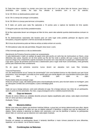 2. Cada time deve construir ou montar uma torre com cerca de 6 m de altura feita de troncos, paus fortes e
amarrados com cordas. No topo fica afixada a bandeira com a cor do exército.
3. As 12h 30min os desbravadores podem sair.
4. As 13h é o tempo de começar a brincadeira.
5. As 15h 30min é o tempo para terminar a brincadeira.
6. É dado um ponto para cada fita capturada e 10 pontos para a captura da bandeira do time oposto.
7. Ninguém pode sair dos limites predeterminados.
8. As fitas capturadas devem ser entregues ao líder do time, assim eles saberão quantos desbravadores contuam no
jogo.
9. Os desbravadores capturados são levados para um certo lugar onde poderão participar de alguma outra
brincadeira, enquanto esperam o término da tomada de bandeira.
10. A troca de prisioneiros pode ser feita se ambos os lados entram em acordo.
11. Brincadeiras rudes não são permitidas. Ninguém deve tocar o outro.
A fita é tomada agarrando-a e não ao desbravador.
Atendimento de Primeiros Socorros podem ser acrescentados
A cada desbravador é dado um pedaço de papel onde está escrito um certo tipo de mschucsdurs ou frsturs, umas
diferentes das outras. Quando um do time perde sua fita ele fica onde a perdeu até que o grupo de primeiros
socorros chega e faz o tratamento urgente necessário de acordo com o tipo descrito no papel que o desbravador tem.
Logo após o grupo de primeiros socorros leva o desbravador para o lugar onde ficam concentrados, onde ganharão
pontos pelo tratamento feito corretamente.
Os do grupo de primeiros socorros nunca devem ser atacados nem suas fitas tomadas.
Troca de Prisioneiros
Um dos desbravadores vai ao "campo de concentração" com uma bandeira branca na mão dizendo que quer trocar
prisioneiros. Uma mensagem é enviada ao time oposto para que mande alguém com uma bandeira branca para dizer
quem deve ser o escolhido para voltar ao jogo.
Pontos dados antes de começar o jogo
Antes de começar o jogo, são dados pontos para a boa localização da torre, para nós bem dados na montagem, para
as colocações corretas das cominicações, e para a estratégia geral.
dos participantes.
Cada vez que a bexiga estourar, outra será colocada em jogo. Se a bexiga estourar nas mãos de um participante,
será um ponto do time adversário. No mais, o jogo prosseguirá como o voleibol propriamente dito.
49. Caça ao tesouro
Através de versos bíblicos as unidades deverão procurar objetos espalhados pelo campo, cada objeto encontrado
trás um verso que leva a outro objeto.
Avaliação: Tempo
50. Memória bíblica
Montar uma mesa com objetos que lembrem histórias bíblicas, o grupo tem um tempo determinado para olhar, depois
devem dizer ou desenhar a ordem em que os objetos estavam e identificar a estória com que se relacionam os
objetos. Outra variante é relacionar os objetos com versículos e em vez de identificar a historia, os participantes
devem falar um versículo que se relacione com cada objeto mostrado.
51. Sons da natureza
Durante um passeio os participantes devem ir tentando identificar o maior número possível de sons diferentes,
repetindo - os ou citando - os no final do mesmo.
52. Combinações na Natureza
 