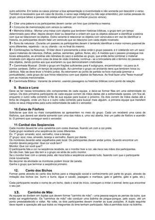 outro adivinhe. Em todos os casos premiar a boa apresentação e inventividade e não somente por descobrir o verso.
Também é necessário que em caso de dúvida, o verso seja inteligível (ou não seja entendido), por outras pessoas do
grupo, porque talvez a pessoa não esteja adivinhando por conhecer poucos versos).
2 - Citar uma palavra e os participantes devem cantar um hino que contenha a mesma.
3 - Concurso de memorização com versos ou salmos.
4 - Memória bíblica : Montar uma mesa com objetos que lembrem histórias bíblicas, o grupo tem um tempo
determinado para olhar, depois devem dizer ou desenhar a ordem em que os objetos estavam e identificar a estória
com que se relacionam os objetos. Outra variante é relacionar os objetos com versículos e em vez de identificar a
historia, os participantes devem falar um versículo que se relacione com cada objeto mostrado.
5 - Sons da natureza : Durante um passeio os participantes devem ir tentando identificar o maior número possível de
sons diferentes, repetindo - os ou citando - os no final do mesmo.
6 - Combinações na Natureza : O líder deve ir previamente a área onde o grupo passará, e ir coletando em um saco
opaco materiais da natureza, (folhas, pedras, sementes, galhos, flores, etc). A medida que o passeio prossegue nos
locais adequados, as amostras são retiradas do saco e exibidas ao grupo, que então tenta combinar o material
mostrado com alguma outra coisa da área de visão imediata, continua - se a brincadeira até o término do passeio ou
dos objetos, dando pontos aos que acertarem ou que demonstrarem criatividade.
7 - Caminhada Musical : Dividir o grupo em frações suficientes para 4 subgrupos, encaminhando - os para os 4
pontos cardeais. Definir um tempo de exploração. Ao caminhar o grupo vai anotando itens que lembrem hinos ou
cânticos. Não se deve levar o hinário juntos. Ao retornarem ao ponto de partida na hora marcada (premiar a
pontualidade), cada grupo diz que hinos relacionou com que objetos da Natureza. Ao final fazer uma "festa musical"
com as músicas mencionadas.
8 - Caminhada Bíblica : Variante da anterior, usando passagens ou histórias bíblicas como ponto de relação.
9. Busca e Leva
Deve se ter nessa brincadeira oito componentes de cada equipe, e deve-se formar filas em uma extremidade do
campo. Os dois primeiros participante de cada equipe correm de mãos dadas até a extremidade oposta. Um fica ali,
enquanto o outro volta correndo à fila de sua equipe para buscar o próximo. Os dois correm de mãos dadas até a
linha de chegada, onde um fica e o outro volta correndo para buscar mais alguém, a primeira equipe que transferir
todos os seus integrantes para outra extremidade da sala é o vencedor.
10.Caixa de Fósforo
Solicita-se que dois ou mais competidores se apresentem no meio do grupo. Cada um receberá uma caixa de
fósforos, que deverá ser aberta somente com uma das mãos e, uma vez aberta, tirar um palito de fósforo e acendê-
lo. O primeiro que conseguir será o vencedor.
11.Canibal das Seqüencias
Cada monitor deverá ter uma canetinha com cores diversas, ficando um com a cor preta.
Cada grupo receberá uma seqüência de cores diferentes.
Ex. 1º grupo: amarelo, azul, vermelho, rosa e laranja.
2º grupo: azul, rosa, amarelo, laranja e vermelho. Assim por diante.
Os monitores deverão estar espalhados pelo local. Os participantes devem andar juntos. Quando encontrar um
monitor deverá perguntar: Que cor você tem?
Monitor: Que cor você quer?
O participante fala a cor na seqüência recebida, se o monitor tiver a cor, ele risca nas mãos dos participantes.
Se não tiver, fala que não tem e o grupo vai atrás de outro monitor.
Se o monitor tiver com a caneta preta, ele risca toda a seqüência anulando tudo, fazendo com que o participante
inicie novamente.
No decorrer da atividade os monitores podem trocar de caneta.
Ganha o grupo que terminar a seqüência primeiro.
12. Canto dos Bichos
Formar pares através do canto dos bichos para a integração social e conhecimento por parte do grupo, através da
imitação dos bichos (ex. burro e burra, égua e cavalo, papagaio e maritaca, galo e galinha, gato e gata, etc.).
Cada participante recebe o nome de um bicho, dado o sinal de início, começam a imitar o animal, tento que encontrar
o seu par.
13. Carrinho de Mão
As equipes se dividem em duplas que devem formar "carrinho de mão" - uma pessoa segura as pernas da outra, que
então sai engatinhando. Os "carrinhos de mão" vão conduzir uma bolinha de pingue-pongue, pelo sopro, até um
ponto preestabelecido e voltar. Na volta, os dois participantes devem inverter as suas posições. A dupla seguinte
deve repetir a operação até que todos os integrantes do time tenham participado. Não é permitido tocar na bolinha.
 