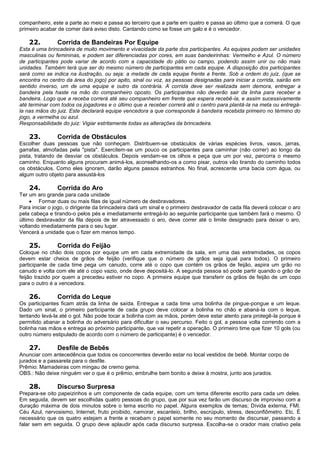 companheiro, este a parte ao meio e passa ao terceiro que a parte em quatro e passa ao último que a comerá. O que
primeiro acabar de comer dará aviso disto. Cantando como se fosse um galo e é o vencedor.
22. Corrida de Bandeiras Por Equipe
Esta é uma brincadeira de muito movimento e vivacidade da parte dos participantes. As equipes podem ser unidades
masculinas ou femininas, e podem ser diferenciadas por cores, em suas bandeirinhas: Vermelho e Azul. O número
de participantes pode variar de acordo com a capacidade do pátio ou campo, podendo assim unir ou não mais
unidades. Também terá que ser do mesmo número de participantes em cada equipe. A disposição dos participantes
será como se indica na ilustração, ou seja: a metade de cada equipe frente a frente. Sob a ordem do juiz, (que se
encontra no centro da área do jogo) por apito, sinal ou voz, as pessoas designadas para iniciar a corrida, sairão em
sentido inverso, um de uma equipe e outro da contrária. A corrida deve ser realizada sem demora, entregar a
bandeira pela haste na mão do companheiro oposto. Os participantes não deverão sair da linha para receber a
bandeira. Logo que a receba correrá até seu companheiro em frente que espera recebê-la, e assim sucessivamente
até terminar com todos os jogadores e o último que a receber correrá até o centro para plantá-la na meta ou entregá-
la nas mãos do juiz. Este declarará equipe vencedora a que corresponde à bandeira recebida primeiro no término do
jogo, a vermelha ou azul.
Responsabilidade do juiz: Vigiar estritamente todas as alterações da brincadeira.
23. Corrida de Obstáculos
Escolher duas pessoas que não conheçam. Distribuem-se obstáculos de várias espécies livros, vasos, jarras,
garrafas, almofadas pela "pista". Exercitem-se um pouco os participantes para caminhar (não correr) ao longo da
pista, tratando de desviar os obstáculos. Depois vendam-se os olhos e peça que um por vez, percorra o mesmo
caminho. Enquanto alguns procuram animá-los, aconselhando-os a como pisar, outros vão tirando do caminho todos
os obstáculos. Como eles ignoram, darão alguns passos estranhos. No final, acrescente uma bacia com água, ou
algum outro objeto para assustá-los
24. Corrida do Aro
Ter um aro grande para cada unidade
 Formar duas ou mais filas de igual número de desbravadores.
Para iniciar o jogo, o dirigente da brincadeira dará um sinal e o primeiro desbravador de cada fila deverá colocar o aro
pela cabeça e tirando-o pelos pés e imediatamente entregá-lo ao seguinte participante que também fará o mesmo. O
último desbravador da fila depois de ter atravessado o aro, deve correr até o limite designado para deixar o aro,
voltando imediatamente para o seu lugar.
Vencerá a unidade que o fizer em menos tempo.
25. Corrida do Feijão
Coloque no chão dois copos por equipe um em cada extremidade da sala, em uma das extremidades, os copos
devem estar cheios de grãos de feijão (verifique que o número de grãos seja igual para todos). O primeiro
participante de cada time pega um canudo, corre até o copo que contém os grãos de feijão, aspira um grão no
canudo e volta com ele até o copo vazio, onde deve depositá-lo. A segunda pessoa só pode partir quando o grão de
feijão trazido por quem a precedeu estiver no copo. A primeira equipe que transferir os grãos de feijão de um copo
para o outro é a vencedora.
26. Corrida do Leque
Os participantes ficam atrás da linha de saída. Entregue a cada time uma bolinha de pingue-pongue e um leque.
Dado um sinal, o primeiro participante de cada grupo deve colocar a bolinha no chão e abaná-la com o leque,
tentando levá-la até o gol. Não pode tocar a bolinha com as mãos, porém deve estar atento para protegê-la porque é
permitido abanar a bolinha do adversário para dificultar o seu percurso. Feito o gol, a pessoa volta correndo com a
bolinha nas mãos e entrega ao próximo participante, que vai repetir a operação. O primeiro time que fizer 10 gols (ou
outro número estipulado de acordo com o número de participante) é o vencedor.
27. Desfile de Bebês
Anunciar com antecedência que todos os concorrentes deverão estar no local vestidos de bebê. Montar corpo de
jurados e a passarela para o desfile.
Prêmio: Mamadeiras com mingau de cremo gema.
OBS.: Não deixe ninguém ver o que é o prêmio, embrulhe bem bonito e deixe à mostra, junto aos jurados.
28. Discurso Surpresa
Prepara-se oito papeizinhos e um componente de cada equipe, com um tema diferente escrito para cada um deles.
Em seguida, devem ser escolhidas quatro pessoas do grupo, que por sua vez farão um discurso de improviso com a
duração máxima de dois minutos sobre o tema escrito no papel. Alguns exemplos de temas; Dívida externa, FMI.
Céu Azul, nervosismo, Internet, fruto proibido, namorar, escanteio, brilho, escrúpulo, stress, desconfiômetro. Etc. É
necessário que os quatro estejam a frente e recebam o papel somente no seu momento de discursar, passando a
falar sem em seguida. O grupo deve aplaudir após cada discurso surpresa. Escolha-se o orador mais criativo pela
 