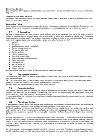 Competição de colher
Esta competição é bem popular. Cada nadador leva presa entre os dentes uma colher com um ovo ou uma bola de
ping-pong.
Competição com o uso das mãos
Estabeleça uma competição com o uso das duas mãos fora da água, e ambos os indicadores apontados para cima.
Não é tão fácil quanto parece.
Segurando a Toalha
Nadar segurando uma toalha em uma das mãos é outra interessante modalidade de competição. Competições com
guarda-chuva aberto ou vestidos com caças compridas ou os pés atados juntos, são outras idéias que fazem rir
37. O Corpo Fala
Escreva as frases abaixo em tiras de papel. Peça a alguns jovens que escolham uma tira e, por meio de gestos,
"digam" o que está escrito no papel. Após cada apresentação, o grupo tenta adivinhar o que foi "dito". Escreva as
frases abaixo em tiras de papel. Peça a alguns jovens que escolham uma tira e, por meio de gestos, "digam" o que
está escrito no papel. Após cada apresentação, o grupo tenta adivinhar o que foi "dito".
 cai fora!
 Eu te amo
 Você poderia me ajudar, por favor?
 Eu não estou entendendo.
 Por que você fez isto?
 Eu não acredito.
 Não foi culpa minha.
 Que chulé que você tem!
 Sua combinação está aparecendo
 Estou com medo.
 Não pegue isto.
 Vai me deixar só?
 Chame a polícia.
 Passe o catchup.
Você pode ainda criar outras frases. E até mesmo pequenos versos bíblicos.
38. Pega pega das cores
Uma versão de pega pega com tiras de papel crepom coloridas, onde cada grupo receberá uma cor e deverá pegar
uma cor determinada.
Ex. O grupo vermelho pega o grupo que está com a tira verde. O grupo verde pega o grupo com tira amarela, estes
pegam os laranja, que pegam o rosa, que por sua vez pegam o vermelho.
Ganha o grupo que conseguir pegar a tira do outro grupo primeiro.
39. Pescaria de Cego
Estica-se na sala ou no pátio um barbante. No barbante penduram-se bombons ou alguma fruta, à altura da boca das
pessoas que participam da brincadeira. Escolhem-se dois os três participantes que são conduzidos diante dos
bombons ou das frutas, para tomar conhecimento da situação.
A seguir, seus olhos são vendados e, com os braços cruzados nas costas, deverão procurar apanhar com a boca os
bombons ou as frutas.
40. Pioneiros e Índios
O alvo dessa brincadeira é um grupo abastecendo de alimentos outro pioneiro supostamente sitiado por uma tribo de
índios. O pioneiro é confinado a uma tenda ou numa pequena área no centro do campo.
Divida os jogadores em número igual de pioneiros e índios. Forneça a cada pioneiro um pedaço de papel no qual
está escrito o nome de um mantimento ou profissão. Um número em cada papel indica o número de pontos a ser
dados por esse suprimento especial. Por exemplo: pão - 10; geléia - 15; fruta - 5; suprimento de primeiros socorros -
50; etc.
A ambas as partes dão - se 10 minutos para se prepararem para a brincadeira. O chefe índio distribui seus guerreiros
ao redor de todo o campo. O capitão dos pioneiros distribui seus homens como achar melhor, fora dos limites do
campo, e dá a cada jogador um suprimento de papel. Certamente dá aos melhores jogadores os suprimentos de
mais valor. No fim de dez minutos, começa o jogo, e os pioneiros tentam penetrar nas linhas dos índios para entregar
seus suprimentos.
Os índios capturam os pioneiros por qualquer método previamente combinado. Pode tocar, arrancar faixa dos braços,
etc. No instante em que um índio faz um prisioneiro, o prisioneiro começa a contar até cinqüenta, enquanto o índio,
 