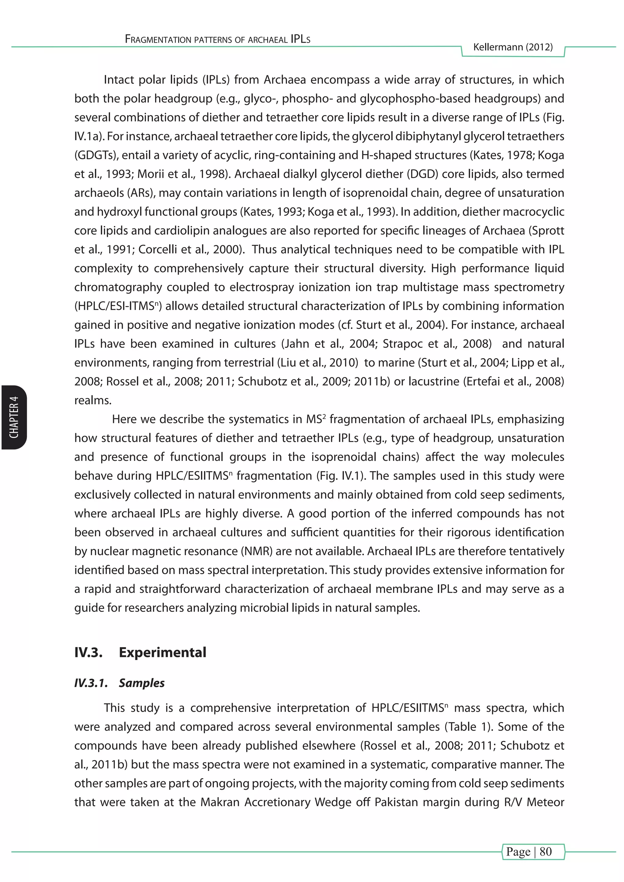 Page | 80
Fragmentation patterns of archaeal IPLs
Kellermann (2012)
CHAPTER4
Intact polar lipids (IPLs) from Archaea encompass a wide array of structures, in which
both the polar headgroup (e.g., glyco-, phospho- and glycophospho-based headgroups) and
several combinations of diether and tetraether core lipids result in a diverse range of IPLs (Fig.
IV.1a). For instance, archaeal tetraether core lipids, the glycerol dibiphytanyl glycerol tetraethers
(GDGTs), entail a variety of acyclic, ring-containing and H-shaped structures (Kates, 1978; Koga
et al., 1993; Morii et al., 1998). Archaeal dialkyl glycerol diether (DGD) core lipids, also termed
archaeols (ARs), may contain variations in length of isoprenoidal chain, degree of unsaturation
and hydroxyl functional groups (Kates, 1993; Koga et al., 1993). In addition, diether macrocyclic
core lipids and cardiolipin analogues are also reported for specific lineages of Archaea (Sprott
et al., 1991; Corcelli et al., 2000). Thus analytical techniques need to be compatible with IPL
complexity to comprehensively capture their structural diversity. High performance liquid
chromatography coupled to electrospray ionization ion trap multistage mass spectrometry
(HPLC/ESI-ITMSn
) allows detailed structural characterization of IPLs by combining information
gained in positive and negative ionization modes (cf. Sturt et al., 2004). For instance, archaeal
IPLs have been examined in cultures (Jahn et al., 2004; Strapoc et al., 2008) and natural
environments, ranging from terrestrial (Liu et al., 2010) to marine (Sturt et al., 2004; Lipp et al.,
2008; Rossel et al., 2008; 2011; Schubotz et al., 2009; 2011b) or lacustrine (Ertefai et al., 2008)
realms.
	 Here we describe the systematics in MS2
fragmentation of archaeal IPLs, emphasizing
how structural features of diether and tetraether IPLs (e.g., type of headgroup, unsaturation
and presence of functional groups in the isoprenoidal chains) affect the way molecules
behave during HPLC/ESIITMSn
fragmentation (Fig. IV.1). The samples used in this study were
exclusively collected in natural environments and mainly obtained from cold seep sediments,
where archaeal IPLs are highly diverse. A good portion of the inferred compounds has not
been observed in archaeal cultures and sufficient quantities for their rigorous identification
by nuclear magnetic resonance (NMR) are not available. Archaeal IPLs are therefore tentatively
identified based on mass spectral interpretation. This study provides extensive information for
a rapid and straightforward characterization of archaeal membrane IPLs and may serve as a
guide for researchers analyzing microbial lipids in natural samples.
IV.3.	 Experimental
IV.3.1.	 Samples
This study is a comprehensive interpretation of HPLC/ESIITMSn
mass spectra, which
were analyzed and compared across several environmental samples (Table 1). Some of the
compounds have been already published elsewhere (Rossel et al., 2008; 2011; Schubotz et
al., 2011b) but the mass spectra were not examined in a systematic, comparative manner. The
other samples are part of ongoing projects, with the majority coming from cold seep sediments
that were taken at the Makran Accretionary Wedge off Pakistan margin during R/V Meteor
 
