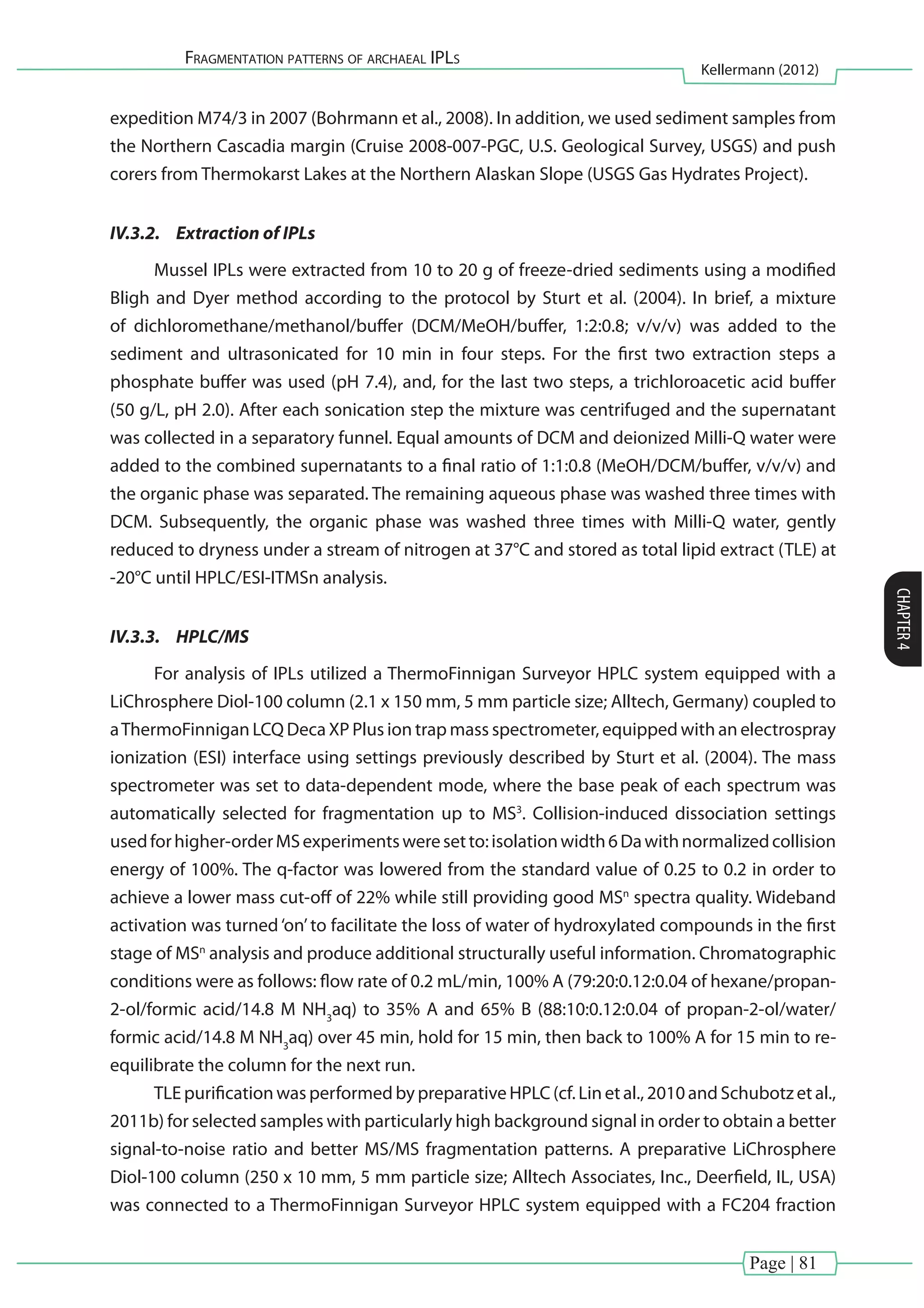 Page | 81
Fragmentation patterns of archaeal IPLs
Kellermann (2012)
CHAPTER4
expedition M74/3 in 2007 (Bohrmann et al., 2008). In addition, we used sediment samples from
the Northern Cascadia margin (Cruise 2008-007-PGC, U.S. Geological Survey, USGS) and push
corers from Thermokarst Lakes at the Northern Alaskan Slope (USGS Gas Hydrates Project).
IV.3.2.	 Extraction of IPLs
Mussel IPLs were extracted from 10 to 20 g of freeze-dried sediments using a modified
Bligh and Dyer method according to the protocol by Sturt et al. (2004). In brief, a mixture
of dichloromethane/methanol/buffer (DCM/MeOH/buffer, 1:2:0.8; v/v/v) was added to the
sediment and ultrasonicated for 10 min in four steps. For the first two extraction steps a
phosphate buffer was used (pH 7.4), and, for the last two steps, a trichloroacetic acid buffer
(50 g/L, pH 2.0). After each sonication step the mixture was centrifuged and the supernatant
was collected in a separatory funnel. Equal amounts of DCM and deionized Milli-Q water were
added to the combined supernatants to a final ratio of 1:1:0.8 (MeOH/DCM/buffer, v/v/v) and
the organic phase was separated. The remaining aqueous phase was washed three times with
DCM. Subsequently, the organic phase was washed three times with Milli-Q water, gently
reduced to dryness under a stream of nitrogen at 37°C and stored as total lipid extract (TLE) at
-20°C until HPLC/ESI-ITMSn analysis.
IV.3.3.	 HPLC/MS
For analysis of IPLs utilized a ThermoFinnigan Surveyor HPLC system equipped with a
LiChrosphere Diol-100 column (2.1 x 150 mm, 5 mm particle size; Alltech, Germany) coupled to
aThermoFinnigan LCQ Deca XP Plus ion trap mass spectrometer, equipped with an electrospray
ionization (ESI) interface using settings previously described by Sturt et al. (2004). The mass
spectrometer was set to data-dependent mode, where the base peak of each spectrum was
automatically selected for fragmentation up to MS3
. Collision-induced dissociation settings
usedforhigher-orderMSexperimentsweresetto:isolationwidth6Dawithnormalizedcollision
energy of 100%. The q-factor was lowered from the standard value of 0.25 to 0.2 in order to
achieve a lower mass cut-off of 22% while still providing good MSn
spectra quality. Wideband
activation was turned‘on’to facilitate the loss of water of hydroxylated compounds in the first
stage of MSn
analysis and produce additional structurally useful information. Chromatographic
conditions were as follows: flow rate of 0.2 mL/min, 100% A (79:20:0.12:0.04 of hexane/propan-
2-ol/formic acid/14.8 M NH3
aq) to 35% A and 65% B (88:10:0.12:0.04 of propan-2-ol/water/
formic acid/14.8 M NH3
aq) over 45 min, hold for 15 min, then back to 100% A for 15 min to re-
equilibrate the column for the next run.
TLE purification was performed by preparative HPLC (cf. Lin et al., 2010 and Schubotz et al.,
2011b) for selected samples with particularly high background signal in order to obtain a better
signal-to-noise ratio and better MS/MS fragmentation patterns. A preparative LiChrosphere
Diol-100 column (250 x 10 mm, 5 mm particle size; Alltech Associates, Inc., Deerfield, IL, USA)
was connected to a ThermoFinnigan Surveyor HPLC system equipped with a FC204 fraction
 