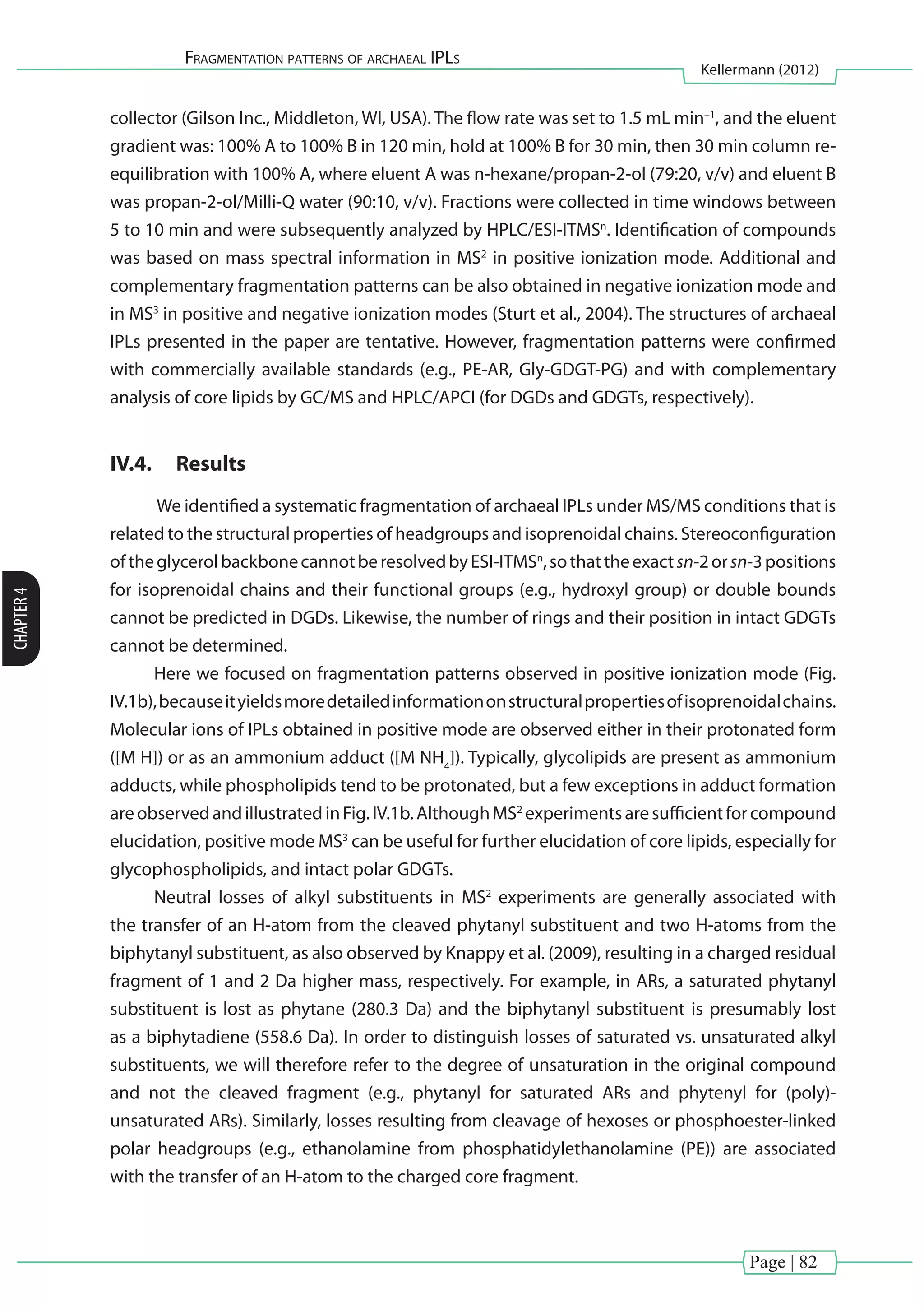 Page | 82
Fragmentation patterns of archaeal IPLs
Kellermann (2012)
CHAPTER4
collector (Gilson Inc., Middleton, WI, USA). The flow rate was set to 1.5 mL min–1
, and the eluent
gradient was: 100% A to 100% B in 120 min, hold at 100% B for 30 min, then 30 min column re-
equilibration with 100% A, where eluent A was n-hexane/propan-2-ol (79:20, v/v) and eluent B
was propan-2-ol/Milli-Q water (90:10, v/v). Fractions were collected in time windows between
5 to 10 min and were subsequently analyzed by HPLC/ESI-ITMSn
. Identification of compounds
was based on mass spectral information in MS2
in positive ionization mode. Additional and
complementary fragmentation patterns can be also obtained in negative ionization mode and
in MS3
in positive and negative ionization modes (Sturt et al., 2004). The structures of archaeal
IPLs presented in the paper are tentative. However, fragmentation patterns were confirmed
with commercially available standards (e.g., PE-AR, Gly-GDGT-PG) and with complementary
analysis of core lipids by GC/MS and HPLC/APCI (for DGDs and GDGTs, respectively).
IV.4.	 Results
We identified a systematic fragmentation of archaeal IPLs under MS/MS conditions that is
related to the structural properties of headgroups and isoprenoidal chains. Stereoconfiguration
oftheglycerolbackbonecannotberesolvedbyESI-ITMSn
,sothattheexactsn-2orsn-3positions
for isoprenoidal chains and their functional groups (e.g., hydroxyl group) or double bounds
cannot be predicted in DGDs. Likewise, the number of rings and their position in intact GDGTs
cannot be determined.
Here we focused on fragmentation patterns observed in positive ionization mode (Fig.
IV.1b),becauseityieldsmoredetailedinformationonstructuralpropertiesofisoprenoidalchains.
Molecular ions of IPLs obtained in positive mode are observed either in their protonated form
([M H]) or as an ammonium adduct ([M NH4
]). Typically, glycolipids are present as ammonium
adducts, while phospholipids tend to be protonated, but a few exceptions in adduct formation
areobservedandillustratedinFig.IV.1b.AlthoughMS2
experimentsaresufficientforcompound
elucidation, positive mode MS3
can be useful for further elucidation of core lipids, especially for
glycophospholipids, and intact polar GDGTs.
Neutral losses of alkyl substituents in MS2
experiments are generally associated with
the transfer of an H-atom from the cleaved phytanyl substituent and two H-atoms from the
biphytanyl substituent, as also observed by Knappy et al. (2009), resulting in a charged residual
fragment of 1 and 2 Da higher mass, respectively. For example, in ARs, a saturated phytanyl
substituent is lost as phytane (280.3 Da) and the biphytanyl substituent is presumably lost
as a biphytadiene (558.6 Da). In order to distinguish losses of saturated vs. unsaturated alkyl
substituents, we will therefore refer to the degree of unsaturation in the original compound
and not the cleaved fragment (e.g., phytanyl for saturated ARs and phytenyl for (poly)-
unsaturated ARs). Similarly, losses resulting from cleavage of hexoses or phosphoester-linked
polar headgroups (e.g., ethanolamine from phosphatidylethanolamine (PE)) are associated
with the transfer of an H-atom to the charged core fragment.
 