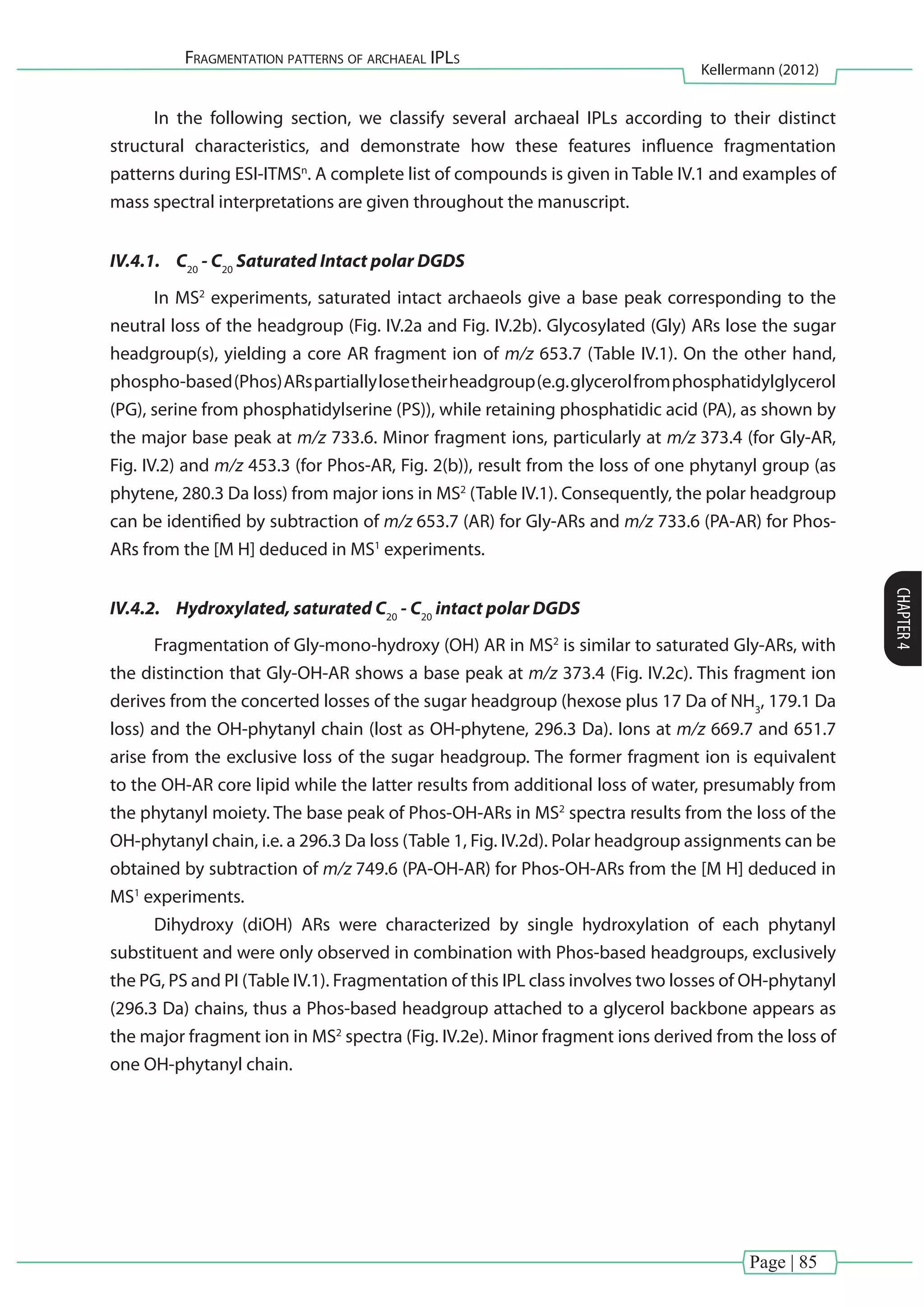 Page | 85
Fragmentation patterns of archaeal IPLs
Kellermann (2012)
CHAPTER4
In the following section, we classify several archaeal IPLs according to their distinct
structural characteristics, and demonstrate how these features influence fragmentation
patterns during ESI-ITMSn
. A complete list of compounds is given in Table IV.1 and examples of
mass spectral interpretations are given throughout the manuscript.
IV.4.1.	 C20
- C20
Saturated Intact polar DGDS
In MS2
experiments, saturated intact archaeols give a base peak corresponding to the
neutral loss of the headgroup (Fig. IV.2a and Fig. IV.2b). Glycosylated (Gly) ARs lose the sugar
headgroup(s), yielding a core AR fragment ion of m/z 653.7 (Table IV.1). On the other hand,
phospho-based(Phos)ARspartiallylosetheirheadgroup(e.g.glycerolfromphosphatidylglycerol
(PG), serine from phosphatidylserine (PS)), while retaining phosphatidic acid (PA), as shown by
the major base peak at m/z 733.6. Minor fragment ions, particularly at m/z 373.4 (for Gly-AR,
Fig. IV.2) and m/z 453.3 (for Phos-AR, Fig. 2(b)), result from the loss of one phytanyl group (as
phytene, 280.3 Da loss) from major ions in MS2
(Table IV.1). Consequently, the polar headgroup
can be identified by subtraction of m/z 653.7 (AR) for Gly-ARs and m/z 733.6 (PA-AR) for Phos-
ARs from the [M H] deduced in MS1
experiments.
IV.4.2.	 Hydroxylated, saturated C20
- C20
intact polar DGDS
Fragmentation of Gly-mono-hydroxy (OH) AR in MS2
is similar to saturated Gly-ARs, with
the distinction that Gly-OH-AR shows a base peak at m/z 373.4 (Fig. IV.2c). This fragment ion
derives from the concerted losses of the sugar headgroup (hexose plus 17 Da of NH3
, 179.1 Da
loss) and the OH-phytanyl chain (lost as OH-phytene, 296.3 Da). Ions at m/z 669.7 and 651.7
arise from the exclusive loss of the sugar headgroup. The former fragment ion is equivalent
to the OH-AR core lipid while the latter results from additional loss of water, presumably from
the phytanyl moiety. The base peak of Phos-OH-ARs in MS2
spectra results from the loss of the
OH-phytanyl chain, i.e. a 296.3 Da loss (Table 1, Fig. IV.2d). Polar headgroup assignments can be
obtained by subtraction of m/z 749.6 (PA-OH-AR) for Phos-OH-ARs from the [M H] deduced in
MS1
experiments.
Dihydroxy (diOH) ARs were characterized by single hydroxylation of each phytanyl
substituent and were only observed in combination with Phos-based headgroups, exclusively
the PG, PS and PI (Table IV.1). Fragmentation of this IPL class involves two losses of OH-phytanyl
(296.3 Da) chains, thus a Phos-based headgroup attached to a glycerol backbone appears as
the major fragment ion in MS2
spectra (Fig. IV.2e). Minor fragment ions derived from the loss of
one OH-phytanyl chain.
 