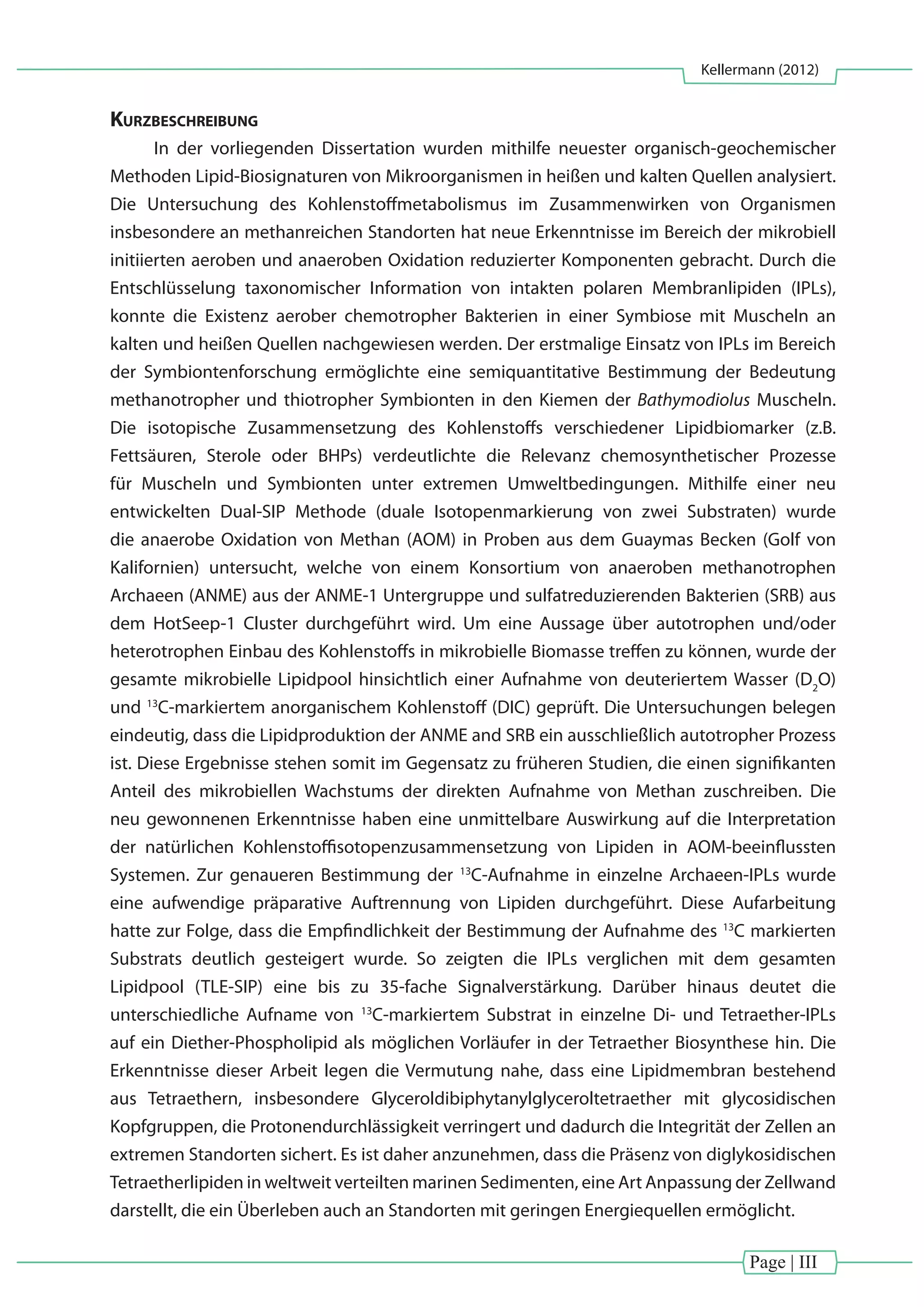 Page | III
Kellermann (2012)
Kurzbeschreibung
In der vorliegenden Dissertation wurden mithilfe neuester organisch-geochemischer
Methoden Lipid-Biosignaturen von Mikroorganismen in heißen und kalten Quellen analysiert.
Die Untersuchung des Kohlenstoffmetabolismus im Zusammenwirken von Organismen
insbesondere an methanreichen Standorten hat neue Erkenntnisse im Bereich der mikrobiell
initiierten aeroben und anaeroben Oxidation reduzierter Komponenten gebracht. Durch die
Entschlüsselung taxonomischer Information von intakten polaren Membranlipiden (IPLs),
konnte die Existenz aerober chemotropher Bakterien in einer Symbiose mit Muscheln an
kalten und heißen Quellen nachgewiesen werden. Der erstmalige Einsatz von IPLs im Bereich
der Symbiontenforschung ermöglichte eine semiquantitative Bestimmung der Bedeutung
methanotropher und thiotropher Symbionten in den Kiemen der Bathymodiolus Muscheln.
Die isotopische Zusammensetzung des Kohlenstoffs verschiedener Lipidbiomarker (z.B.
Fettsäuren, Sterole oder BHPs) verdeutlichte die Relevanz chemosynthetischer Prozesse
für Muscheln und Symbionten unter extremen Umweltbedingungen. Mithilfe einer neu
entwickelten Dual-SIP Methode (duale Isotopenmarkierung von zwei Substraten) wurde
die anaerobe Oxidation von Methan (AOM) in Proben aus dem Guaymas Becken (Golf von
Kalifornien) untersucht, welche von einem Konsortium von anaeroben methanotrophen
Archaeen (ANME) aus der ANME-1 Untergruppe und sulfatreduzierenden Bakterien (SRB) aus
dem HotSeep-1 Cluster durchgeführt wird. Um eine Aussage über autotrophen und/oder
heterotrophen Einbau des Kohlenstoffs in mikrobielle Biomasse treffen zu können, wurde der
gesamte mikrobielle Lipidpool hinsichtlich einer Aufnahme von deuteriertem Wasser (D2
O)
und 13
C-markiertem anorganischem Kohlenstoff (DIC) geprüft. Die Untersuchungen belegen
eindeutig, dass die Lipidproduktion der ANME and SRB ein ausschließlich autotropher Prozess
ist. Diese Ergebnisse stehen somit im Gegensatz zu früheren Studien, die einen signifikanten
Anteil des mikrobiellen Wachstums der direkten Aufnahme von Methan zuschreiben. Die
neu gewonnenen Erkenntnisse haben eine unmittelbare Auswirkung auf die Interpretation
der natürlichen Kohlenstoffisotopenzusammensetzung von Lipiden in AOM-beeinflussten
Systemen. Zur genaueren Bestimmung der 13
C-Aufnahme in einzelne Archaeen-IPLs wurde
eine aufwendige präparative Auftrennung von Lipiden durchgeführt. Diese Aufarbeitung
hatte zur Folge, dass die Empfindlichkeit der Bestimmung der Aufnahme des 13
C markierten
Substrats deutlich gesteigert wurde. So zeigten die IPLs verglichen mit dem gesamten
Lipidpool (TLE-SIP) eine bis zu 35-fache Signalverstärkung. Darüber hinaus deutet die
unterschiedliche Aufname von 13
C-markiertem Substrat in einzelne Di- und Tetraether-IPLs
auf ein Diether-Phospholipid als möglichen Vorläufer in der Tetraether Biosynthese hin. Die
Erkenntnisse dieser Arbeit legen die Vermutung nahe, dass eine Lipidmembran bestehend
aus Tetraethern, insbesondere Glyceroldibiphytanylglyceroltetraether mit glycosidischen
Kopfgruppen, die Protonendurchlässigkeit verringert und dadurch die Integrität der Zellen an
extremen Standorten sichert. Es ist daher anzunehmen, dass die Präsenz von diglykosidischen
Tetraetherlipiden in weltweit verteilten marinen Sedimenten, eine Art Anpassung der Zellwand
darstellt, die ein Überleben auch an Standorten mit geringen Energiequellen ermöglicht.
 