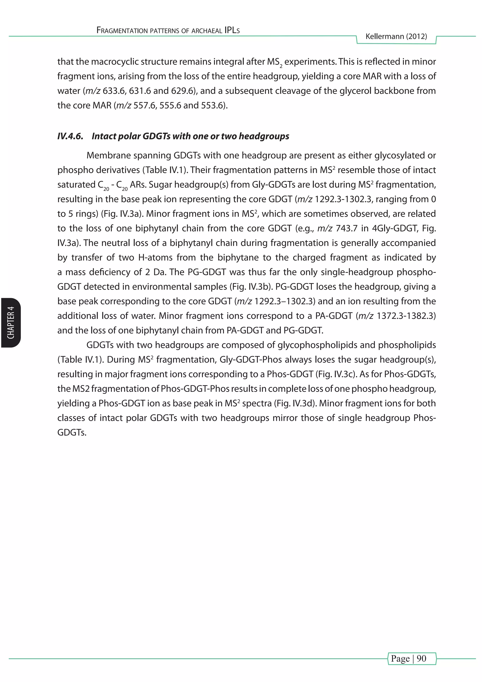 Page | 90
Fragmentation patterns of archaeal IPLs
Kellermann (2012)
CHAPTER4
that the macrocyclic structure remains integral after MS2
experiments. This is reflected in minor
fragment ions, arising from the loss of the entire headgroup, yielding a core MAR with a loss of
water (m/z 633.6, 631.6 and 629.6), and a subsequent cleavage of the glycerol backbone from
the core MAR (m/z 557.6, 555.6 and 553.6).
IV.4.6.	 Intact polar GDGTs with one or two headgroups
	 Membrane spanning GDGTs with one headgroup are present as either glycosylated or
phospho derivatives (Table IV.1). Their fragmentation patterns in MS2
resemble those of intact
saturated C20
- C20
ARs. Sugar headgroup(s) from Gly-GDGTs are lost during MS2
fragmentation,
resulting in the base peak ion representing the core GDGT (m/z 1292.3-1302.3, ranging from 0
to 5 rings) (Fig. IV.3a). Minor fragment ions in MS2
, which are sometimes observed, are related
to the loss of one biphytanyl chain from the core GDGT (e.g., m/z 743.7 in 4Gly-GDGT, Fig.
IV.3a). The neutral loss of a biphytanyl chain during fragmentation is generally accompanied
by transfer of two H-atoms from the biphytane to the charged fragment as indicated by
a mass deficiency of 2 Da. The PG-GDGT was thus far the only single-headgroup phospho-
GDGT detected in environmental samples (Fig. IV.3b). PG-GDGT loses the headgroup, giving a
base peak corresponding to the core GDGT (m/z 1292.3–1302.3) and an ion resulting from the
additional loss of water. Minor fragment ions correspond to a PA-GDGT (m/z 1372.3-1382.3)
and the loss of one biphytanyl chain from PA-GDGT and PG-GDGT.
	 GDGTs with two headgroups are composed of glycophospholipids and phospholipids
(Table IV.1). During MS2
fragmentation, Gly-GDGT-Phos always loses the sugar headgroup(s),
resulting in major fragment ions corresponding to a Phos-GDGT (Fig. IV.3c). As for Phos-GDGTs,
theMS2fragmentationofPhos-GDGT-Phosresultsincompletelossofonephosphoheadgroup,
yielding a Phos-GDGT ion as base peak in MS2
spectra (Fig. IV.3d). Minor fragment ions for both
classes of intact polar GDGTs with two headgroups mirror those of single headgroup Phos-
GDGTs.
 