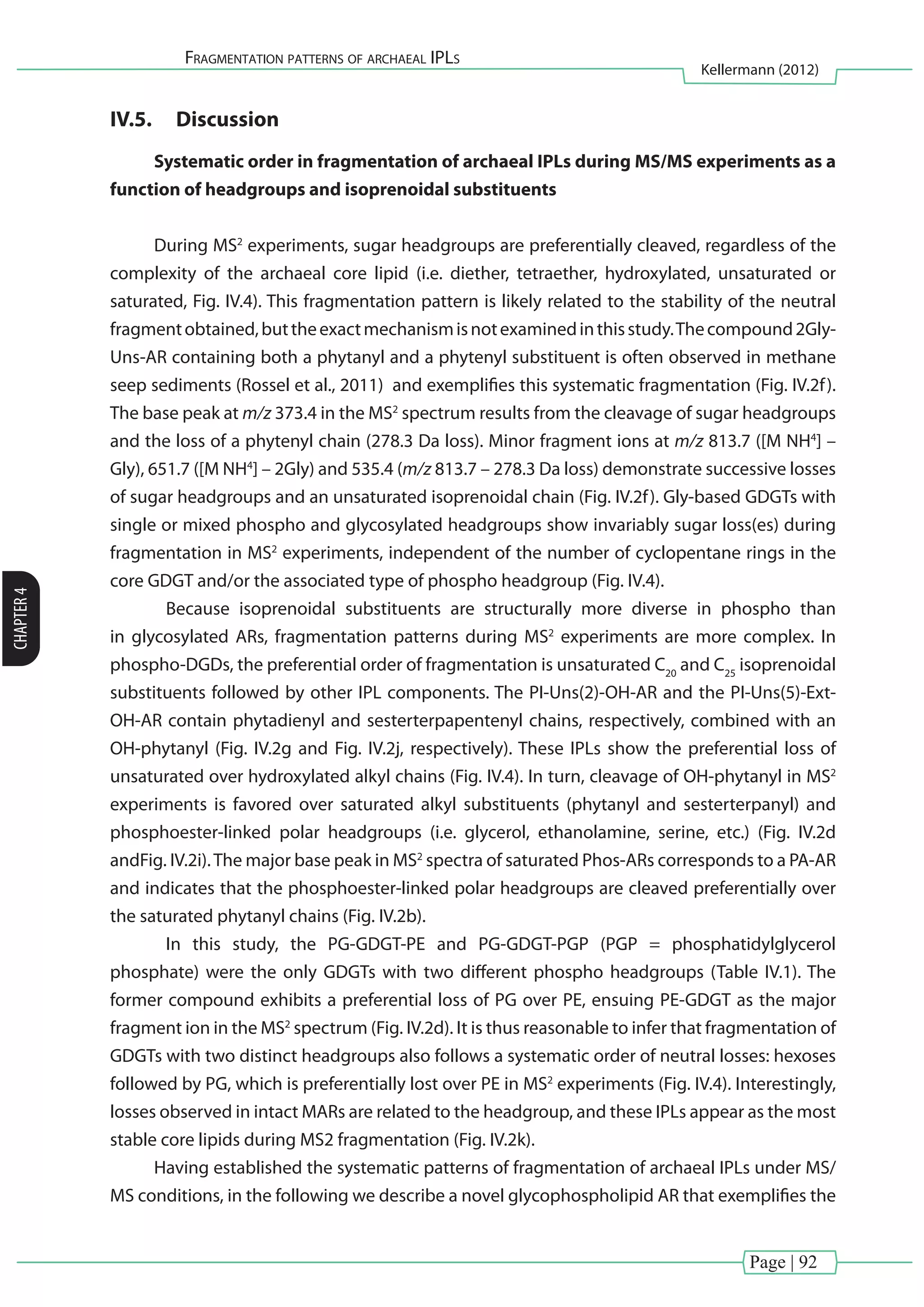 Page | 92
Fragmentation patterns of archaeal IPLs
Kellermann (2012)
CHAPTER4
IV.5.	 Discussion
Systematic order in fragmentation of archaeal IPLs during MS/MS experiments as a
function of headgroups and isoprenoidal substituents
During MS2
experiments, sugar headgroups are preferentially cleaved, regardless of the
complexity of the archaeal core lipid (i.e. diether, tetraether, hydroxylated, unsaturated or
saturated, Fig. IV.4). This fragmentation pattern is likely related to the stability of the neutral
fragmentobtained,buttheexactmechanismisnotexaminedinthisstudy.Thecompound2Gly-
Uns-AR containing both a phytanyl and a phytenyl substituent is often observed in methane
seep sediments (Rossel et al., 2011) and exemplifies this systematic fragmentation (Fig. IV.2f).
The base peak at m/z 373.4 in the MS2
spectrum results from the cleavage of sugar headgroups
and the loss of a phytenyl chain (278.3 Da loss). Minor fragment ions at m/z 813.7 ([M NH4
] –
Gly), 651.7 ([M NH4
] – 2Gly) and 535.4 (m/z 813.7 – 278.3 Da loss) demonstrate successive losses
of sugar headgroups and an unsaturated isoprenoidal chain (Fig. IV.2f). Gly-based GDGTs with
single or mixed phospho and glycosylated headgroups show invariably sugar loss(es) during
fragmentation in MS2
experiments, independent of the number of cyclopentane rings in the
core GDGT and/or the associated type of phospho headgroup (Fig. IV.4).
	 Because isoprenoidal substituents are structurally more diverse in phospho than
in glycosylated ARs, fragmentation patterns during MS2
experiments are more complex. In
phospho-DGDs, the preferential order of fragmentation is unsaturated C20
and C25
isoprenoidal
substituents followed by other IPL components. The PI-Uns(2)-OH-AR and the PI-Uns(5)-Ext-
OH-AR contain phytadienyl and sesterterpapentenyl chains, respectively, combined with an
OH-phytanyl (Fig. IV.2g and Fig. IV.2j, respectively). These IPLs show the preferential loss of
unsaturated over hydroxylated alkyl chains (Fig. IV.4). In turn, cleavage of OH-phytanyl in MS2
experiments is favored over saturated alkyl substituents (phytanyl and sesterterpanyl) and
phosphoester-linked polar headgroups (i.e. glycerol, ethanolamine, serine, etc.) (Fig. IV.2d
andFig. IV.2i).The major base peak in MS2
spectra of saturated Phos-ARs corresponds to a PA-AR
and indicates that the phosphoester-linked polar headgroups are cleaved preferentially over
the saturated phytanyl chains (Fig. IV.2b).
	 In this study, the PG-GDGT-PE and PG-GDGT-PGP (PGP = phosphatidylglycerol
phosphate) were the only GDGTs with two different phospho headgroups (Table IV.1). The
former compound exhibits a preferential loss of PG over PE, ensuing PE-GDGT as the major
fragment ion in the MS2
spectrum (Fig. IV.2d). It is thus reasonable to infer that fragmentation of
GDGTs with two distinct headgroups also follows a systematic order of neutral losses: hexoses
followed by PG, which is preferentially lost over PE in MS2
experiments (Fig. IV.4). Interestingly,
losses observed in intact MARs are related to the headgroup, and these IPLs appear as the most
stable core lipids during MS2 fragmentation (Fig. IV.2k).
Having established the systematic patterns of fragmentation of archaeal IPLs under MS/
MS conditions, in the following we describe a novel glycophospholipid AR that exemplifies the
 