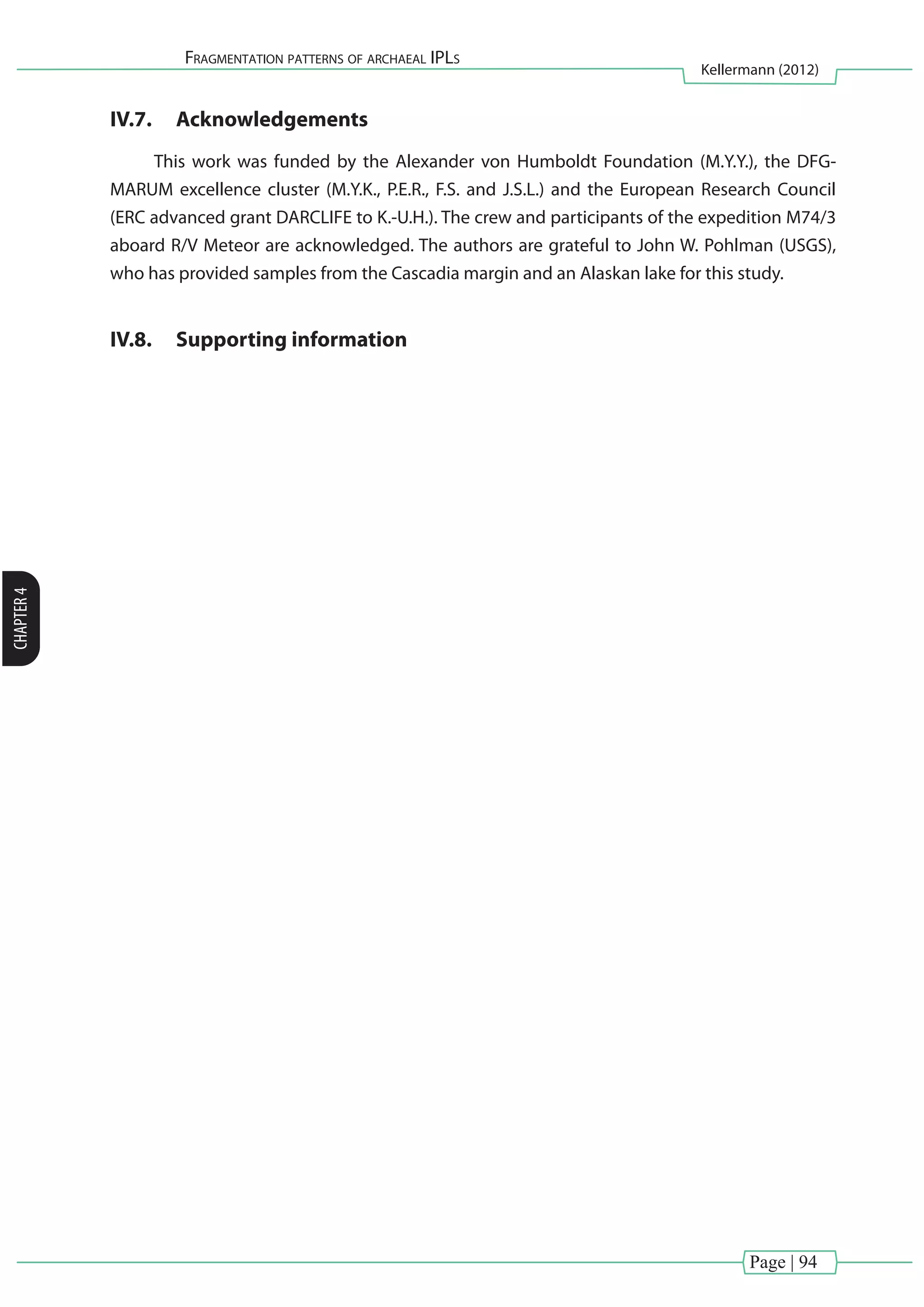 Page | 94
Fragmentation patterns of archaeal IPLs
Kellermann (2012)
CHAPTER4
IV.7.	 Acknowledgements
This work was funded by the Alexander von Humboldt Foundation (M.Y.Y.), the DFG-
MARUM excellence cluster (M.Y.K., P.E.R., F.S. and J.S.L.) and the European Research Council
(ERC advanced grant DARCLIFE to K.-U.H.). The crew and participants of the expedition M74/3
aboard R/V Meteor are acknowledged. The authors are grateful to John W. Pohlman (USGS),
who has provided samples from the Cascadia margin and an Alaskan lake for this study.
IV.8.	 Supporting information
 