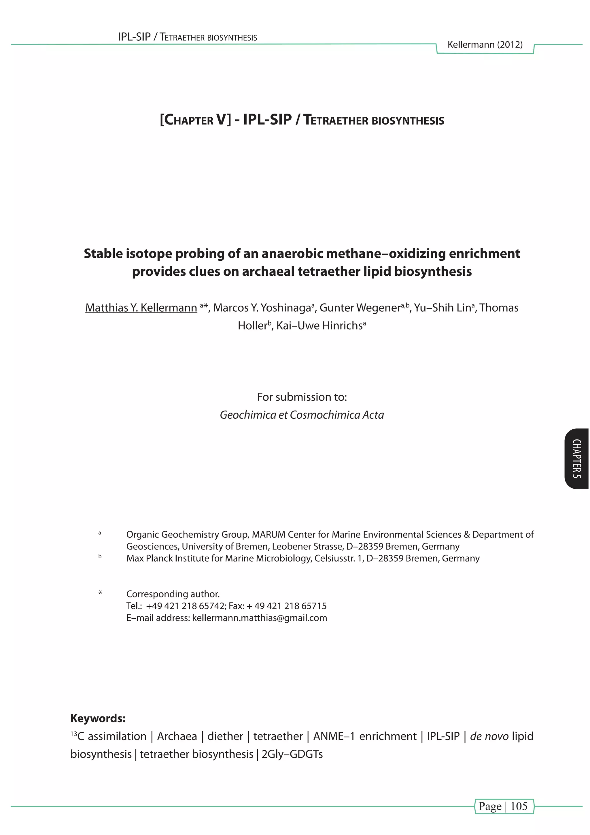 Page | 105
IPL-SIP / Tetraether biosynthesis
Kellermann (2012)
CHAPTER5
[Chapter V] - IPL-SIP / Tetraether biosynthesis
Stable isotope probing of an anaerobic methane–oxidizing enrichment
provides clues on archaeal tetraether lipid biosynthesis
Matthias Y. Kellermann a
*, Marcos Y. Yoshinagaa
, Gunter Wegenera,b
, Yu–Shih Lina
, Thomas
Hollerb
, Kai–Uwe Hinrichsa
For submission to:
Geochimica et Cosmochimica Acta
a
	 Organic Geochemistry Group, MARUM Center for Marine Environmental Sciences & Department of
Geosciences, University of Bremen, Leobener Strasse, D–28359 Bremen, Germany
b
	 Max Planck Institute for Marine Microbiology, Celsiusstr. 1, D–28359 Bremen, Germany
*	 Corresponding author.
	 Tel.: +49 421 218 65742; Fax: + 49 421 218 65715
	 E–mail address: kellermann.matthias@gmail.com
Keywords:
13
C assimilation | Archaea | diether | tetraether | ANME–1 enrichment | IPL-SIP | de novo lipid
biosynthesis | tetraether biosynthesis | 2Gly–GDGTs
 