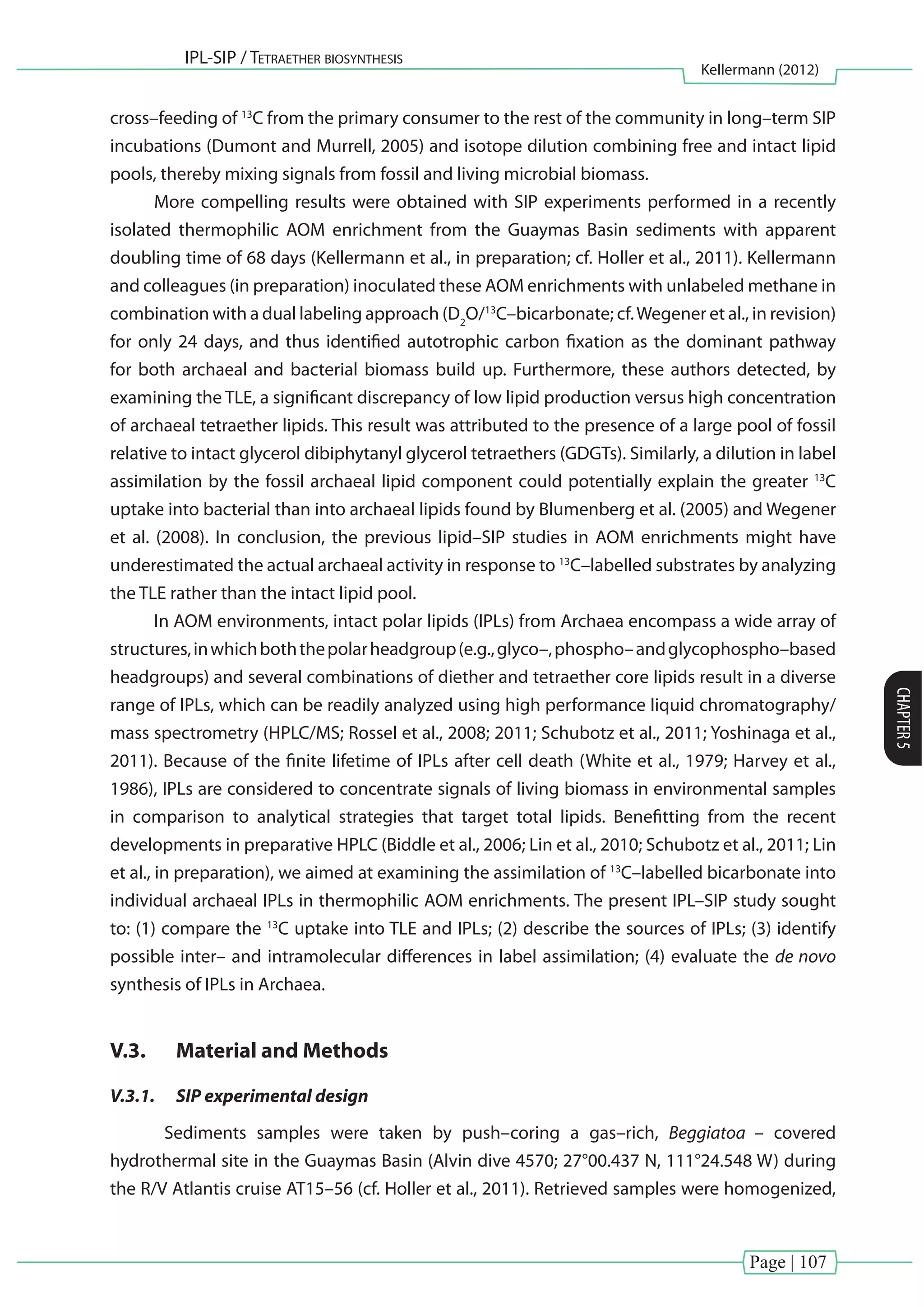 Page | 107
IPL-SIP / Tetraether biosynthesis
Kellermann (2012)
CHAPTER5
cross–feeding of 13
C from the primary consumer to the rest of the community in long–term SIP
incubations (Dumont and Murrell, 2005) and isotope dilution combining free and intact lipid
pools, thereby mixing signals from fossil and living microbial biomass.
More compelling results were obtained with SIP experiments performed in a recently
isolated thermophilic AOM enrichment from the Guaymas Basin sediments with apparent
doubling time of 68 days (Kellermann et al., in preparation; cf. Holler et al., 2011). Kellermann
and colleagues (in preparation) inoculated these AOM enrichments with unlabeled methane in
combination with a dual labeling approach (D2
O/13
C–bicarbonate; cf.Wegener et al., in revision)
for only 24 days, and thus identified autotrophic carbon fixation as the dominant pathway
for both archaeal and bacterial biomass build up. Furthermore, these authors detected, by
examining the TLE, a significant discrepancy of low lipid production versus high concentration
of archaeal tetraether lipids. This result was attributed to the presence of a large pool of fossil
relative to intact glycerol dibiphytanyl glycerol tetraethers (GDGTs). Similarly, a dilution in label
assimilation by the fossil archaeal lipid component could potentially explain the greater 13
C
uptake into bacterial than into archaeal lipids found by Blumenberg et al. (2005) and Wegener
et al. (2008). In conclusion, the previous lipid–SIP studies in AOM enrichments might have
underestimated the actual archaeal activity in response to 13
C–labelled substrates by analyzing
the TLE rather than the intact lipid pool.
In AOM environments, intact polar lipids (IPLs) from Archaea encompass a wide array of
structures,inwhichboththepolarheadgroup(e.g.,glyco–,phospho–andglycophospho–based
headgroups) and several combinations of diether and tetraether core lipids result in a diverse
range of IPLs, which can be readily analyzed using high performance liquid chromatography/
mass spectrometry (HPLC/MS; Rossel et al., 2008; 2011; Schubotz et al., 2011; Yoshinaga et al.,
2011). Because of the finite lifetime of IPLs after cell death (White et al., 1979; Harvey et al.,
1986), IPLs are considered to concentrate signals of living biomass in environmental samples
in comparison to analytical strategies that target total lipids. Benefitting from the recent
developments in preparative HPLC (Biddle et al., 2006; Lin et al., 2010; Schubotz et al., 2011; Lin
et al., in preparation), we aimed at examining the assimilation of 13
C–labelled bicarbonate into
individual archaeal IPLs in thermophilic AOM enrichments. The present IPL–SIP study sought
to: (1) compare the 13
C uptake into TLE and IPLs; (2) describe the sources of IPLs; (3) identify
possible inter– and intramolecular differences in label assimilation; (4) evaluate the de novo
synthesis of IPLs in Archaea.
V.3.	 Material and Methods
V.3.1.	 SIP experimental design
Sediments samples were taken by push–coring a gas–rich, Beggiatoa – covered
hydrothermal site in the Guaymas Basin (Alvin dive 4570; 27°00.437 N, 111°24.548 W) during
the R/V Atlantis cruise AT15–56 (cf. Holler et al., 2011). Retrieved samples were homogenized,
 