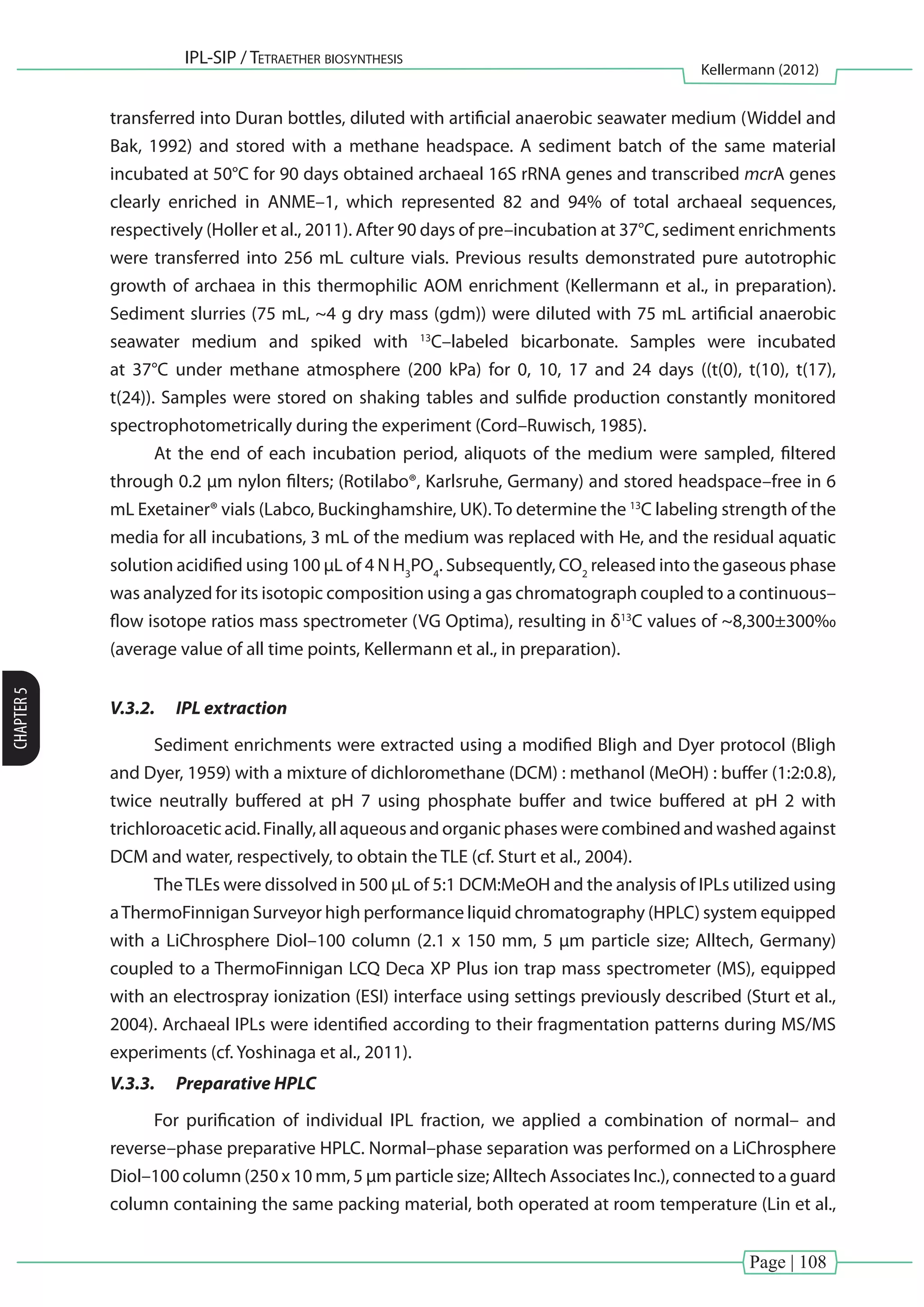 Page | 108
IPL-SIP / Tetraether biosynthesis
Kellermann (2012)
CHAPTER5
transferred into Duran bottles, diluted with artificial anaerobic seawater medium (Widdel and
Bak, 1992) and stored with a methane headspace. A sediment batch of the same material
incubated at 50°C for 90 days obtained archaeal 16S rRNA genes and transcribed mcrA genes
clearly enriched in ANME–1, which represented 82 and 94% of total archaeal sequences,
respectively (Holler et al., 2011). After 90 days of pre–incubation at 37°C, sediment enrichments
were transferred into 256 mL culture vials. Previous results demonstrated pure autotrophic
growth of archaea in this thermophilic AOM enrichment (Kellermann et al., in preparation).
Sediment slurries (75 mL, ~4 g dry mass (gdm)) were diluted with 75 mL artificial anaerobic
seawater medium and spiked with 13
C–labeled bicarbonate. Samples were incubated
at 37°C under methane atmosphere (200 kPa) for 0, 10, 17 and 24 days ((t(0), t(10), t(17),
t(24)). Samples were stored on shaking tables and sulfide production constantly monitored
spectrophotometrically during the experiment (Cord–Ruwisch, 1985).
At the end of each incubation period, aliquots of the medium were sampled, filtered
through 0.2 µm nylon filters; (Rotilabo®, Karlsruhe, Germany) and stored headspace–free in 6
mL Exetainer® vials (Labco, Buckinghamshire, UK).To determine the 13
C labeling strength of the
media for all incubations, 3 mL of the medium was replaced with He, and the residual aquatic
solution acidified using 100 µL of 4 N H3
PO4
. Subsequently, CO2
released into the gaseous phase
was analyzed for its isotopic composition using a gas chromatograph coupled to a continuous–
flow isotope ratios mass spectrometer (VG Optima), resulting in δ13
C values of ~8,300±300‰
(average value of all time points, Kellermann et al., in preparation).
V.3.2.	 IPL extraction
Sediment enrichments were extracted using a modified Bligh and Dyer protocol (Bligh
and Dyer, 1959) with a mixture of dichloromethane (DCM) : methanol (MeOH) : buffer (1:2:0.8),
twice neutrally buffered at pH 7 using phosphate buffer and twice buffered at pH 2 with
trichloroacetic acid. Finally, all aqueous and organic phases were combined and washed against
DCM and water, respectively, to obtain the TLE (cf. Sturt et al., 2004).
TheTLEs were dissolved in 500 µL of 5:1 DCM:MeOH and the analysis of IPLs utilized using
aThermoFinnigan Surveyor high performance liquid chromatography (HPLC) system equipped
with a LiChrosphere Diol–100 column (2.1 x 150 mm, 5 µm particle size; Alltech, Germany)
coupled to a ThermoFinnigan LCQ Deca XP Plus ion trap mass spectrometer (MS), equipped
with an electrospray ionization (ESI) interface using settings previously described (Sturt et al.,
2004). Archaeal IPLs were identified according to their fragmentation patterns during MS/MS
experiments (cf. Yoshinaga et al., 2011).
V.3.3.	 Preparative HPLC
For purification of individual IPL fraction, we applied a combination of normal– and
reverse–phase preparative HPLC. Normal–phase separation was performed on a LiChrosphere
Diol–100 column (250 x 10 mm, 5 µm particle size; Alltech Associates Inc.), connected to a guard
column containing the same packing material, both operated at room temperature (Lin et al.,
 