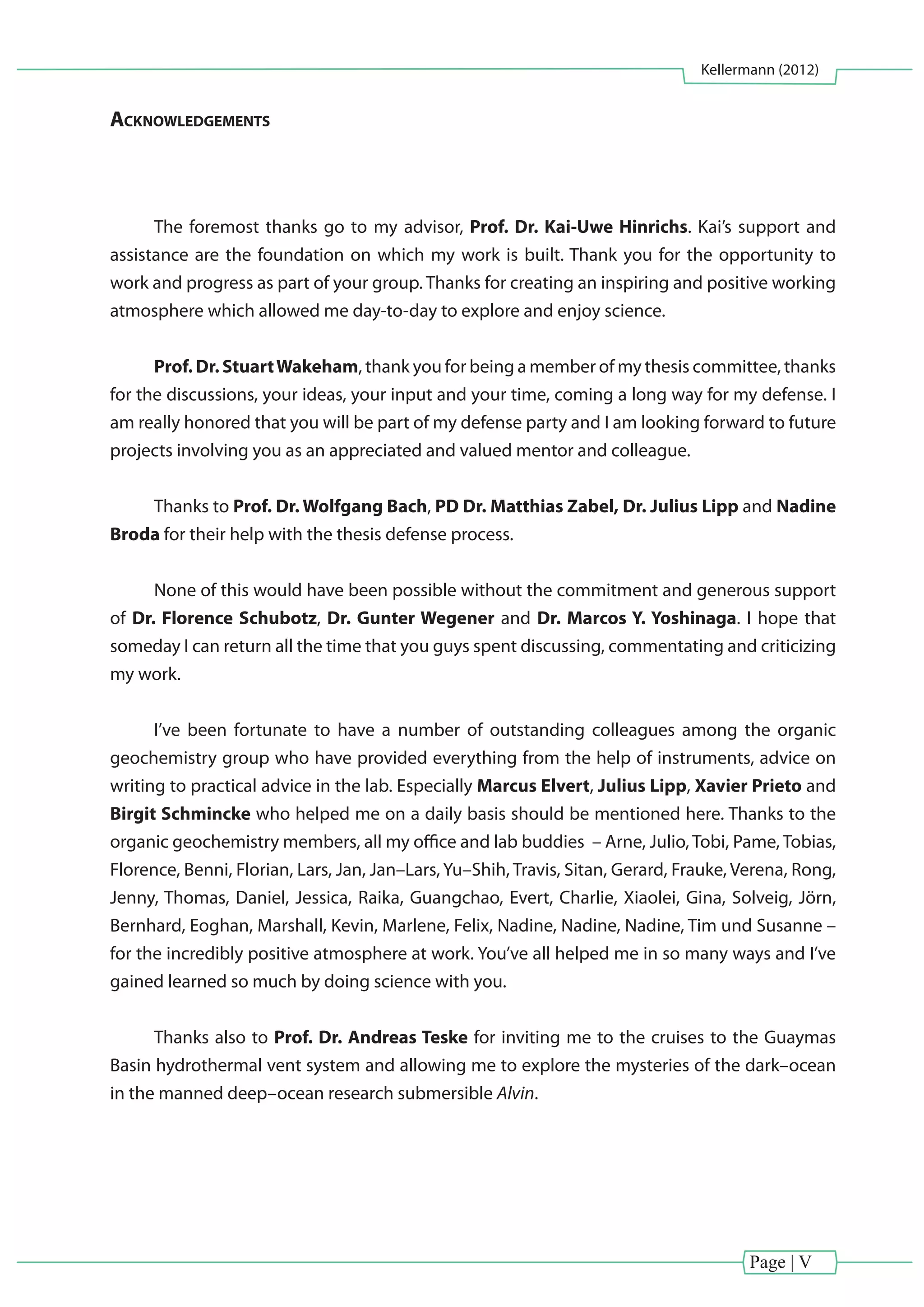 Page | V
Kellermann (2012)
Acknowledgements
The foremost thanks go to my advisor, Prof. Dr. Kai-Uwe Hinrichs. Kai’s support and
assistance are the foundation on which my work is built. Thank you for the opportunity to
work and progress as part of your group. Thanks for creating an inspiring and positive working
atmosphere which allowed me day-to-day to explore and enjoy science.
Prof. Dr. StuartWakeham, thank you for being a member of my thesis committee, thanks
for the discussions, your ideas, your input and your time, coming a long way for my defense. I
am really honored that you will be part of my defense party and I am looking forward to future
projects involving you as an appreciated and valued mentor and colleague.
Thanks to Prof. Dr. Wolfgang Bach, PD Dr. Matthias Zabel, Dr. Julius Lipp and Nadine
Broda for their help with the thesis defense process.
None of this would have been possible without the commitment and generous support
of Dr. Florence Schubotz, Dr. Gunter Wegener and Dr. Marcos Y. Yoshinaga. I hope that
someday I can return all the time that you guys spent discussing, commentating and criticizing
my work.
I’ve been fortunate to have a number of outstanding colleagues among the organic
geochemistry group who have provided everything from the help of instruments, advice on
writing to practical advice in the lab. Especially Marcus Elvert, Julius Lipp, Xavier Prieto and
Birgit Schmincke who helped me on a daily basis should be mentioned here. Thanks to the
organic geochemistry members, all my office and lab buddies – Arne, Julio, Tobi, Pame, Tobias,
Florence, Benni, Florian, Lars, Jan, Jan–Lars, Yu–Shih, Travis, Sitan, Gerard, Frauke, Verena, Rong,
Jenny, Thomas, Daniel, Jessica, Raika, Guangchao, Evert, Charlie, Xiaolei, Gina, Solveig, Jörn,
Bernhard, Eoghan, Marshall, Kevin, Marlene, Felix, Nadine, Nadine, Nadine, Tim und Susanne –
for the incredibly positive atmosphere at work. You’ve all helped me in so many ways and I’ve
gained learned so much by doing science with you.
Thanks also to Prof. Dr. Andreas Teske for inviting me to the cruises to the Guaymas
Basin hydrothermal vent system and allowing me to explore the mysteries of the dark–ocean
in the manned deep–ocean research submersible Alvin.
 