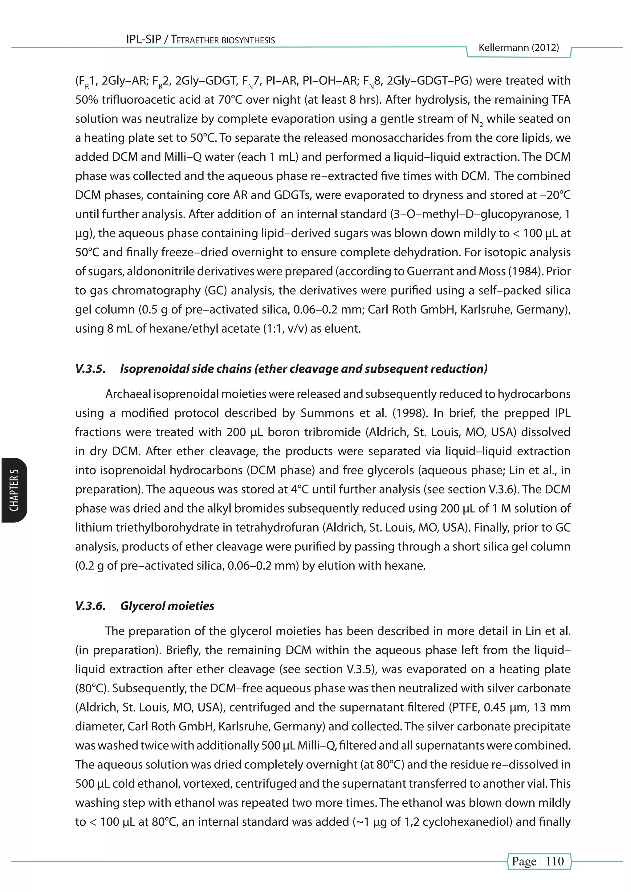 Page | 110
IPL-SIP / Tetraether biosynthesis
Kellermann (2012)
CHAPTER5
(FR
1, 2Gly–AR; FR
2, 2Gly–GDGT, FN
7, PI–AR, PI–OH–AR; FN
8, 2Gly–GDGT–PG) were treated with
50% trifluoroacetic acid at 70°C over night (at least 8 hrs). After hydrolysis, the remaining TFA
solution was neutralize by complete evaporation using a gentle stream of N2
while seated on
a heating plate set to 50°C. To separate the released monosaccharides from the core lipids, we
added DCM and Milli–Q water (each 1 mL) and performed a liquid–liquid extraction. The DCM
phase was collected and the aqueous phase re–extracted five times with DCM. The combined
DCM phases, containing core AR and GDGTs, were evaporated to dryness and stored at –20°C
until further analysis. After addition of an internal standard (3–O–methyl–D–glucopyranose, 1
µg), the aqueous phase containing lipid–derived sugars was blown down mildly to < 100 µL at
50°C and finally freeze–dried overnight to ensure complete dehydration. For isotopic analysis
of sugars, aldononitrile derivatives were prepared (according to Guerrant and Moss (1984). Prior
to gas chromatography (GC) analysis, the derivatives were purified using a self–packed silica
gel column (0.5 g of pre–activated silica, 0.06–0.2 mm; Carl Roth GmbH, Karlsruhe, Germany),
using 8 mL of hexane/ethyl acetate (1:1, v/v) as eluent.
V.3.5.	 Isoprenoidal side chains (ether cleavage and subsequent reduction)
Archaeal isoprenoidal moieties were released and subsequently reduced to hydrocarbons
using a modified protocol described by Summons et al. (1998). In brief, the prepped IPL
fractions were treated with 200 µL boron tribromide (Aldrich, St. Louis, MO, USA) dissolved
in dry DCM. After ether cleavage, the products were separated via liquid–liquid extraction
into isoprenoidal hydrocarbons (DCM phase) and free glycerols (aqueous phase; Lin et al., in
preparation). The aqueous was stored at 4°C until further analysis (see section V.3.6). The DCM
phase was dried and the alkyl bromides subsequently reduced using 200 µL of 1 M solution of
lithium triethylborohydrate in tetrahydrofuran (Aldrich, St. Louis, MO, USA). Finally, prior to GC
analysis, products of ether cleavage were purified by passing through a short silica gel column
(0.2 g of pre–activated silica, 0.06–0.2 mm) by elution with hexane.
V.3.6.	 Glycerol moieties
The preparation of the glycerol moieties has been described in more detail in Lin et al.
(in preparation). Briefly, the remaining DCM within the aqueous phase left from the liquid–
liquid extraction after ether cleavage (see section V.3.5), was evaporated on a heating plate
(80°C). Subsequently, the DCM–free aqueous phase was then neutralized with silver carbonate
(Aldrich, St. Louis, MO, USA), centrifuged and the supernatant filtered (PTFE, 0.45 µm, 13 mm
diameter, Carl Roth GmbH, Karlsruhe, Germany) and collected. The silver carbonate precipitate
waswashedtwicewithadditionally500µLMilli–Q,filteredandallsupernatantswerecombined.
The aqueous solution was dried completely overnight (at 80°C) and the residue re–dissolved in
500 µL cold ethanol, vortexed, centrifuged and the supernatant transferred to another vial.This
washing step with ethanol was repeated two more times. The ethanol was blown down mildly
to < 100 µL at 80°C, an internal standard was added (~1 µg of 1,2 cyclohexanediol) and finally
 