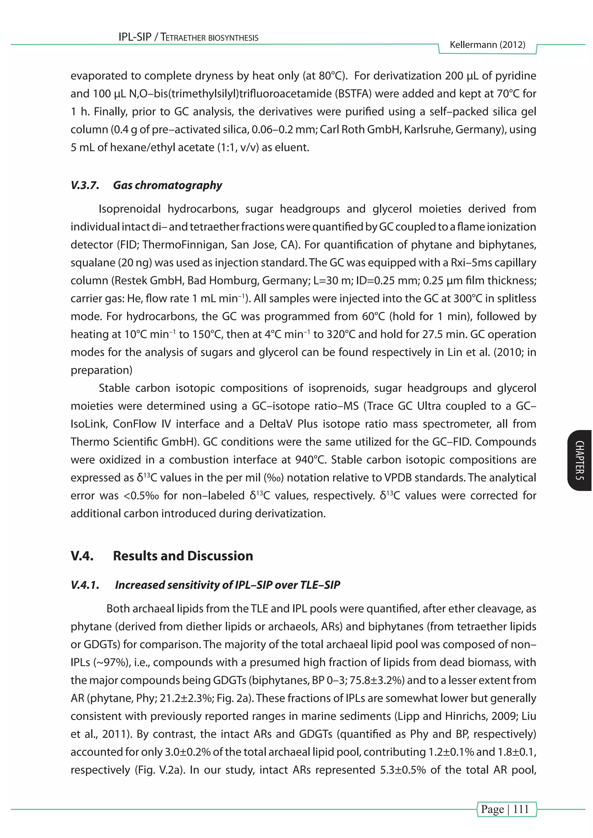 Page | 111
IPL-SIP / Tetraether biosynthesis
Kellermann (2012)
CHAPTER5
evaporated to complete dryness by heat only (at 80°C). For derivatization 200 µL of pyridine
and 100 µL N,O–bis(trimethylsilyl)trifluoroacetamide (BSTFA) were added and kept at 70°C for
1 h. Finally, prior to GC analysis, the derivatives were purified using a self–packed silica gel
column (0.4 g of pre–activated silica, 0.06–0.2 mm; Carl Roth GmbH, Karlsruhe, Germany), using
5 mL of hexane/ethyl acetate (1:1, v/v) as eluent.
V.3.7.	 Gas chromatography
Isoprenoidal hydrocarbons, sugar headgroups and glycerol moieties derived from
individualintactdi–andtetraetherfractionswerequantifiedbyGCcoupledtoaflameionization
detector (FID; ThermoFinnigan, San Jose, CA). For quantification of phytane and biphytanes,
squalane (20 ng) was used as injection standard.The GC was equipped with a Rxi–5ms capillary
column (Restek GmbH, Bad Homburg, Germany; L=30 m; ID=0.25 mm; 0.25 μm film thickness;
carrier gas: He, flow rate 1 mL min–1
). All samples were injected into the GC at 300°C in splitless
mode. For hydrocarbons, the GC was programmed from 60°C (hold for 1 min), followed by
heating at 10°C min–1
to 150°C, then at 4°C min–1
to 320°C and hold for 27.5 min. GC operation
modes for the analysis of sugars and glycerol can be found respectively in Lin et al. (2010; in
preparation)
Stable carbon isotopic compositions of isoprenoids, sugar headgroups and glycerol
moieties were determined using a GC–isotope ratio–MS (Trace GC Ultra coupled to a GC–
IsoLink, ConFlow IV interface and a DeltaV Plus isotope ratio mass spectrometer, all from
Thermo Scientific GmbH). GC conditions were the same utilized for the GC–FID. Compounds
were oxidized in a combustion interface at 940°C. Stable carbon isotopic compositions are
expressed as δ13
C values in the per mil (‰) notation relative to VPDB standards. The analytical
error was <0.5‰ for non–labeled δ13
C values, respectively. δ13
C values were corrected for
additional carbon introduced during derivatization.
V.4.	 Results and Discussion
V.4.1.	 Increased sensitivity of IPL–SIP over TLE–SIP
	 Both archaeal lipids from the TLE and IPL pools were quantified, after ether cleavage, as
phytane (derived from diether lipids or archaeols, ARs) and biphytanes (from tetraether lipids
or GDGTs) for comparison. The majority of the total archaeal lipid pool was composed of non–
IPLs (~97%), i.e., compounds with a presumed high fraction of lipids from dead biomass, with
the major compounds being GDGTs (biphytanes, BP 0–3; 75.8±3.2%) and to a lesser extent from
AR (phytane, Phy; 21.2±2.3%; Fig. 2a). These fractions of IPLs are somewhat lower but generally
consistent with previously reported ranges in marine sediments (Lipp and Hinrichs, 2009; Liu
et al., 2011). By contrast, the intact ARs and GDGTs (quantified as Phy and BP, respectively)
accounted for only 3.0±0.2% of the total archaeal lipid pool, contributing 1.2±0.1% and 1.8±0.1,
respectively (Fig. V.2a). In our study, intact ARs represented 5.3±0.5% of the total AR pool,
 