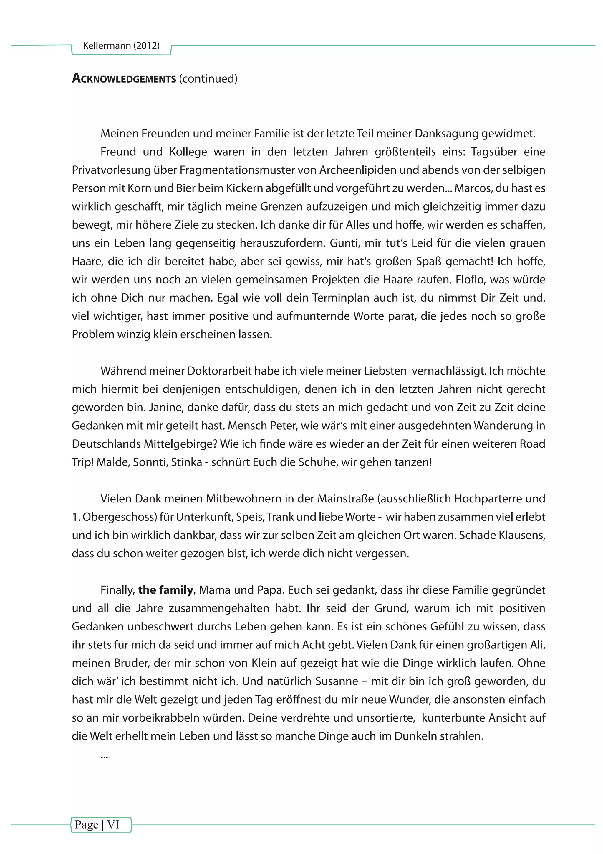 Page | VI
Kellermann (2012)
Acknowledgements (continued)
Meinen Freunden und meiner Familie ist der letzte Teil meiner Danksagung gewidmet.
Freund und Kollege waren in den letzten Jahren größtenteils eins: Tagsüber eine
Privatvorlesung über Fragmentationsmuster von Archeenlipiden und abends von der selbigen
Person mit Korn und Bier beim Kickern abgefüllt und vorgeführt zu werden... Marcos, du hast es
wirklich geschafft, mir täglich meine Grenzen aufzuzeigen und mich gleichzeitig immer dazu
bewegt, mir höhere Ziele zu stecken. Ich danke dir für Alles und hoffe, wir werden es schaffen,
uns ein Leben lang gegenseitig herauszufordern. Gunti, mir tut‘s Leid für die vielen grauen
Haare, die ich dir bereitet habe, aber sei gewiss, mir hat‘s großen Spaß gemacht! Ich hoffe,
wir werden uns noch an vielen gemeinsamen Projekten die Haare raufen. Floflo, was würde
ich ohne Dich nur machen. Egal wie voll dein Terminplan auch ist, du nimmst Dir Zeit und,
viel wichtiger, hast immer positive und aufmunternde Worte parat, die jedes noch so große
Problem winzig klein erscheinen lassen.
Während meiner Doktorarbeit habe ich viele meiner Liebsten vernachlässigt. Ich möchte
mich hiermit bei denjenigen entschuldigen, denen ich in den letzten Jahren nicht gerecht
geworden bin. Janine, danke dafür, dass du stets an mich gedacht und von Zeit zu Zeit deine
Gedanken mit mir geteilt hast. Mensch Peter, wie wär‘s mit einer ausgedehnten Wanderung in
Deutschlands Mittelgebirge? Wie ich finde wäre es wieder an der Zeit für einen weiteren Road
Trip! Malde, Sonnti, Stinka - schnürt Euch die Schuhe, wir gehen tanzen!
Vielen Dank meinen Mitbewohnern in der Mainstraße (ausschließlich Hochparterre und
1. Obergeschoss) für Unterkunft, Speis,Trank und liebeWorte - wir haben zusammen viel erlebt
und ich bin wirklich dankbar, dass wir zur selben Zeit am gleichen Ort waren. Schade Klausens,
dass du schon weiter gezogen bist, ich werde dich nicht vergessen.
Finally, the family, Mama und Papa. Euch sei gedankt, dass ihr diese Familie gegründet
und all die Jahre zusammengehalten habt. Ihr seid der Grund, warum ich mit positiven
Gedanken unbeschwert durchs Leben gehen kann. Es ist ein schönes Gefühl zu wissen, dass
ihr stets für mich da seid und immer auf mich Acht gebt. Vielen Dank für einen großartigen Ali,
meinen Bruder, der mir schon von Klein auf gezeigt hat wie die Dinge wirklich laufen. Ohne
dich wär’ ich bestimmt nicht ich. Und natürlich Susanne – mit dir bin ich groß geworden, du
hast mir die Welt gezeigt und jeden Tag eröffnest du mir neue Wunder, die ansonsten einfach
so an mir vorbeikrabbeln würden. Deine verdrehte und unsortierte, kunterbunte Ansicht auf
die Welt erhellt mein Leben und lässt so manche Dinge auch im Dunkeln strahlen.
...
 