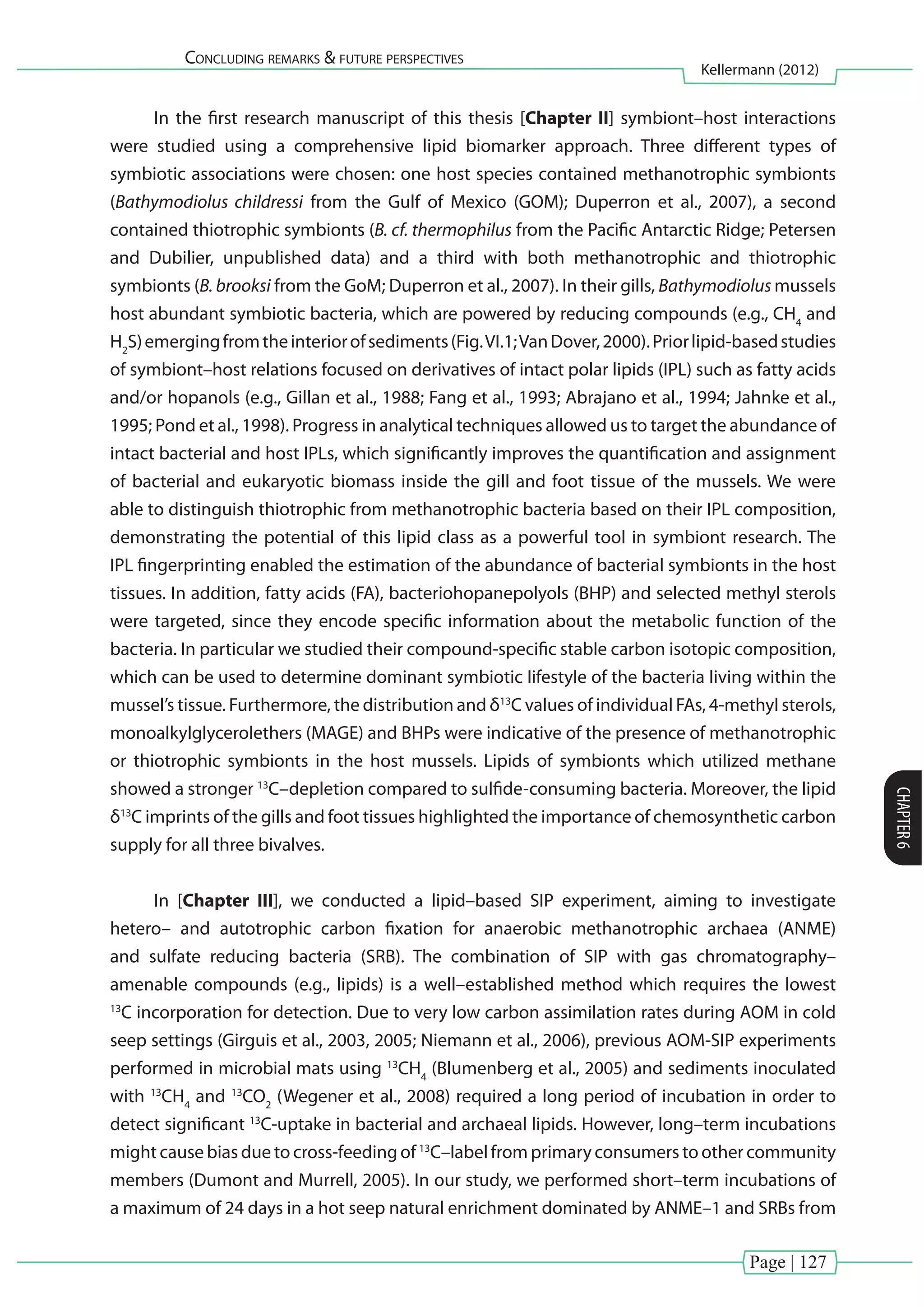 Page | 127
Concluding remarks & future perspectives
Kellermann (2012)
CHAPTER6
In the first research manuscript of this thesis [Chapter II] symbiont–host interactions
were studied using a comprehensive lipid biomarker approach. Three different types of
symbiotic associations were chosen: one host species contained methanotrophic symbionts
(Bathymodiolus childressi from the Gulf of Mexico (GOM); Duperron et al., 2007), a second
contained thiotrophic symbionts (B. cf. thermophilus from the Pacific Antarctic Ridge; Petersen
and Dubilier, unpublished data) and a third with both methanotrophic and thiotrophic
symbionts (B. brooksi from the GoM; Duperron et al., 2007). In their gills, Bathymodiolus mussels
host abundant symbiotic bacteria, which are powered by reducing compounds (e.g., CH4
and
H2
S)emergingfromtheinteriorofsediments(Fig.VI.1;VanDover,2000).Priorlipid-basedstudies
of symbiont–host relations focused on derivatives of intact polar lipids (IPL) such as fatty acids
and/or hopanols (e.g., Gillan et al., 1988; Fang et al., 1993; Abrajano et al., 1994; Jahnke et al.,
1995; Pond et al., 1998). Progress in analytical techniques allowed us to target the abundance of
intact bacterial and host IPLs, which significantly improves the quantification and assignment
of bacterial and eukaryotic biomass inside the gill and foot tissue of the mussels. We were
able to distinguish thiotrophic from methanotrophic bacteria based on their IPL composition,
demonstrating the potential of this lipid class as a powerful tool in symbiont research. The
IPL fingerprinting enabled the estimation of the abundance of bacterial symbionts in the host
tissues. In addition, fatty acids (FA), bacteriohopanepolyols (BHP) and selected methyl sterols
were targeted, since they encode specific information about the metabolic function of the
bacteria. In particular we studied their compound-specific stable carbon isotopic composition,
which can be used to determine dominant symbiotic lifestyle of the bacteria living within the
mussel’s tissue. Furthermore, the distribution and δ13
C values of individual FAs, 4-methyl sterols,
monoalkylglycerolethers (MAGE) and BHPs were indicative of the presence of methanotrophic
or thiotrophic symbionts in the host mussels. Lipids of symbionts which utilized methane
showed a stronger 13
C–depletion compared to sulfide-consuming bacteria. Moreover, the lipid
δ13
C imprints of the gills and foot tissues highlighted the importance of chemosynthetic carbon
supply for all three bivalves.
In [Chapter III], we conducted a lipid–based SIP experiment, aiming to investigate
hetero– and autotrophic carbon fixation for anaerobic methanotrophic archaea (ANME)
and sulfate reducing bacteria (SRB). The combination of SIP with gas chromatography–
amenable compounds (e.g., lipids) is a well–established method which requires the lowest
13
C incorporation for detection. Due to very low carbon assimilation rates during AOM in cold
seep settings (Girguis et al., 2003, 2005; Niemann et al., 2006), previous AOM-SIP experiments
performed in microbial mats using 13
CH4
(Blumenberg et al., 2005) and sediments inoculated
with 13
CH4
and 13
CO2
(Wegener et al., 2008) required a long period of incubation in order to
detect significant 13
C-uptake in bacterial and archaeal lipids. However, long–term incubations
might cause bias due to cross-feeding of 13
C–label from primary consumers to other community
members (Dumont and Murrell, 2005). In our study, we performed short–term incubations of
a maximum of 24 days in a hot seep natural enrichment dominated by ANME–1 and SRBs from
 