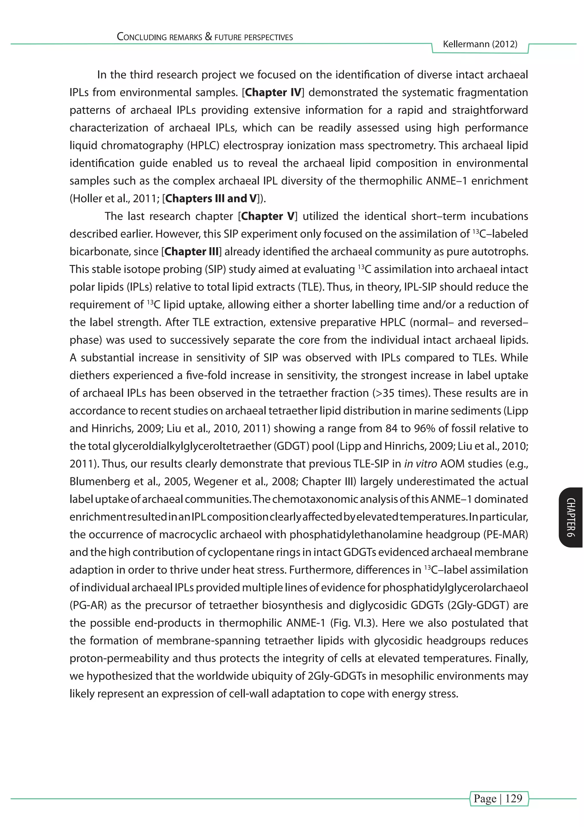 Page | 129
Concluding remarks & future perspectives
Kellermann (2012)
CHAPTER6
In the third research project we focused on the identification of diverse intact archaeal
IPLs from environmental samples. [Chapter IV] demonstrated the systematic fragmentation
patterns of archaeal IPLs providing extensive information for a rapid and straightforward
characterization of archaeal IPLs, which can be readily assessed using high performance
liquid chromatography (HPLC) electrospray ionization mass spectrometry. This archaeal lipid
identification guide enabled us to reveal the archaeal lipid composition in environmental
samples such as the complex archaeal IPL diversity of the thermophilic ANME–1 enrichment
(Holler et al., 2011; [Chapters III and V]).
	 The last research chapter [Chapter V] utilized the identical short–term incubations
described earlier. However, this SIP experiment only focused on the assimilation of 13
C–labeled
bicarbonate, since [Chapter III] already identified the archaeal community as pure autotrophs.
This stable isotope probing (SIP) study aimed at evaluating 13
C assimilation into archaeal intact
polar lipids (IPLs) relative to total lipid extracts (TLE). Thus, in theory, IPL-SIP should reduce the
requirement of 13
C lipid uptake, allowing either a shorter labelling time and/or a reduction of
the label strength. After TLE extraction, extensive preparative HPLC (normal– and reversed–
phase) was used to successively separate the core from the individual intact archaeal lipids.
A substantial increase in sensitivity of SIP was observed with IPLs compared to TLEs. While
diethers experienced a five-fold increase in sensitivity, the strongest increase in label uptake
of archaeal IPLs has been observed in the tetraether fraction (>35 times). These results are in
accordance to recent studies on archaeal tetraether lipid distribution in marine sediments (Lipp
and Hinrichs, 2009; Liu et al., 2010, 2011) showing a range from 84 to 96% of fossil relative to
the total glyceroldialkylglyceroltetraether (GDGT) pool (Lipp and Hinrichs, 2009; Liu et al., 2010;
2011). Thus, our results clearly demonstrate that previous TLE-SIP in in vitro AOM studies (e.g.,
Blumenberg et al., 2005, Wegener et al., 2008; Chapter III) largely underestimated the actual
labeluptakeofarchaealcommunities.ThechemotaxonomicanalysisofthisANME–1dominated
enrichmentresultedinanIPLcompositionclearlyaffectedbyelevatedtemperatures.Inparticular,
the occurrence of macrocyclic archaeol with phosphatidylethanolamine headgroup (PE-MAR)
and the high contribution of cyclopentane rings in intact GDGTs evidenced archaeal membrane
adaption in order to thrive under heat stress. Furthermore, differences in 13
C–label assimilation
of individual archaeal IPLs provided multiple lines of evidence for phosphatidylglycerolarchaeol
(PG-AR) as the precursor of tetraether biosynthesis and diglycosidic GDGTs (2Gly-GDGT) are
the possible end-products in thermophilic ANME-1 (Fig. VI.3). Here we also postulated that
the formation of membrane-spanning tetraether lipids with glycosidic headgroups reduces
proton-permeability and thus protects the integrity of cells at elevated temperatures. Finally,
we hypothesized that the worldwide ubiquity of 2Gly-GDGTs in mesophilic environments may
likely represent an expression of cell-wall adaptation to cope with energy stress.
 