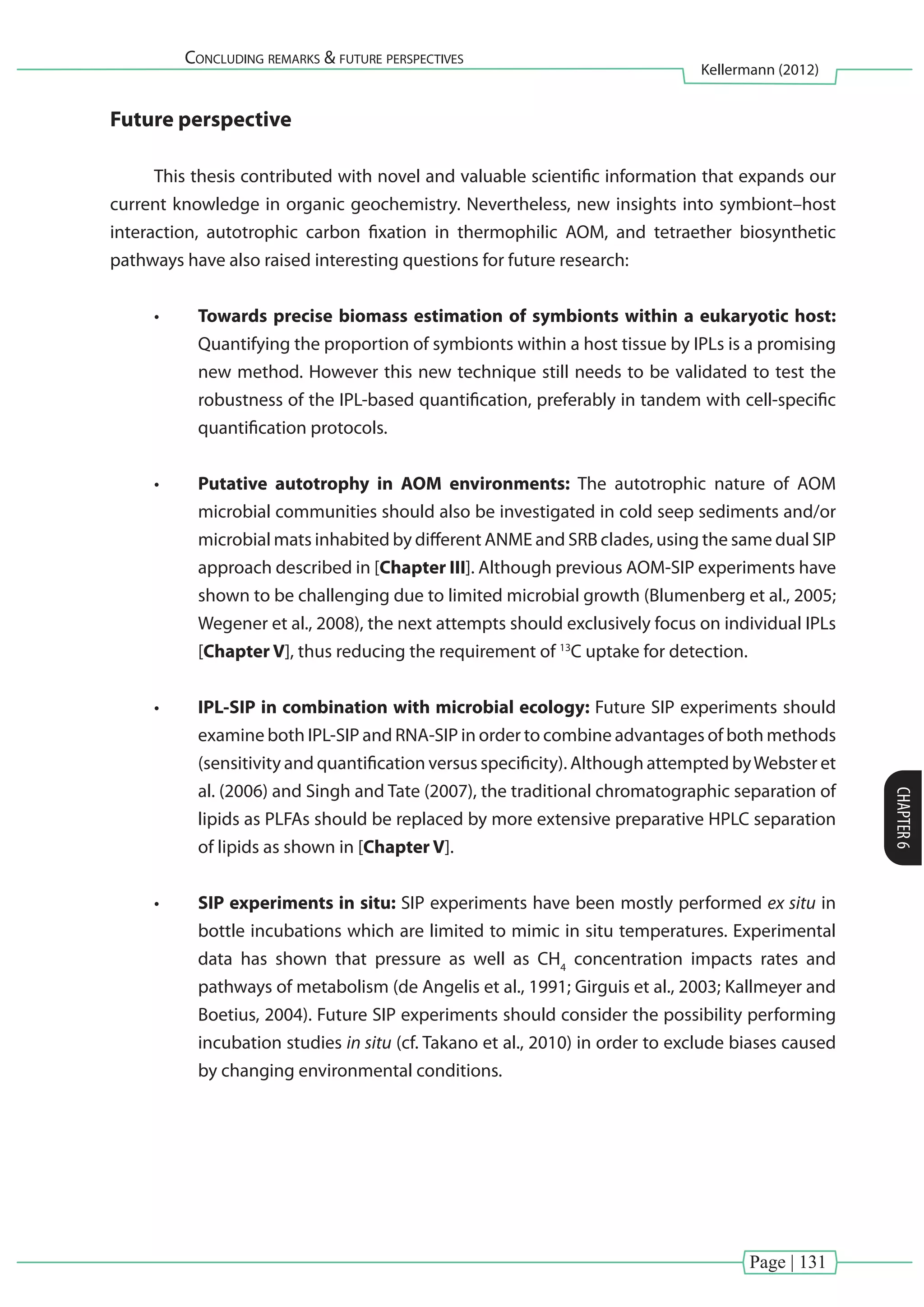 Page | 131
Concluding remarks & future perspectives
Kellermann (2012)
CHAPTER6
Future perspective
This thesis contributed with novel and valuable scientific information that expands our
current knowledge in organic geochemistry. Nevertheless, new insights into symbiont–host
interaction, autotrophic carbon fixation in thermophilic AOM, and tetraether biosynthetic
pathways have also raised interesting questions for future research:
•	 Towards precise biomass estimation of symbionts within a eukaryotic host:
Quantifying the proportion of symbionts within a host tissue by IPLs is a promising
new method. However this new technique still needs to be validated to test the
robustness of the IPL-based quantification, preferably in tandem with cell-specific
quantification protocols.
•	 Putative autotrophy in AOM environments: The autotrophic nature of AOM
microbial communities should also be investigated in cold seep sediments and/or
microbial mats inhabited by different ANME and SRB clades, using the same dual SIP
approach described in [Chapter III]. Although previous AOM-SIP experiments have
shown to be challenging due to limited microbial growth (Blumenberg et al., 2005;
Wegener et al., 2008), the next attempts should exclusively focus on individual IPLs
[Chapter V], thus reducing the requirement of 13
C uptake for detection.
•	 IPL-SIP in combination with microbial ecology: Future SIP experiments should
examine both IPL-SIP and RNA-SIP in order to combine advantages of both methods
(sensitivity and quantification versus specificity). Although attempted byWebster et
al. (2006) and Singh and Tate (2007), the traditional chromatographic separation of
lipids as PLFAs should be replaced by more extensive preparative HPLC separation
of lipids as shown in [Chapter V].
•	 SIP experiments in situ: SIP experiments have been mostly performed ex situ in
bottle incubations which are limited to mimic in situ temperatures. Experimental
data has shown that pressure as well as CH4
concentration impacts rates and
pathways of metabolism (de Angelis et al., 1991; Girguis et al., 2003; Kallmeyer and
Boetius, 2004). Future SIP experiments should consider the possibility performing
incubation studies in situ (cf. Takano et al., 2010) in order to exclude biases caused
by changing environmental conditions.
 