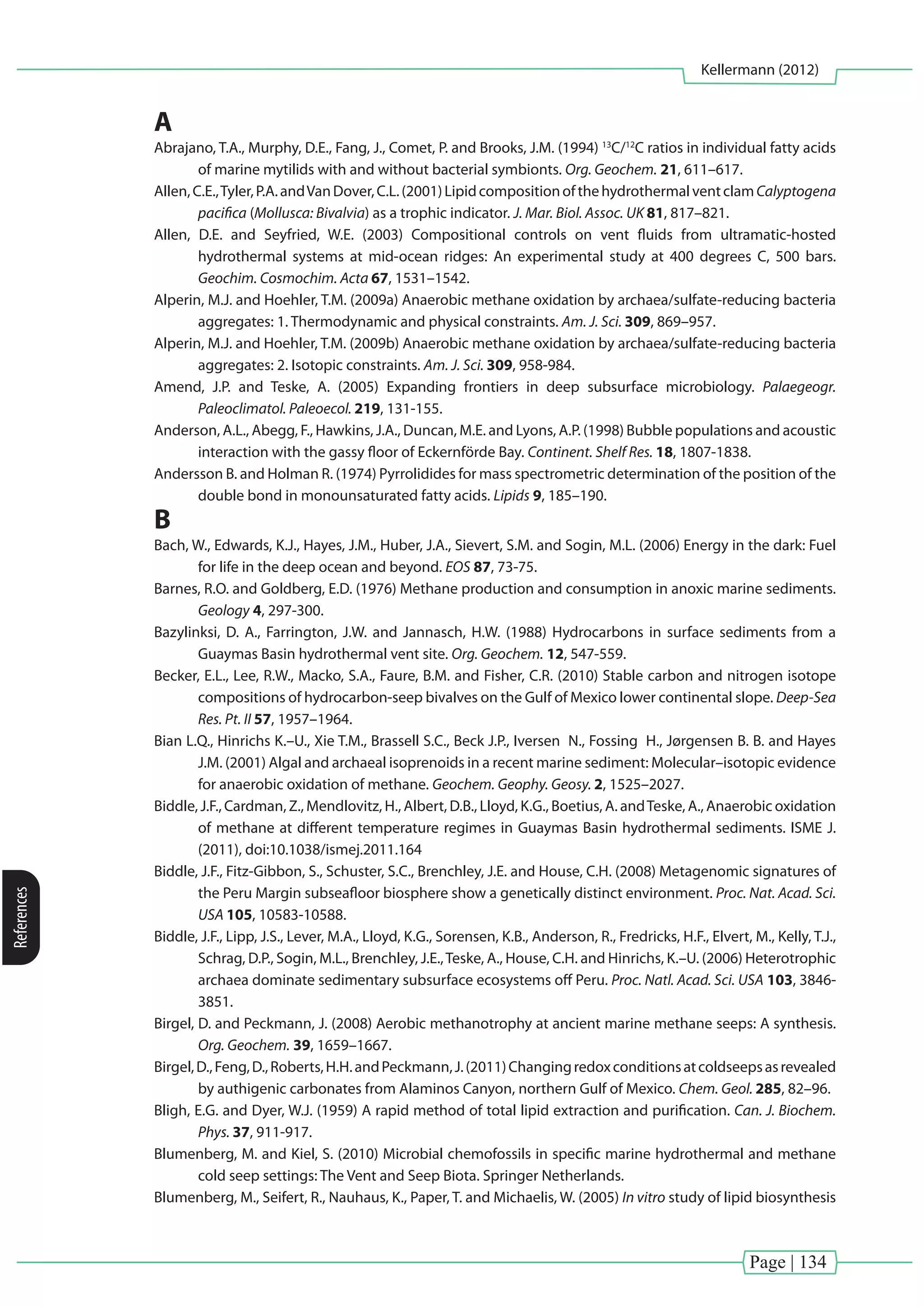 Page | 134
Kellermann (2012)
References
A
Abrajano, T.A., Murphy, D.E., Fang, J., Comet, P. and Brooks, J.M. (1994) 13
C/12
C ratios in individual fatty acids
of marine mytilids with and without bacterial symbionts. Org. Geochem. 21, 611–617.
Allen,C.E.,Tyler,P.A.andVanDover,C.L.(2001)LipidcompositionofthehydrothermalventclamCalyptogena
pacifica (Mollusca: Bivalvia) as a trophic indicator. J. Mar. Biol. Assoc. UK 81, 817–821.
Allen, D.E. and Seyfried, W.E. (2003) Compositional controls on vent fluids from ultramatic-hosted
hydrothermal systems at mid-ocean ridges: An experimental study at 400 degrees C, 500 bars.
Geochim. Cosmochim. Acta 67, 1531–1542.
Alperin, M.J. and Hoehler, T.M. (2009a) Anaerobic methane oxidation by archaea/sulfate-reducing bacteria
aggregates: 1. Thermodynamic and physical constraints. Am. J. Sci. 309, 869–957.
Alperin, M.J. and Hoehler, T.M. (2009b) Anaerobic methane oxidation by archaea/sulfate-reducing bacteria
aggregates: 2. Isotopic constraints. Am. J. Sci. 309, 958-984.
Amend, J.P. and Teske, A. (2005) Expanding frontiers in deep subsurface microbiology. Palaegeogr.
Paleoclimatol. Paleoecol. 219, 131-155.
Anderson, A.L., Abegg, F., Hawkins, J.A., Duncan, M.E. and Lyons, A.P. (1998) Bubble populations and acoustic
interaction with the gassy floor of Eckernförde Bay. Continent. Shelf Res. 18, 1807-1838.
Andersson B. and Holman R. (1974) Pyrrolidides for mass spectrometric determination of the position of the
double bond in monounsaturated fatty acids. Lipids 9, 185–190.
B
Bach, W., Edwards, K.J., Hayes, J.M., Huber, J.A., Sievert, S.M. and Sogin, M.L. (2006) Energy in the dark: Fuel
for life in the deep ocean and beyond. EOS 87, 73-75.
Barnes, R.O. and Goldberg, E.D. (1976) Methane production and consumption in anoxic marine sediments.
Geology 4, 297-300.
Bazylinksi, D. A., Farrington, J.W. and Jannasch, H.W. (1988) Hydrocarbons in surface sediments from a
Guaymas Basin hydrothermal vent site. Org. Geochem. 12, 547-559.
Becker, E.L., Lee, R.W., Macko, S.A., Faure, B.M. and Fisher, C.R. (2010) Stable carbon and nitrogen isotope
compositions of hydrocarbon-seep bivalves on the Gulf of Mexico lower continental slope. Deep-Sea
Res. Pt. II 57, 1957–1964.
Bian L.Q., Hinrichs K.–U., Xie T.M., Brassell S.C., Beck J.P., Iversen N., Fossing H., Jørgensen B. B. and Hayes
J.M. (2001) Algal and archaeal isoprenoids in a recent marine sediment: Molecular–isotopic evidence
for anaerobic oxidation of methane. Geochem. Geophy. Geosy. 2, 1525–2027.
Biddle, J.F., Cardman, Z., Mendlovitz, H., Albert, D.B., Lloyd, K.G., Boetius, A. andTeske, A., Anaerobic oxidation
of methane at different temperature regimes in Guaymas Basin hydrothermal sediments. ISME J.
(2011), doi:10.1038/ismej.2011.164
Biddle, J.F., Fitz-Gibbon, S., Schuster, S.C., Brenchley, J.E. and House, C.H. (2008) Metagenomic signatures of
the Peru Margin subseafloor biosphere show a genetically distinct environment. Proc. Nat. Acad. Sci.
USA 105, 10583-10588.
Biddle, J.F., Lipp, J.S., Lever, M.A., Lloyd, K.G., Sorensen, K.B., Anderson, R., Fredricks, H.F., Elvert, M., Kelly, T.J.,
Schrag, D.P., Sogin, M.L., Brenchley, J.E.,Teske, A., House, C.H. and Hinrichs, K.–U. (2006) Heterotrophic
archaea dominate sedimentary subsurface ecosystems off Peru. Proc. Natl. Acad. Sci. USA 103, 3846-
3851.
Birgel, D. and Peckmann, J. (2008) Aerobic methanotrophy at ancient marine methane seeps: A synthesis.
Org. Geochem. 39, 1659–1667.
Birgel,D.,Feng,D.,Roberts,H.H.andPeckmann,J.(2011)Changingredoxconditionsatcoldseepsasrevealed
by authigenic carbonates from Alaminos Canyon, northern Gulf of Mexico. Chem. Geol. 285, 82–96.
Bligh, E.G. and Dyer, W.J. (1959) A rapid method of total lipid extraction and purification. Can. J. Biochem.
Phys. 37, 911-917.
Blumenberg, M. and Kiel, S. (2010) Microbial chemofossils in specific marine hydrothermal and methane
cold seep settings: The Vent and Seep Biota. Springer Netherlands.
Blumenberg, M., Seifert, R., Nauhaus, K., Paper, T. and Michaelis, W. (2005) In vitro study of lipid biosynthesis
 