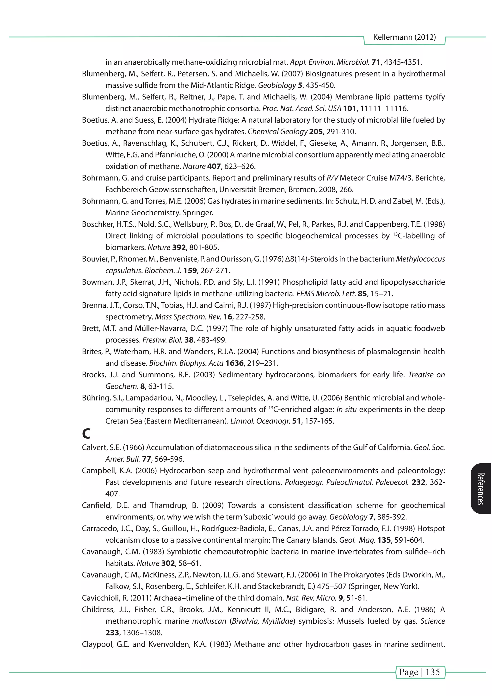 Page | 135
Kellermann (2012)
References
in an anaerobically methane-oxidizing microbial mat. Appl. Environ. Microbiol. 71, 4345-4351.
Blumenberg, M., Seifert, R., Petersen, S. and Michaelis, W. (2007) Biosignatures present in a hydrothermal
massive sulfide from the Mid-Atlantic Ridge. Geobiology 5, 435-450.
Blumenberg, M., Seifert, R., Reitner, J., Pape, T. and Michaelis, W. (2004) Membrane lipid patterns typify
distinct anaerobic methanotrophic consortia. Proc. Nat. Acad. Sci. USA 101, 11111–11116.
Boetius, A. and Suess, E. (2004) Hydrate Ridge: A natural laboratory for the study of microbial life fueled by
methane from near-surface gas hydrates. Chemical Geology 205, 291-310.
Boetius, A., Ravenschlag, K., Schubert, C.J., Rickert, D., Widdel, F., Gieseke, A., Amann, R., Jørgensen, B.B.,
Witte,E.G.andPfannkuche,O.(2000)Amarinemicrobialconsortiumapparentlymediatinganaerobic
oxidation of methane. Nature 407, 623–626.
Bohrmann, G. and cruise participants. Report and preliminary results of R/V Meteor Cruise M74/3. Berichte,
Fachbereich Geowissenschaften, Universität Bremen, Bremen, 2008, 266.
Bohrmann, G. andTorres, M.E. (2006) Gas hydrates in marine sediments. In: Schulz, H. D. and Zabel, M. (Eds.),
Marine Geochemistry. Springer.
Boschker, H.T.S., Nold, S.C., Wellsbury, P., Bos, D., de Graaf, W., Pel, R., Parkes, R.J. and Cappenberg, T.E. (1998)
Direct linking of microbial populations to specific biogeochemical processes by 13
C-labelling of
biomarkers. Nature 392, 801-805.
Bouvier,P.,Rhomer,M.,Benveniste,P.andOurisson,G.(1976)Δ8(14)-SteroidsinthebacteriumMethylococcus
capsulatus. Biochem. J. 159, 267-271.
Bowman, J.P., Skerrat, J.H., Nichols, P.D. and Sly, L.I. (1991) Phospholipid fatty acid and lipopolysaccharide
fatty acid signature lipids in methane-utilizing bacteria. FEMS Microb. Lett. 85, 15–21.
Brenna, J.T., Corso, T.N., Tobias, H.J. and Caimi, R.J. (1997) High-precision continuous-flow isotope ratio mass
spectrometry. Mass Spectrom. Rev. 16, 227-258.
Brett, M.T. and Müller-Navarra, D.C. (1997) The role of highly unsaturated fatty acids in aquatic foodweb
processes. Freshw. Biol. 38, 483-499.
Brites, P., Waterham, H.R. and Wanders, R.J.A. (2004) Functions and biosynthesis of plasmalogensin health
and disease. Biochim. Biophys. Acta 1636, 219–231.
Brocks, J.J. and Summons, R.E. (2003) Sedimentary hydrocarbons, biomarkers for early life. Treatise on
Geochem. 8, 63-115.
Bühring, S.I., Lampadariou, N., Moodley, L., Tselepides, A. and Witte, U. (2006) Benthic microbial and whole-
community responses to different amounts of 13
C-enriched algae: In situ experiments in the deep
Cretan Sea (Eastern Mediterranean). Limnol. Oceanogr. 51, 157-165.
C
Calvert, S.E. (1966) Accumulation of diatomaceous silica in the sediments of the Gulf of California. Geol. Soc.
Amer. Bull. 77, 569-596.
Campbell, K.A. (2006) Hydrocarbon seep and hydrothermal vent paleoenvironments and paleontology:
Past developments and future research directions. Palaegeogr. Paleoclimatol. Paleoecol. 232, 362-
407.
Canfield, D.E. and Thamdrup, B. (2009) Towards a consistent classification scheme for geochemical
environments, or, why we wish the term‘suboxic’would go away. Geobiology 7, 385-392.
Carracedo, J.C., Day, S., Guillou, H., Rodríguez-Badiola, E., Canas, J.A. and Pérez Torrado, F.J. (1998) Hotspot
volcanism close to a passive continental margin: The Canary Islands. Geol. Mag. 135, 591-604.
Cavanaugh, C.M. (1983) Symbiotic chemoautotrophic bacteria in marine invertebrates from sulfide–rich
habitats. Nature 302, 58–61.
Cavanaugh, C.M., McKiness, Z.P., Newton, I.L.G. and Stewart, F.J. (2006) in The Prokaryotes (Eds Dworkin, M.,
Falkow, S.I., Rosenberg, E., Schleifer, K.H. and Stackebrandt, E.) 475–507 (Springer, New York).
Cavicchioli, R. (2011) Archaea–timeline of the third domain. Nat. Rev. Micro. 9, 51-61.
Childress, J.J., Fisher, C.R., Brooks, J.M., Kennicutt II, M.C., Bidigare, R. and Anderson, A.E. (1986) A
methanotrophic marine molluscan (Bivalvia, Mytilidae) symbiosis: Mussels fueled by gas. Science
233, 1306–1308.
Claypool, G.E. and Kvenvolden, K.A. (1983) Methane and other hydrocarbon gases in marine sediment.
 