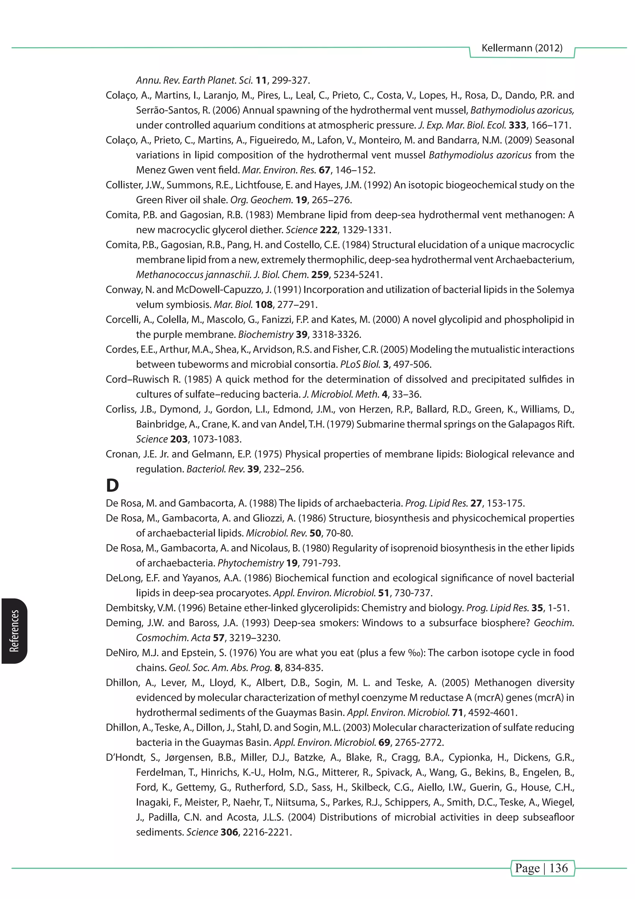 Page | 136
Kellermann (2012)
References
Annu. Rev. Earth Planet. Sci. 11, 299-327.
Colaço, A., Martins, I., Laranjo, M., Pires, L., Leal, C., Prieto, C., Costa, V., Lopes, H., Rosa, D., Dando, P.R. and
Serrão-Santos, R. (2006) Annual spawning of the hydrothermal vent mussel, Bathymodiolus azoricus,
under controlled aquarium conditions at atmospheric pressure. J. Exp. Mar. Biol. Ecol. 333, 166–171.
Colaço, A., Prieto, C., Martins, A., Figueiredo, M., Lafon, V., Monteiro, M. and Bandarra, N.M. (2009) Seasonal
variations in lipid composition of the hydrothermal vent mussel Bathymodiolus azoricus from the
Menez Gwen vent field. Mar. Environ. Res. 67, 146–152.
Collister, J.W., Summons, R.E., Lichtfouse, E. and Hayes, J.M. (1992) An isotopic biogeochemical study on the
Green River oil shale. Org. Geochem. 19, 265–276.
Comita, P.B. and Gagosian, R.B. (1983) Membrane lipid from deep-sea hydrothermal vent methanogen: A
new macrocyclic glycerol diether. Science 222, 1329-1331.
Comita, P.B., Gagosian, R.B., Pang, H. and Costello, C.E. (1984) Structural elucidation of a unique macrocyclic
membrane lipid from a new, extremely thermophilic, deep-sea hydrothermal vent Archaebacterium,
Methanococcus jannaschii. J. Biol. Chem. 259, 5234-5241.
Conway, N. and McDowell-Capuzzo, J. (1991) Incorporation and utilization of bacterial lipids in the Solemya
velum symbiosis. Mar. Biol. 108, 277–291.
Corcelli, A., Colella, M., Mascolo, G., Fanizzi, F.P. and Kates, M. (2000) A novel glycolipid and phospholipid in
the purple membrane. Biochemistry 39, 3318-3326.
Cordes, E.E., Arthur, M.A., Shea, K., Arvidson, R.S. and Fisher, C.R. (2005) Modeling the mutualistic interactions
between tubeworms and microbial consortia. PLoS Biol. 3, 497-506.
Cord–Ruwisch R. (1985) A quick method for the determination of dissolved and precipitated sulfides in
cultures of sulfate–reducing bacteria. J. Microbiol. Meth. 4, 33–36.
Corliss, J.B., Dymond, J., Gordon, L.I., Edmond, J.M., von Herzen, R.P., Ballard, R.D., Green, K., Williams, D.,
Bainbridge, A., Crane, K. and van Andel,T.H. (1979) Submarine thermal springs on the Galapagos Rift.
Science 203, 1073-1083.
Cronan, J.E. Jr. and Gelmann, E.P. (1975) Physical properties of membrane lipids: Biological relevance and
regulation. Bacteriol. Rev. 39, 232–256.
D
De Rosa, M. and Gambacorta, A. (1988) The lipids of archaebacteria. Prog. Lipid Res. 27, 153-175.
De Rosa, M., Gambacorta, A. and Gliozzi, A. (1986) Structure, biosynthesis and physicochemical properties
of archaebacterial lipids. Microbiol. Rev. 50, 70-80.
De Rosa, M., Gambacorta, A. and Nicolaus, B. (1980) Regularity of isoprenoid biosynthesis in the ether lipids
of archaebacteria. Phytochemistry 19, 791-793.
DeLong, E.F. and Yayanos, A.A. (1986) Biochemical function and ecological significance of novel bacterial
lipids in deep-sea procaryotes. Appl. Environ. Microbiol. 51, 730-737.
Dembitsky, V.M. (1996) Betaine ether-linked glycerolipids: Chemistry and biology. Prog. Lipid Res. 35, 1-51.
Deming, J.W. and Baross, J.A. (1993) Deep-sea smokers: Windows to a subsurface biosphere? Geochim.
Cosmochim. Acta 57, 3219–3230.
DeNiro, M.J. and Epstein, S. (1976) You are what you eat (plus a few ‰): The carbon isotope cycle in food
chains. Geol. Soc. Am. Abs. Prog. 8, 834-835.
Dhillon, A., Lever, M., Lloyd, K., Albert, D.B., Sogin, M. L. and Teske, A. (2005) Methanogen diversity
evidenced by molecular characterization of methyl coenzyme M reductase A (mcrA) genes (mcrA) in
hydrothermal sediments of the Guaymas Basin. Appl. Environ. Microbiol. 71, 4592-4601.
Dhillon, A.,Teske, A., Dillon, J., Stahl, D. and Sogin, M.L. (2003) Molecular characterization of sulfate reducing
bacteria in the Guaymas Basin. Appl. Environ. Microbiol. 69, 2765-2772.
D’Hondt, S., Jørgensen, B.B., Miller, D.J., Batzke, A., Blake, R., Cragg, B.A., Cypionka, H., Dickens, G.R.,
Ferdelman, T., Hinrichs, K.-U., Holm, N.G., Mitterer, R., Spivack, A., Wang, G., Bekins, B., Engelen, B.,
Ford, K., Gettemy, G., Rutherford, S.D., Sass, H., Skilbeck, C.G., Aiello, I.W., Guerin, G., House, C.H.,
Inagaki, F., Meister, P., Naehr, T., Niitsuma, S., Parkes, R.J., Schippers, A., Smith, D.C., Teske, A., Wiegel,
J., Padilla, C.N. and Acosta, J.L.S. (2004) Distributions of microbial activities in deep subseafloor
sediments. Science 306, 2216-2221.
 