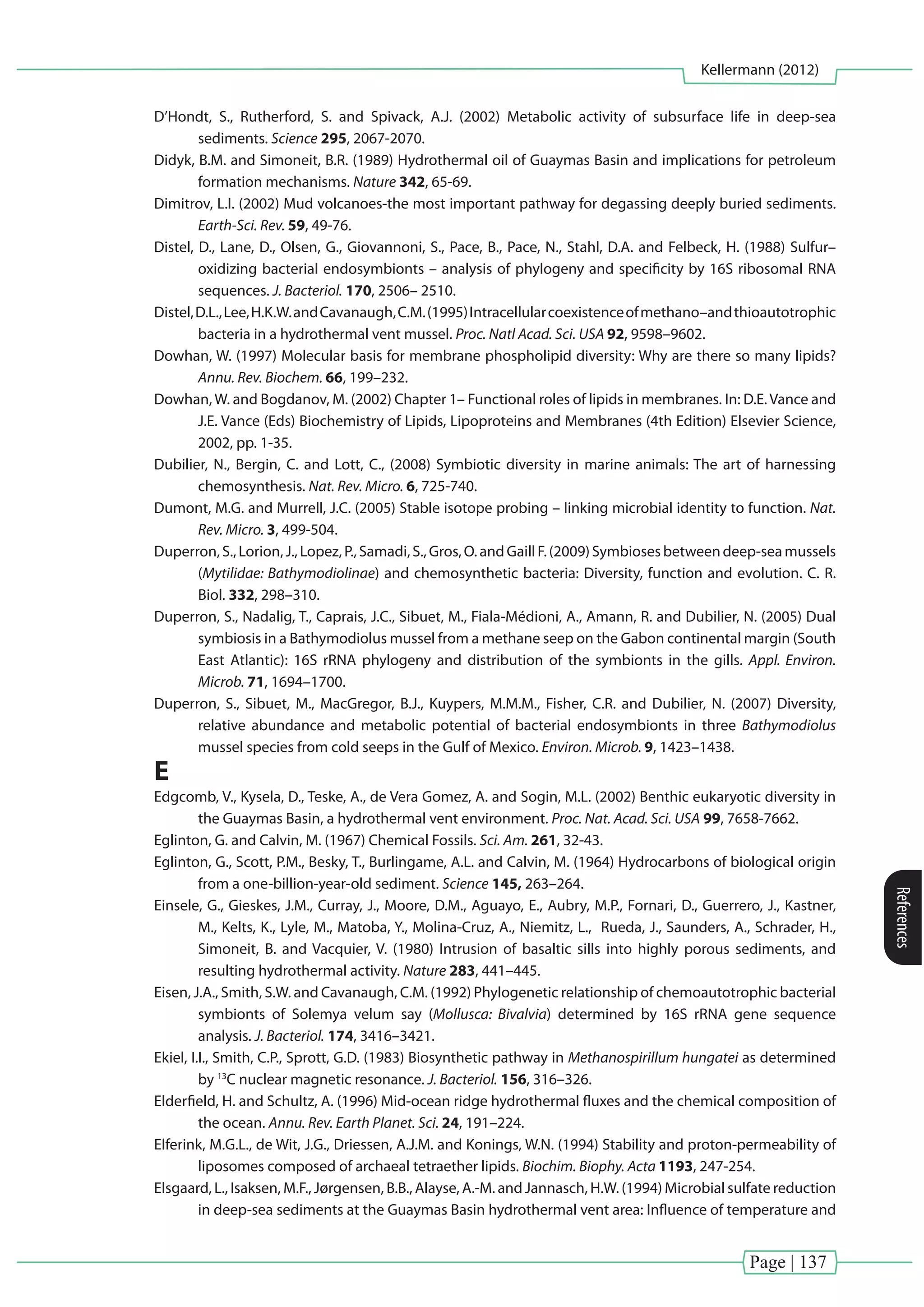 Page | 137
Kellermann (2012)
References
D’Hondt, S., Rutherford, S. and Spivack, A.J. (2002) Metabolic activity of subsurface life in deep-sea
sediments. Science 295, 2067-2070.
Didyk, B.M. and Simoneit, B.R. (1989) Hydrothermal oil of Guaymas Basin and implications for petroleum
formation mechanisms. Nature 342, 65-69.
Dimitrov, L.I. (2002) Mud volcanoes-the most important pathway for degassing deeply buried sediments.
Earth-Sci. Rev. 59, 49-76.
Distel, D., Lane, D., Olsen, G., Giovannoni, S., Pace, B., Pace, N., Stahl, D.A. and Felbeck, H. (1988) Sulfur–
oxidizing bacterial endosymbionts – analysis of phylogeny and specificity by 16S ribosomal RNA
sequences. J. Bacteriol. 170, 2506– 2510.
Distel,D.L.,Lee,H.K.W.andCavanaugh,C.M.(1995)Intracellularcoexistenceofmethano–andthioautotrophic
bacteria in a hydrothermal vent mussel. Proc. Natl Acad. Sci. USA 92, 9598–9602.
Dowhan, W. (1997) Molecular basis for membrane phospholipid diversity: Why are there so many lipids?
Annu. Rev. Biochem. 66, 199–232.
Dowhan,W. and Bogdanov, M. (2002) Chapter 1– Functional roles of lipids in membranes. In: D.E.Vance and
J.E. Vance (Eds) Biochemistry of Lipids, Lipoproteins and Membranes (4th Edition) Elsevier Science,
2002, pp. 1-35.
Dubilier, N., Bergin, C. and Lott, C., (2008) Symbiotic diversity in marine animals: The art of harnessing
chemosynthesis. Nat. Rev. Micro. 6, 725-740.
Dumont, M.G. and Murrell, J.C. (2005) Stable isotope probing – linking microbial identity to function. Nat.
Rev. Micro. 3, 499-504.
Duperron,S.,Lorion,J.,Lopez,P.,Samadi,S.,Gros,O.andGaillF.(2009)Symbiosesbetweendeep-seamussels
(Mytilidae: Bathymodiolinae) and chemosynthetic bacteria: Diversity, function and evolution. C. R.
Biol. 332, 298–310.
Duperron, S., Nadalig, T., Caprais, J.C., Sibuet, M., Fiala-Médioni, A., Amann, R. and Dubilier, N. (2005) Dual
symbiosis in a Bathymodiolus mussel from a methane seep on the Gabon continental margin (South
East Atlantic): 16S rRNA phylogeny and distribution of the symbionts in the gills. Appl. Environ.
Microb. 71, 1694–1700.
Duperron, S., Sibuet, M., MacGregor, B.J., Kuypers, M.M.M., Fisher, C.R. and Dubilier, N. (2007) Diversity,
relative abundance and metabolic potential of bacterial endosymbionts in three Bathymodiolus
mussel species from cold seeps in the Gulf of Mexico. Environ. Microb. 9, 1423–1438.
E
Edgcomb, V., Kysela, D., Teske, A., de Vera Gomez, A. and Sogin, M.L. (2002) Benthic eukaryotic diversity in
the Guaymas Basin, a hydrothermal vent environment. Proc. Nat. Acad. Sci. USA 99, 7658-7662.
Eglinton, G. and Calvin, M. (1967) Chemical Fossils. Sci. Am. 261, 32-43.
Eglinton, G., Scott, P.M., Besky, T., Burlingame, A.L. and Calvin, M. (1964) Hydrocarbons of biological origin
from a one-billion-year-old sediment. Science 145, 263–264.
Einsele, G., Gieskes, J.M., Curray, J., Moore, D.M., Aguayo, E., Aubry, M.P., Fornari, D., Guerrero, J., Kastner,
M., Kelts, K., Lyle, M., Matoba, Y., Molina-Cruz, A., Niemitz, L., Rueda, J., Saunders, A., Schrader, H.,
Simoneit, B. and Vacquier, V. (1980) Intrusion of basaltic sills into highly porous sediments, and
resulting hydrothermal activity. Nature 283, 441–445.
Eisen, J.A., Smith, S.W. and Cavanaugh, C.M. (1992) Phylogenetic relationship of chemoautotrophic bacterial
symbionts of Solemya velum say (Mollusca: Bivalvia) determined by 16S rRNA gene sequence
analysis. J. Bacteriol. 174, 3416–3421.
Ekiel, I.I., Smith, C.P., Sprott, G.D. (1983) Biosynthetic pathway in Methanospirillum hungatei as determined
by 13
C nuclear magnetic resonance. J. Bacteriol. 156, 316–326.
Elderfield, H. and Schultz, A. (1996) Mid-ocean ridge hydrothermal fluxes and the chemical composition of
the ocean. Annu. Rev. Earth Planet. Sci. 24, 191–224.
Elferink, M.G.L., de Wit, J.G., Driessen, A.J.M. and Konings, W.N. (1994) Stability and proton-permeability of
liposomes composed of archaeal tetraether lipids. Biochim. Biophy. Acta 1193, 247-254.
Elsgaard, L., Isaksen, M.F., Jørgensen, B.B., Alayse, A.-M. and Jannasch, H.W. (1994) Microbial sulfate reduction
in deep-sea sediments at the Guaymas Basin hydrothermal vent area: Influence of temperature and
 