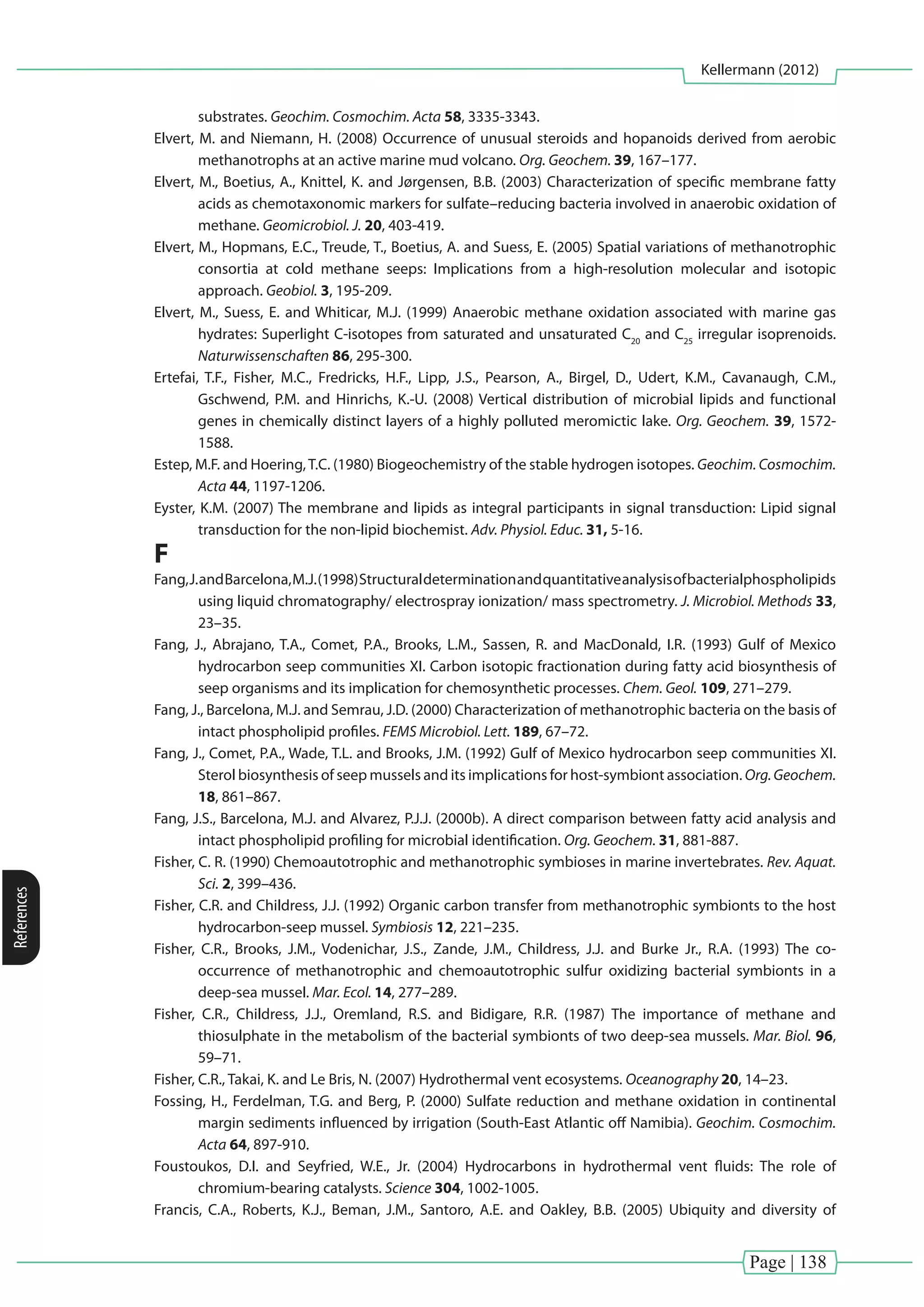Page | 138
Kellermann (2012)
References
substrates. Geochim. Cosmochim. Acta 58, 3335-3343.
Elvert, M. and Niemann, H. (2008) Occurrence of unusual steroids and hopanoids derived from aerobic
methanotrophs at an active marine mud volcano. Org. Geochem. 39, 167–177.
Elvert, M., Boetius, A., Knittel, K. and Jørgensen, B.B. (2003) Characterization of specific membrane fatty
acids as chemotaxonomic markers for sulfate–reducing bacteria involved in anaerobic oxidation of
methane. Geomicrobiol. J. 20, 403-419.
Elvert, M., Hopmans, E.C., Treude, T., Boetius, A. and Suess, E. (2005) Spatial variations of methanotrophic
consortia at cold methane seeps: Implications from a high-resolution molecular and isotopic
approach. Geobiol. 3, 195-209.
Elvert, M., Suess, E. and Whiticar, M.J. (1999) Anaerobic methane oxidation associated with marine gas
hydrates: Superlight C-isotopes from saturated and unsaturated C20
and C25
irregular isoprenoids.
Naturwissenschaften 86, 295-300.
Ertefai, T.F., Fisher, M.C., Fredricks, H.F., Lipp, J.S., Pearson, A., Birgel, D., Udert, K.M., Cavanaugh, C.M.,
Gschwend, P.M. and Hinrichs, K.-U. (2008) Vertical distribution of microbial lipids and functional
genes in chemically distinct layers of a highly polluted meromictic lake. Org. Geochem. 39, 1572-
1588.
Estep, M.F. and Hoering,T.C. (1980) Biogeochemistry of the stable hydrogen isotopes. Geochim. Cosmochim.
Acta 44, 1197-1206.
Eyster, K.M. (2007) The membrane and lipids as integral participants in signal transduction: Lipid signal
transduction for the non-lipid biochemist. Adv. Physiol. Educ. 31, 5-16.
F
Fang,J.andBarcelona,M.J.(1998)Structuraldeterminationandquantitativeanalysisofbacterialphospholipids
using liquid chromatography/ electrospray ionization/ mass spectrometry. J. Microbiol. Methods 33,
23–35.
Fang, J., Abrajano, T.A., Comet, P.A., Brooks, L.M., Sassen, R. and MacDonald, I.R. (1993) Gulf of Mexico
hydrocarbon seep communities XI. Carbon isotopic fractionation during fatty acid biosynthesis of
seep organisms and its implication for chemosynthetic processes. Chem. Geol. 109, 271–279.
Fang, J., Barcelona, M.J. and Semrau, J.D. (2000) Characterization of methanotrophic bacteria on the basis of
intact phospholipid profiles. FEMS Microbiol. Lett. 189, 67–72.
Fang, J., Comet, P.A., Wade, T.L. and Brooks, J.M. (1992) Gulf of Mexico hydrocarbon seep communities XI.
Sterol biosynthesis of seep mussels and its implications for host-symbiont association. Org.Geochem.
18, 861–867.
Fang, J.S., Barcelona, M.J. and Alvarez, P.J.J. (2000b). A direct comparison between fatty acid analysis and
intact phospholipid profiling for microbial identification. Org. Geochem. 31, 881-887.
Fisher, C. R. (1990) Chemoautotrophic and methanotrophic symbioses in marine invertebrates. Rev. Aquat.
Sci. 2, 399–436.
Fisher, C.R. and Childress, J.J. (1992) Organic carbon transfer from methanotrophic symbionts to the host
hydrocarbon-seep mussel. Symbiosis 12, 221–235.
Fisher, C.R., Brooks, J.M., Vodenichar, J.S., Zande, J.M., Childress, J.J. and Burke Jr., R.A. (1993) The co-
occurrence of methanotrophic and chemoautotrophic sulfur oxidizing bacterial symbionts in a
deep-sea mussel. Mar. Ecol. 14, 277–289.
Fisher, C.R., Childress, J.J., Oremland, R.S. and Bidigare, R.R. (1987) The importance of methane and
thiosulphate in the metabolism of the bacterial symbionts of two deep-sea mussels. Mar. Biol. 96,
59–71.
Fisher, C.R., Takai, K. and Le Bris, N. (2007) Hydrothermal vent ecosystems. Oceanography 20, 14–23.
Fossing, H., Ferdelman, T.G. and Berg, P. (2000) Sulfate reduction and methane oxidation in continental
margin sediments influenced by irrigation (South-East Atlantic off Namibia). Geochim. Cosmochim.
Acta 64, 897-910.
Foustoukos, D.I. and Seyfried, W.E., Jr. (2004) Hydrocarbons in hydrothermal vent fluids: The role of
chromium-bearing catalysts. Science 304, 1002-1005.
Francis, C.A., Roberts, K.J., Beman, J.M., Santoro, A.E. and Oakley, B.B. (2005) Ubiquity and diversity of
 