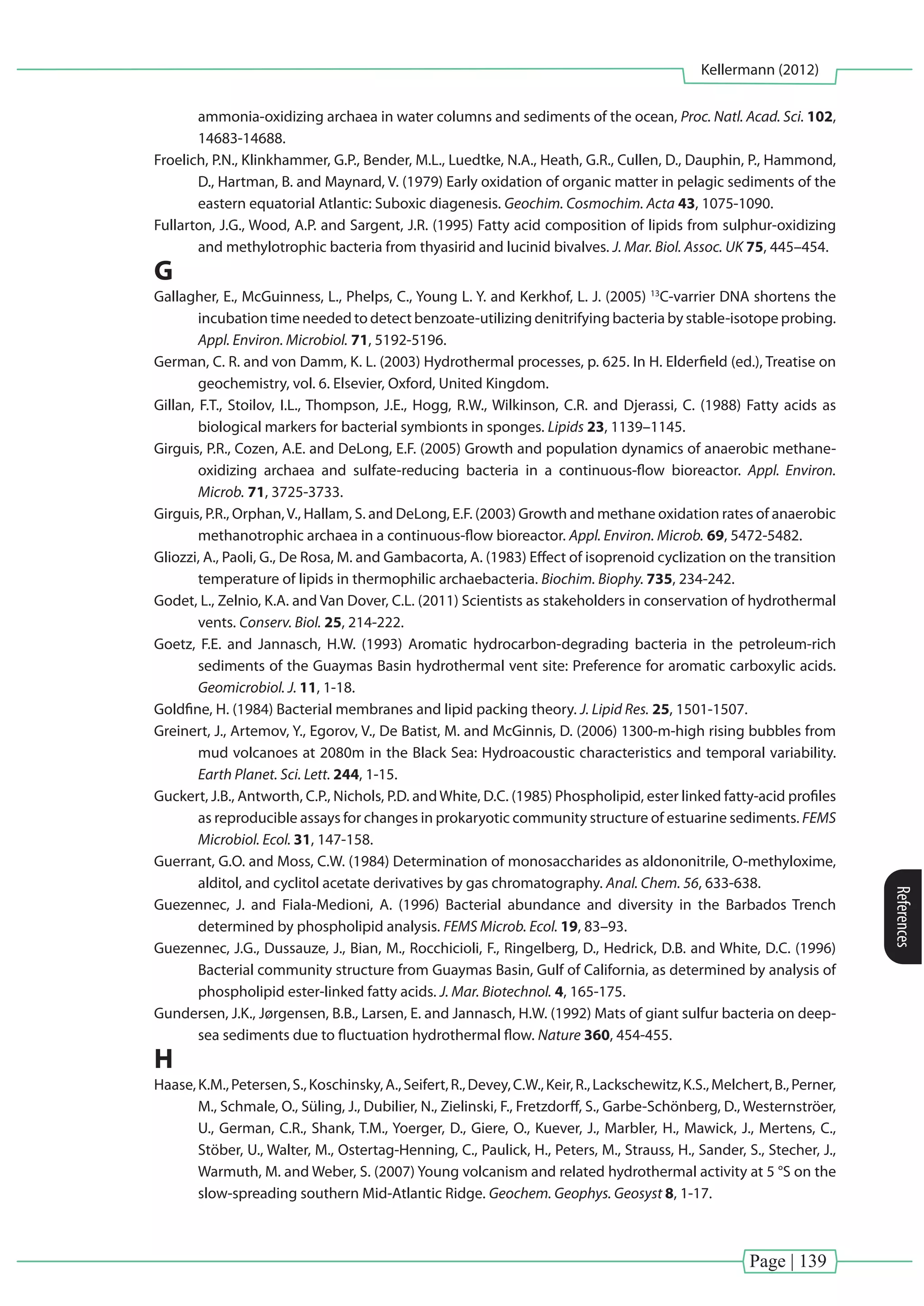Page | 139
Kellermann (2012)
References
ammonia-oxidizing archaea in water columns and sediments of the ocean, Proc. Natl. Acad. Sci. 102,
14683-14688.
Froelich, P.N., Klinkhammer, G.P., Bender, M.L., Luedtke, N.A., Heath, G.R., Cullen, D., Dauphin, P., Hammond,
D., Hartman, B. and Maynard, V. (1979) Early oxidation of organic matter in pelagic sediments of the
eastern equatorial Atlantic: Suboxic diagenesis. Geochim. Cosmochim. Acta 43, 1075-1090.
Fullarton, J.G., Wood, A.P. and Sargent, J.R. (1995) Fatty acid composition of lipids from sulphur-oxidizing
and methylotrophic bacteria from thyasirid and lucinid bivalves. J. Mar. Biol. Assoc. UK 75, 445–454.
G
Gallagher, E., McGuinness, L., Phelps, C., Young L. Y. and Kerkhof, L. J. (2005) 13
C-varrier DNA shortens the
incubation time needed to detect benzoate-utilizing denitrifying bacteria by stable-isotope probing.
Appl. Environ. Microbiol. 71, 5192-5196.
German, C. R. and von Damm, K. L. (2003) Hydrothermal processes, p. 625. In H. Elderfield (ed.), Treatise on
geochemistry, vol. 6. Elsevier, Oxford, United Kingdom.
Gillan, F.T., Stoilov, I.L., Thompson, J.E., Hogg, R.W., Wilkinson, C.R. and Djerassi, C. (1988) Fatty acids as
biological markers for bacterial symbionts in sponges. Lipids 23, 1139–1145.
Girguis, P.R., Cozen, A.E. and DeLong, E.F. (2005) Growth and population dynamics of anaerobic methane-
oxidizing archaea and sulfate-reducing bacteria in a continuous-flow bioreactor. Appl. Environ.
Microb. 71, 3725-3733.
Girguis, P.R., Orphan,V., Hallam, S. and DeLong, E.F. (2003) Growth and methane oxidation rates of anaerobic
methanotrophic archaea in a continuous-flow bioreactor. Appl. Environ. Microb. 69, 5472-5482.
Gliozzi, A., Paoli, G., De Rosa, M. and Gambacorta, A. (1983) Effect of isoprenoid cyclization on the transition
temperature of lipids in thermophilic archaebacteria. Biochim. Biophy. 735, 234-242.
Godet, L., Zelnio, K.A. and Van Dover, C.L. (2011) Scientists as stakeholders in conservation of hydrothermal
vents. Conserv. Biol. 25, 214-222.
Goetz, F.E. and Jannasch, H.W. (1993) Aromatic hydrocarbon-degrading bacteria in the petroleum-rich
sediments of the Guaymas Basin hydrothermal vent site: Preference for aromatic carboxylic acids.
Geomicrobiol. J. 11, 1-18.
Goldfine, H. (1984) Bacterial membranes and lipid packing theory. J. Lipid Res. 25, 1501-1507.
Greinert, J., Artemov, Y., Egorov, V., De Batist, M. and McGinnis, D. (2006) 1300-m-high rising bubbles from
mud volcanoes at 2080m in the Black Sea: Hydroacoustic characteristics and temporal variability.
Earth Planet. Sci. Lett. 244, 1-15.
Guckert, J.B., Antworth, C.P., Nichols, P.D. andWhite, D.C. (1985) Phospholipid, ester linked fatty-acid profiles
as reproducible assays for changes in prokaryotic community structure of estuarine sediments. FEMS
Microbiol. Ecol. 31, 147-158.
Guerrant, G.O. and Moss, C.W. (1984) Determination of monosaccharides as aldononitrile, O-methyloxime,
alditol, and cyclitol acetate derivatives by gas chromatography. Anal. Chem. 56, 633-638.
Guezennec, J. and Fiala-Medioni, A. (1996) Bacterial abundance and diversity in the Barbados Trench
determined by phospholipid analysis. FEMS Microb. Ecol. 19, 83–93.
Guezennec, J.G., Dussauze, J., Bian, M., Rocchicioli, F., Ringelberg, D., Hedrick, D.B. and White, D.C. (1996)
Bacterial community structure from Guaymas Basin, Gulf of California, as determined by analysis of
phospholipid ester-linked fatty acids. J. Mar. Biotechnol. 4, 165-175.
Gundersen, J.K., Jørgensen, B.B., Larsen, E. and Jannasch, H.W. (1992) Mats of giant sulfur bacteria on deep-
sea sediments due to fluctuation hydrothermal flow. Nature 360, 454-455.
H
Haase,K.M.,Petersen,S.,Koschinsky,A.,Seifert,R.,Devey,C.W.,Keir,R.,Lackschewitz,K.S.,Melchert,B.,Perner,
M., Schmale, O., Süling, J., Dubilier, N., Zielinski, F., Fretzdorff, S., Garbe-Schönberg, D., Westernströer,
U., German, C.R., Shank, T.M., Yoerger, D., Giere, O., Kuever, J., Marbler, H., Mawick, J., Mertens, C.,
Stöber, U., Walter, M., Ostertag-Henning, C., Paulick, H., Peters, M., Strauss, H., Sander, S., Stecher, J.,
Warmuth, M. and Weber, S. (2007) Young volcanism and related hydrothermal activity at 5 °S on the
slow-spreading southern Mid-Atlantic Ridge. Geochem. Geophys. Geosyst 8, 1-17.
 