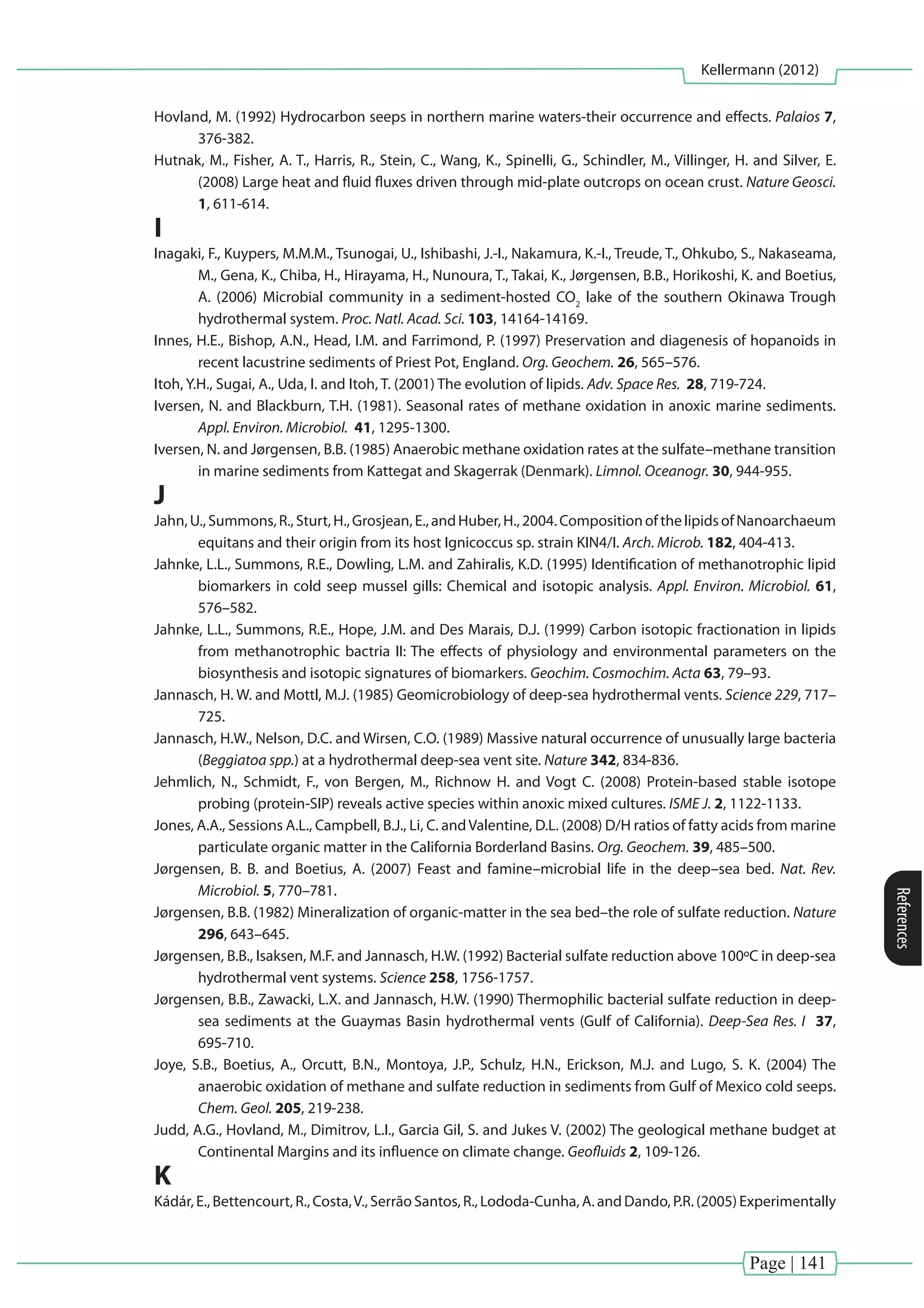 Page | 141
Kellermann (2012)
References
Hovland, M. (1992) Hydrocarbon seeps in northern marine waters-their occurrence and effects. Palaios 7,
376-382.
Hutnak, M., Fisher, A. T., Harris, R., Stein, C., Wang, K., Spinelli, G., Schindler, M., Villinger, H. and Silver, E.
(2008) Large heat and fluid fluxes driven through mid-plate outcrops on ocean crust. Nature Geosci.
1, 611-614.
I
Inagaki, F., Kuypers, M.M.M., Tsunogai, U., Ishibashi, J.-I., Nakamura, K.-I., Treude, T., Ohkubo, S., Nakaseama,
M., Gena, K., Chiba, H., Hirayama, H., Nunoura, T., Takai, K., Jørgensen, B.B., Horikoshi, K. and Boetius,
A. (2006) Microbial community in a sediment-hosted CO2
lake of the southern Okinawa Trough
hydrothermal system. Proc. Natl. Acad. Sci. 103, 14164-14169.
Innes, H.E., Bishop, A.N., Head, I.M. and Farrimond, P. (1997) Preservation and diagenesis of hopanoids in
recent lacustrine sediments of Priest Pot, England. Org. Geochem. 26, 565–576.
Itoh, Y.H., Sugai, A., Uda, I. and Itoh, T. (2001) The evolution of lipids. Adv. Space Res. 28, 719-724.
Iversen, N. and Blackburn, T.H. (1981). Seasonal rates of methane oxidation in anoxic marine sediments.
Appl. Environ. Microbiol. 41, 1295-1300.
Iversen, N. and Jørgensen, B.B. (1985) Anaerobic methane oxidation rates at the sulfate–methane transition
in marine sediments from Kattegat and Skagerrak (Denmark). Limnol. Oceanogr. 30, 944-955.
J
Jahn,U.,Summons,R.,Sturt,H.,Grosjean,E.,andHuber,H.,2004.CompositionofthelipidsofNanoarchaeum
equitans and their origin from its host Ignicoccus sp. strain KIN4/I. Arch. Microb. 182, 404-413.
Jahnke, L.L., Summons, R.E., Dowling, L.M. and Zahiralis, K.D. (1995) Identification of methanotrophic lipid
biomarkers in cold seep mussel gills: Chemical and isotopic analysis. Appl. Environ. Microbiol. 61,
576–582.
Jahnke, L.L., Summons, R.E., Hope, J.M. and Des Marais, D.J. (1999) Carbon isotopic fractionation in lipids
from methanotrophic bactria II: The effects of physiology and environmental parameters on the
biosynthesis and isotopic signatures of biomarkers. Geochim. Cosmochim. Acta 63, 79–93.
Jannasch, H. W. and Mottl, M.J. (1985) Geomicrobiology of deep-sea hydrothermal vents. Science 229, 717–
725.
Jannasch, H.W., Nelson, D.C. and Wirsen, C.O. (1989) Massive natural occurrence of unusually large bacteria
(Beggiatoa spp.) at a hydrothermal deep-sea vent site. Nature 342, 834-836.
Jehmlich, N., Schmidt, F., von Bergen, M., Richnow H. and Vogt C. (2008) Protein-based stable isotope
probing (protein-SIP) reveals active species within anoxic mixed cultures. ISME J. 2, 1122-1133.
Jones, A.A., Sessions A.L., Campbell, B.J., Li, C. andValentine, D.L. (2008) D/H ratios of fatty acids from marine
particulate organic matter in the California Borderland Basins. Org. Geochem. 39, 485–500.
Jørgensen, B. B. and Boetius, A. (2007) Feast and famine–microbial life in the deep–sea bed. Nat. Rev.
Microbiol. 5, 770–781.
Jørgensen, B.B. (1982) Mineralization of organic-matter in the sea bed–the role of sulfate reduction. Nature
296, 643–645.
Jørgensen, B.B., Isaksen, M.F. and Jannasch, H.W. (1992) Bacterial sulfate reduction above 100ºC in deep-sea
hydrothermal vent systems. Science 258, 1756-1757.
Jørgensen, B.B., Zawacki, L.X. and Jannasch, H.W. (1990) Thermophilic bacterial sulfate reduction in deep-
sea sediments at the Guaymas Basin hydrothermal vents (Gulf of California). Deep-Sea Res. I 37,
695-710.
Joye, S.B., Boetius, A., Orcutt, B.N., Montoya, J.P., Schulz, H.N., Erickson, M.J. and Lugo, S. K. (2004) The
anaerobic oxidation of methane and sulfate reduction in sediments from Gulf of Mexico cold seeps.
Chem. Geol. 205, 219-238.
Judd, A.G., Hovland, M., Dimitrov, L.I., Garcia Gil, S. and Jukes V. (2002) The geological methane budget at
Continental Margins and its influence on climate change. Geofluids 2, 109-126.
K
Kádár, E., Bettencourt, R., Costa,V., Serrão Santos, R., Lododa-Cunha, A. and Dando, P.R. (2005) Experimentally
 