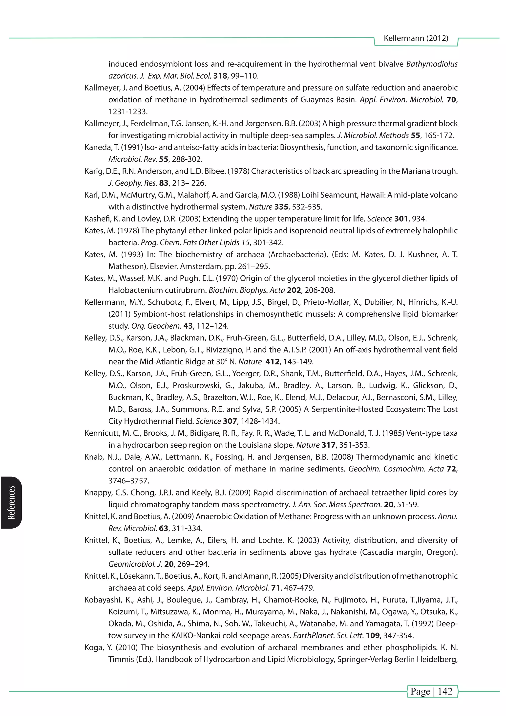 Page | 142
Kellermann (2012)
References
induced endosymbiont loss and re-acquirement in the hydrothermal vent bivalve Bathymodiolus
azoricus. J. Exp. Mar. Biol. Ecol. 318, 99–110.
Kallmeyer, J. and Boetius, A. (2004) Effects of temperature and pressure on sulfate reduction and anaerobic
oxidation of methane in hydrothermal sediments of Guaymas Basin. Appl. Environ. Microbiol. 70,
1231-1233.
Kallmeyer, J., Ferdelman,T.G. Jansen, K.-H. and Jørgensen. B.B. (2003) A high pressure thermal gradient block
for investigating microbial activity in multiple deep-sea samples. J. Microbiol. Methods 55, 165-172.
Kaneda,T. (1991) Iso- and anteiso-fatty acids in bacteria: Biosynthesis, function, and taxonomic significance.
Microbiol. Rev. 55, 288-302.
Karig, D.E., R.N. Anderson, and L.D. Bibee. (1978) Characteristics of back arc spreading in the Mariana trough.
J. Geophy. Res. 83, 213– 226.
Karl, D.M., McMurtry, G.M., Malahoff, A. and Garcia, M.O. (1988) Loihi Seamount, Hawaii: A mid-plate volcano
with a distinctive hydrothermal system. Nature 335, 532-535.
Kashefi, K. and Lovley, D.R. (2003) Extending the upper temperature limit for life. Science 301, 934.
Kates, M. (1978) The phytanyl ether-linked polar lipids and isoprenoid neutral lipids of extremely halophilic
bacteria. Prog. Chem. Fats Other Lipids 15, 301-342.
Kates, M. (1993) In: The biochemistry of archaea (Archaebacteria), (Eds: M. Kates, D. J. Kushner, A. T.
Matheson), Elsevier, Amsterdam, pp. 261–295.
Kates, M., Wassef, M.K. and Pugh, E.L. (1970) Origin of the glycerol moieties in the glycerol diether lipids of
Halobactenium cutirubrum. Biochim. Biophys. Acta 202, 206-208.
Kellermann, M.Y., Schubotz, F., Elvert, M., Lipp, J.S., Birgel, D., Prieto-Mollar, X., Dubilier, N., Hinrichs, K.-U.
(2011) Symbiont-host relationships in chemosynthetic mussels: A comprehensive lipid biomarker
study. Org. Geochem. 43, 112–124.
Kelley, D.S., Karson, J.A., Blackman, D.K., Fruh-Green, G.L., Butterfield, D.A., Lilley, M.D., Olson, E.J., Schrenk,
M.O., Roe, K.K., Lebon, G.T., Rivizzigno, P. and the A.T.S.P. (2001) An off-axis hydrothermal vent field
near the Mid-Atlantic Ridge at 30° N. Nature 412, 145-149.
Kelley, D.S., Karson, J.A., Früh-Green, G.L., Yoerger, D.R., Shank, T.M., Butterfield, D.A., Hayes, J.M., Schrenk,
M.O., Olson, E.J., Proskurowski, G., Jakuba, M., Bradley, A., Larson, B., Ludwig, K., Glickson, D.,
Buckman, K., Bradley, A.S., Brazelton, W.J., Roe, K., Elend, M.J., Delacour, A.l., Bernasconi, S.M., Lilley,
M.D., Baross, J.A., Summons, R.E. and Sylva, S.P. (2005) A Serpentinite-Hosted Ecosystem: The Lost
City Hydrothermal Field. Science 307, 1428-1434.
Kennicutt, M. C., Brooks, J. M., Bidigare, R. R., Fay, R. R., Wade, T. L. and McDonald, T. J. (1985) Vent-type taxa
in a hydrocarbon seep region on the Louisiana slope. Nature 317, 351-353.
Knab, N.J., Dale, A.W., Lettmann, K., Fossing, H. and Jørgensen, B.B. (2008) Thermodynamic and kinetic
control on anaerobic oxidation of methane in marine sediments. Geochim. Cosmochim. Acta 72,
3746–3757.
Knappy, C.S. Chong, J.P.J. and Keely, B.J. (2009) Rapid discrimination of archaeal tetraether lipid cores by
liquid chromatography tandem mass spectrometry. J. Am. Soc. Mass Spectrom. 20, 51-59.
Knittel, K. and Boetius, A. (2009) Anaerobic Oxidation of Methane: Progress with an unknown process. Annu.
Rev. Microbiol. 63, 311-334.
Knittel, K., Boetius, A., Lemke, A., Eilers, H. and Lochte, K. (2003) Activity, distribution, and diversity of
sulfate reducers and other bacteria in sediments above gas hydrate (Cascadia margin, Oregon).
Geomicrobiol. J. 20, 269–294.
Knittel,K.,Lösekann,T.,Boetius,A.,Kort,R.andAmann,R.(2005)Diversityanddistributionofmethanotrophic
archaea at cold seeps. Appl. Environ. Microbiol. 71, 467-479.
Kobayashi, K., Ashi, J., Boulegue, J., Cambray, H., Chamot-Rooke, N., Fujimoto, H., Furuta, T.,Iiyama, J.T.,
Koizumi, T., Mitsuzawa, K., Monma, H., Murayama, M., Naka, J., Nakanishi, M., Ogawa, Y., Otsuka, K.,
Okada, M., Oshida, A., Shima, N., Soh, W., Takeuchi, A., Watanabe, M. and Yamagata, T. (1992) Deep-
tow survey in the KAIKO-Nankai cold seepage areas. EarthPlanet. Sci. Lett. 109, 347-354.
Koga, Y. (2010) The biosynthesis and evolution of archaeal membranes and ether phospholipids. K. N.
Timmis (Ed.), Handbook of Hydrocarbon and Lipid Microbiology, Springer-Verlag Berlin Heidelberg,
 