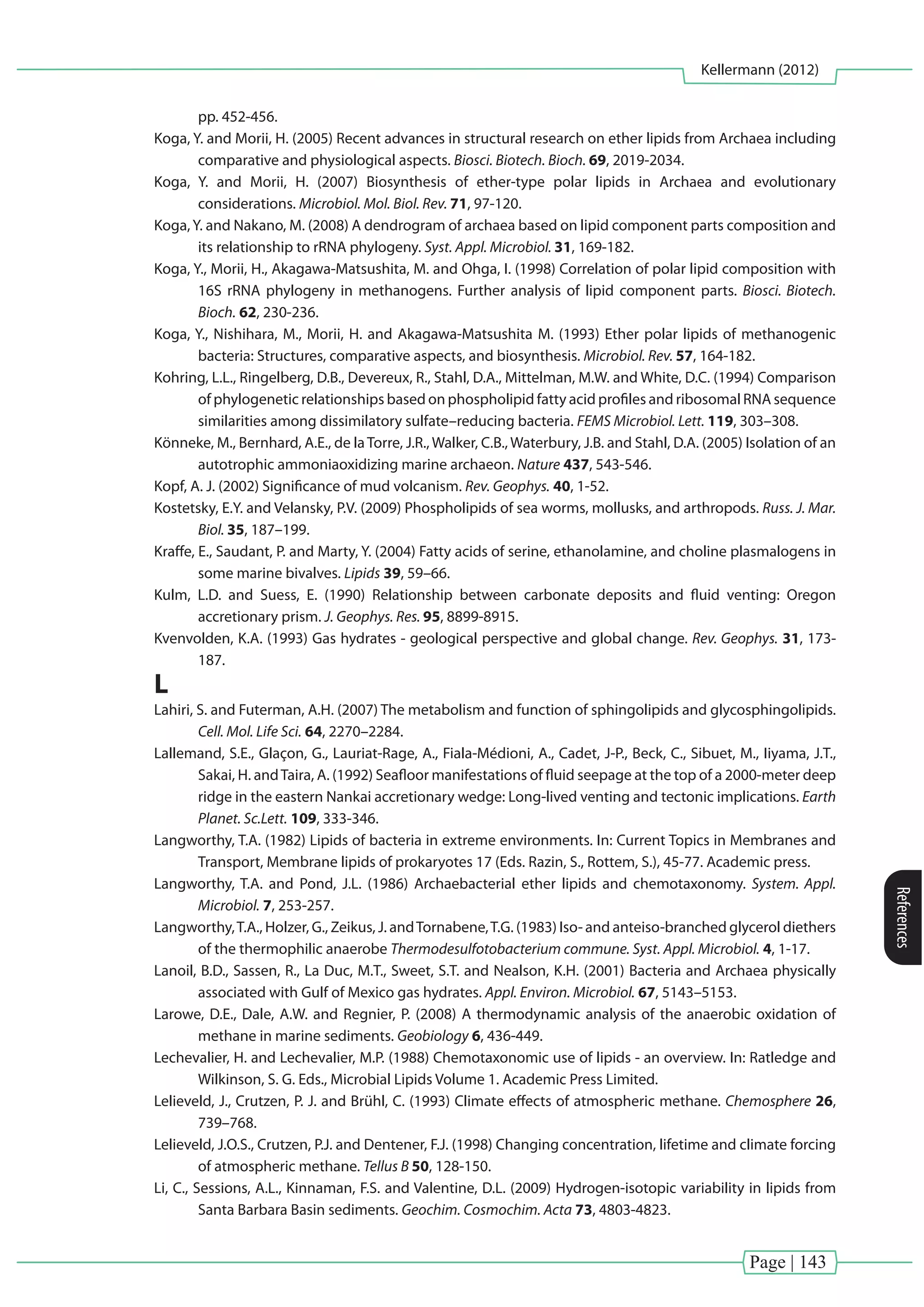 Page | 143
Kellermann (2012)
References
pp. 452-456.
Koga, Y. and Morii, H. (2005) Recent advances in structural research on ether lipids from Archaea including
comparative and physiological aspects. Biosci. Biotech. Bioch. 69, 2019-2034.
Koga, Y. and Morii, H. (2007) Biosynthesis of ether-type polar lipids in Archaea and evolutionary
considerations. Microbiol. Mol. Biol. Rev. 71, 97-120.
Koga,Y. and Nakano, M. (2008) A dendrogram of archaea based on lipid component parts composition and
its relationship to rRNA phylogeny. Syst. Appl. Microbiol. 31, 169-182.
Koga, Y., Morii, H., Akagawa-Matsushita, M. and Ohga, I. (1998) Correlation of polar lipid composition with
16S rRNA phylogeny in methanogens. Further analysis of lipid component parts. Biosci. Biotech.
Bioch. 62, 230-236.
Koga, Y., Nishihara, M., Morii, H. and Akagawa-Matsushita M. (1993) Ether polar lipids of methanogenic
bacteria: Structures, comparative aspects, and biosynthesis. Microbiol. Rev. 57, 164-182.
Kohring, L.L., Ringelberg, D.B., Devereux, R., Stahl, D.A., Mittelman, M.W. and White, D.C. (1994) Comparison
of phylogenetic relationships based on phospholipid fatty acid profiles and ribosomal RNA sequence
similarities among dissimilatory sulfate–reducing bacteria. FEMS Microbiol. Lett. 119, 303–308.
Könneke, M., Bernhard, A.E., de laTorre, J.R., Walker, C.B., Waterbury, J.B. and Stahl, D.A. (2005) Isolation of an
autotrophic ammoniaoxidizing marine archaeon. Nature 437, 543-546.
Kopf, A. J. (2002) Significance of mud volcanism. Rev. Geophys. 40, 1-52.
Kostetsky, E.Y. and Velansky, P.V. (2009) Phospholipids of sea worms, mollusks, and arthropods. Russ. J. Mar.
Biol. 35, 187–199.
Kraffe, E., Saudant, P. and Marty, Y. (2004) Fatty acids of serine, ethanolamine, and choline plasmalogens in
some marine bivalves. Lipids 39, 59–66.
Kulm, L.D. and Suess, E. (1990) Relationship between carbonate deposits and fluid venting: Oregon
accretionary prism. J. Geophys. Res. 95, 8899-8915.
Kvenvolden, K.A. (1993) Gas hydrates - geological perspective and global change. Rev. Geophys. 31, 173-
187.
L
Lahiri, S. and Futerman, A.H. (2007) The metabolism and function of sphingolipids and glycosphingolipids.
Cell. Mol. Life Sci. 64, 2270–2284.
Lallemand, S.E., Glaçon, G., Lauriat-Rage, A., Fiala-Médioni, A., Cadet, J-P., Beck, C., Sibuet, M., Iiyama, J.T.,
Sakai, H. andTaira, A. (1992) Seafloor manifestations of fluid seepage at the top of a 2000-meter deep
ridge in the eastern Nankai accretionary wedge: Long-lived venting and tectonic implications. Earth
Planet. Sc.Lett. 109, 333-346.
Langworthy, T.A. (1982) Lipids of bacteria in extreme environments. In: Current Topics in Membranes and
Transport, Membrane lipids of prokaryotes 17 (Eds. Razin, S., Rottem, S.), 45-77. Academic press.
Langworthy, T.A. and Pond, J.L. (1986) Archaebacterial ether lipids and chemotaxonomy. System. Appl.
Microbiol. 7, 253-257.
Langworthy,T.A., Holzer, G., Zeikus, J. andTornabene,T.G. (1983) Iso- and anteiso-branched glycerol diethers
of the thermophilic anaerobe Thermodesulfotobacterium commune. Syst. Appl. Microbiol. 4, 1-17.
Lanoil, B.D., Sassen, R., La Duc, M.T., Sweet, S.T. and Nealson, K.H. (2001) Bacteria and Archaea physically
associated with Gulf of Mexico gas hydrates. Appl. Environ. Microbiol. 67, 5143–5153.
Larowe, D.E., Dale, A.W. and Regnier, P. (2008) A thermodynamic analysis of the anaerobic oxidation of
methane in marine sediments. Geobiology 6, 436-449.
Lechevalier, H. and Lechevalier, M.P. (1988) Chemotaxonomic use of lipids - an overview. In: Ratledge and
Wilkinson, S. G. Eds., Microbial Lipids Volume 1. Academic Press Limited.
Lelieveld, J., Crutzen, P. J. and Brühl, C. (1993) Climate effects of atmospheric methane. Chemosphere 26,
739–768.
Lelieveld, J.O.S., Crutzen, P.J. and Dentener, F.J. (1998) Changing concentration, lifetime and climate forcing
of atmospheric methane. Tellus B 50, 128-150.
Li, C., Sessions, A.L., Kinnaman, F.S. and Valentine, D.L. (2009) Hydrogen-isotopic variability in lipids from
Santa Barbara Basin sediments. Geochim. Cosmochim. Acta 73, 4803-4823.
 