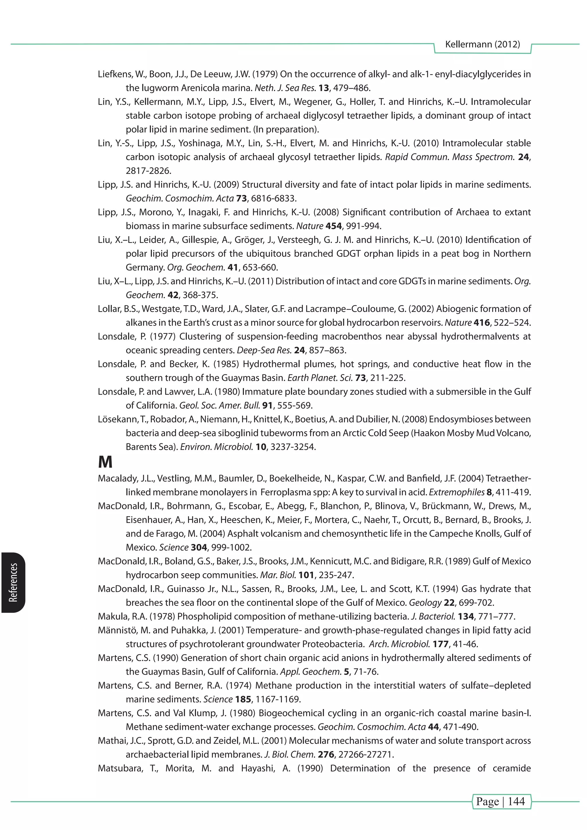 Page | 144
Kellermann (2012)
References
Liefkens, W., Boon, J.J., De Leeuw, J.W. (1979) On the occurrence of alkyl- and alk-1- enyl-diacylglycerides in
the lugworm Arenicola marina. Neth. J. Sea Res. 13, 479–486.
Lin, Y.S., Kellermann, M.Y., Lipp, J.S., Elvert, M., Wegener, G., Holler, T. and Hinrichs, K.–U. Intramolecular
stable carbon isotope probing of archaeal diglycosyl tetraether lipids, a dominant group of intact
polar lipid in marine sediment. (In preparation).
Lin, Y.-S., Lipp, J.S., Yoshinaga, M.Y., Lin, S.-H., Elvert, M. and Hinrichs, K.-U. (2010) Intramolecular stable
carbon isotopic analysis of archaeal glycosyl tetraether lipids. Rapid Commun. Mass Spectrom. 24,
2817-2826.
Lipp, J.S. and Hinrichs, K.-U. (2009) Structural diversity and fate of intact polar lipids in marine sediments.
Geochim. Cosmochim. Acta 73, 6816-6833.
Lipp, J.S., Morono, Y., Inagaki, F. and Hinrichs, K.-U. (2008) Significant contribution of Archaea to extant
biomass in marine subsurface sediments. Nature 454, 991-994.
Liu, X.–L., Leider, A., Gillespie, A., Gröger, J., Versteegh, G. J. M. and Hinrichs, K.–U. (2010) Identification of
polar lipid precursors of the ubiquitous branched GDGT orphan lipids in a peat bog in Northern
Germany. Org. Geochem. 41, 653-660.
Liu, X–L., Lipp, J.S. and Hinrichs, K.–U. (2011) Distribution of intact and core GDGTs in marine sediments. Org.
Geochem. 42, 368-375.
Lollar, B.S., Westgate, T.D., Ward, J.A., Slater, G.F. and Lacrampe–Couloume, G. (2002) Abiogenic formation of
alkanes in the Earth’s crust as a minor source for global hydrocarbon reservoirs. Nature 416, 522–524.
Lonsdale, P. (1977) Clustering of suspension-feeding macrobenthos near abyssal hydrothermalvents at
oceanic spreading centers. Deep-Sea Res. 24, 857–863.
Lonsdale, P. and Becker, K. (1985) Hydrothermal plumes, hot springs, and conductive heat flow in the
southern trough of the Guaymas Basin. Earth Planet. Sci. 73, 211-225.
Lonsdale, P. and Lawver, L.A. (1980) Immature plate boundary zones studied with a submersible in the Gulf
of California. Geol. Soc. Amer. Bull. 91, 555-569.
Lösekann,T., Robador, A., Niemann, H., Knittel, K., Boetius, A. and Dubilier, N. (2008) Endosymbioses between
bacteria and deep-sea siboglinid tubeworms from an Arctic Cold Seep (Haakon Mosby MudVolcano,
Barents Sea). Environ. Microbiol. 10, 3237-3254.
M
Macalady, J.L., Vestling, M.M., Baumler, D., Boekelheide, N., Kaspar, C.W. and Banfield, J.F. (2004) Tetraether-
linked membrane monolayers in Ferroplasma spp: A key to survival in acid. Extremophiles 8, 411-419.
MacDonald, I.R., Bohrmann, G., Escobar, E., Abegg, F., Blanchon, P., Blinova, V., Brückmann, W., Drews, M.,
Eisenhauer, A., Han, X., Heeschen, K., Meier, F., Mortera, C., Naehr, T., Orcutt, B., Bernard, B., Brooks, J.
and de Farago, M. (2004) Asphalt volcanism and chemosynthetic life in the Campeche Knolls, Gulf of
Mexico. Science 304, 999-1002.
MacDonald, I.R., Boland, G.S., Baker, J.S., Brooks, J.M., Kennicutt, M.C. and Bidigare, R.R. (1989) Gulf of Mexico
hydrocarbon seep communities. Mar. Biol. 101, 235-247.
MacDonald, I.R., Guinasso Jr., N.L., Sassen, R., Brooks, J.M., Lee, L. and Scott, K.T. (1994) Gas hydrate that
breaches the sea floor on the continental slope of the Gulf of Mexico. Geology 22, 699-702.
Makula, R.A. (1978) Phospholipid composition of methane-utilizing bacteria. J. Bacteriol. 134, 771–777.
Männistö, M. and Puhakka, J. (2001) Temperature- and growth-phase-regulated changes in lipid fatty acid
structures of psychrotolerant groundwater Proteobacteria. Arch. Microbiol. 177, 41-46.
Martens, C.S. (1990) Generation of short chain organic acid anions in hydrothermally altered sediments of
the Guaymas Basin, Gulf of California. Appl. Geochem. 5, 71-76.
Martens, C.S. and Berner, R.A. (1974) Methane production in the interstitial waters of sulfate–depleted
marine sediments. Science 185, 1167-1169.
Martens, C.S. and Val Klump, J. (1980) Biogeochemical cycling in an organic-rich coastal marine basin-I.
Methane sediment-water exchange processes. Geochim. Cosmochim. Acta 44, 471-490.
Mathai, J.C., Sprott, G.D. and Zeidel, M.L. (2001) Molecular mechanisms of water and solute transport across
archaebacterial lipid membranes. J. Biol. Chem. 276, 27266-27271.
Matsubara, T., Morita, M. and Hayashi, A. (1990) Determination of the presence of ceramide
 