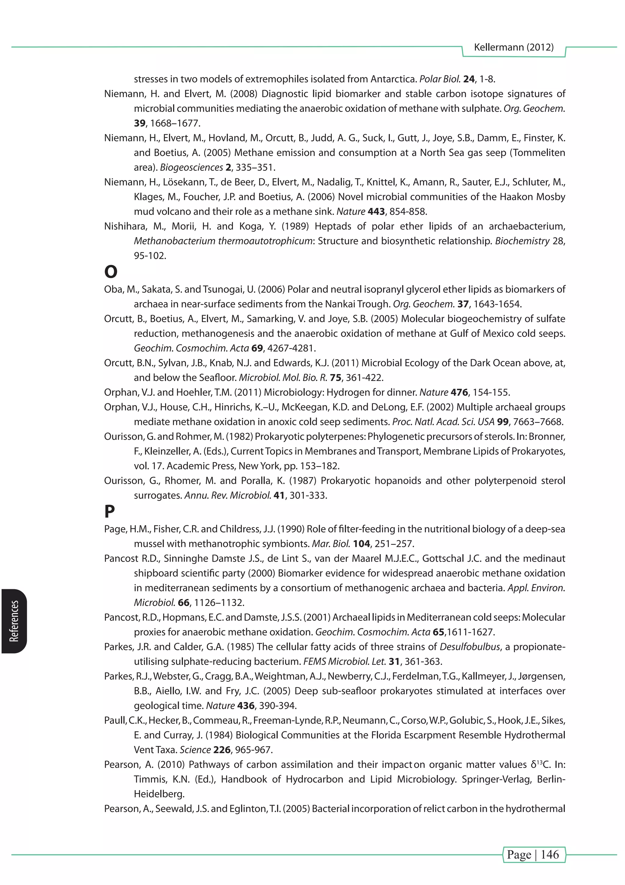 Page | 146
Kellermann (2012)
References
stresses in two models of extremophiles isolated from Antarctica. Polar Biol. 24, 1-8.
Niemann, H. and Elvert, M. (2008) Diagnostic lipid biomarker and stable carbon isotope signatures of
microbial communities mediating the anaerobic oxidation of methane with sulphate. Org. Geochem.
39, 1668–1677.
Niemann, H., Elvert, M., Hovland, M., Orcutt, B., Judd, A. G., Suck, I., Gutt, J., Joye, S.B., Damm, E., Finster, K.
and Boetius, A. (2005) Methane emission and consumption at a North Sea gas seep (Tommeliten
area). Biogeosciences 2, 335–351.
Niemann, H., Lösekann, T., de Beer, D., Elvert, M., Nadalig, T., Knittel, K., Amann, R., Sauter, E.J., Schluter, M.,
Klages, M., Foucher, J.P. and Boetius, A. (2006) Novel microbial communities of the Haakon Mosby
mud volcano and their role as a methane sink. Nature 443, 854-858.
Nishihara, M., Morii, H. and Koga, Y. (1989) Heptads of polar ether lipids of an archaebacterium,
Methanobacterium thermoautotrophicum: Structure and biosynthetic relationship. Biochemistry 28,
95-102.
O
Oba, M., Sakata, S. and Tsunogai, U. (2006) Polar and neutral isopranyl glycerol ether lipids as biomarkers of
archaea in near-surface sediments from the Nankai Trough. Org. Geochem. 37, 1643-1654.
Orcutt, B., Boetius, A., Elvert, M., Samarking, V. and Joye, S.B. (2005) Molecular biogeochemistry of sulfate
reduction, methanogenesis and the anaerobic oxidation of methane at Gulf of Mexico cold seeps.
Geochim. Cosmochim. Acta 69, 4267-4281.
Orcutt, B.N., Sylvan, J.B., Knab, N.J. and Edwards, K.J. (2011) Microbial Ecology of the Dark Ocean above, at,
and below the Seafloor. Microbiol. Mol. Bio. R. 75, 361-422.
Orphan, V.J. and Hoehler, T.M. (2011) Microbiology: Hydrogen for dinner. Nature 476, 154-155.
Orphan, V.J., House, C.H., Hinrichs, K.–U., McKeegan, K.D. and DeLong, E.F. (2002) Multiple archaeal groups
mediate methane oxidation in anoxic cold seep sediments. Proc. Natl. Acad. Sci. USA 99, 7663–7668.
Ourisson,G.andRohmer,M.(1982)Prokaryoticpolyterpenes:Phylogeneticprecursorsofsterols.In:Bronner,
F., Kleinzeller, A. (Eds.), CurrentTopics in Membranes andTransport, Membrane Lipids of Prokaryotes,
vol. 17. Academic Press, New York, pp. 153–182.
Ourisson, G., Rhomer, M. and Poralla, K. (1987) Prokaryotic hopanoids and other polyterpenoid sterol
surrogates. Annu. Rev. Microbiol. 41, 301-333.
P
Page, H.M., Fisher, C.R. and Childress, J.J. (1990) Role of filter-feeding in the nutritional biology of a deep-sea
mussel with methanotrophic symbionts. Mar. Biol. 104, 251–257.
Pancost R.D., Sinninghe Damste J.S., de Lint S., van der Maarel M.J.E.C., Gottschal J.C. and the medinaut
shipboard scientific party (2000) Biomarker evidence for widespread anaerobic methane oxidation
in mediterranean sediments by a consortium of methanogenic archaea and bacteria. Appl. Environ.
Microbiol. 66, 1126–1132.
Pancost,R.D.,Hopmans,E.C.andDamste,J.S.S.(2001)ArchaeallipidsinMediterraneancoldseeps:Molecular
proxies for anaerobic methane oxidation. Geochim. Cosmochim. Acta 65,1611-1627.
Parkes, J.R. and Calder, G.A. (1985) The cellular fatty acids of three strains of Desulfobulbus, a propionate-
utilising sulphate-reducing bacterium. FEMS Microbiol. Let. 31, 361-363.
Parkes, R.J.,Webster, G., Cragg, B.A.,Weightman, A.J., Newberry, C.J., Ferdelman,T.G., Kallmeyer, J., Jørgensen,
B.B., Aiello, I.W. and Fry, J.C. (2005) Deep sub-seafloor prokaryotes stimulated at interfaces over
geological time. Nature 436, 390-394.
Paull,C.K.,Hecker,B.,Commeau,R.,Freeman-Lynde,R.P.,Neumann,C.,Corso,W.P.,Golubic,S.,Hook,J.E.,Sikes,
E. and Curray, J. (1984) Biological Communities at the Florida Escarpment Resemble Hydrothermal
Vent Taxa. Science 226, 965-967.
Pearson, A. (2010) Pathways of carbon assimilation and their impact on organic matter values δ13
C. In:
Timmis, K.N. (Ed.), Handbook of Hydrocarbon and Lipid Microbiology. Springer-Verlag, Berlin-
Heidelberg.
Pearson, A., Seewald, J.S. and Eglinton,T.I. (2005) Bacterial incorporation of relict carbon in the hydrothermal
 