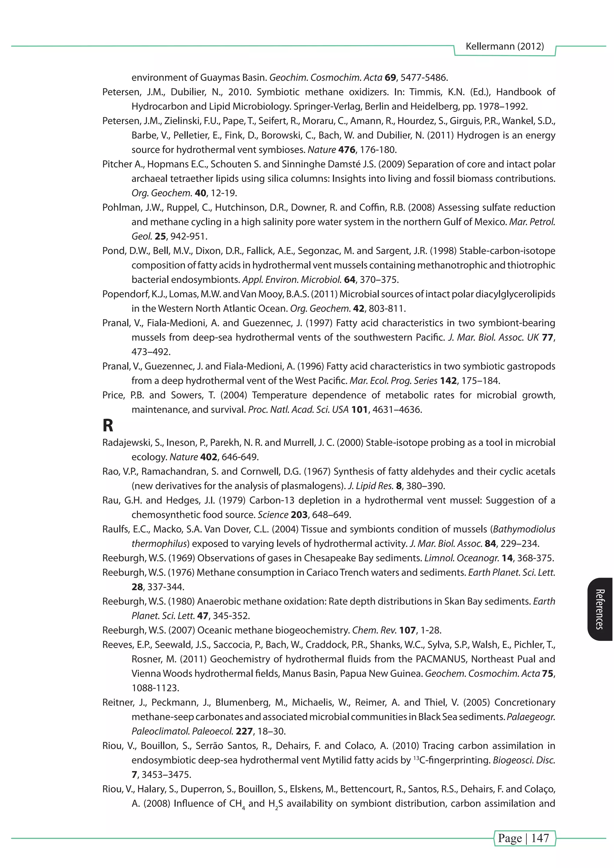 Page | 147
Kellermann (2012)
References
environment of Guaymas Basin. Geochim. Cosmochim. Acta 69, 5477-5486.
Petersen, J.M., Dubilier, N., 2010. Symbiotic methane oxidizers. In: Timmis, K.N. (Ed.), Handbook of
Hydrocarbon and Lipid Microbiology. Springer-Verlag, Berlin and Heidelberg, pp. 1978–1992.
Petersen, J.M., Zielinski, F.U., Pape, T., Seifert, R., Moraru, C., Amann, R., Hourdez, S., Girguis, P.R., Wankel, S.D.,
Barbe, V., Pelletier, E., Fink, D., Borowski, C., Bach, W. and Dubilier, N. (2011) Hydrogen is an energy
source for hydrothermal vent symbioses. Nature 476, 176-180.
Pitcher A., Hopmans E.C., Schouten S. and Sinninghe Damsté J.S. (2009) Separation of core and intact polar
archaeal tetraether lipids using silica columns: Insights into living and fossil biomass contributions.
Org. Geochem. 40, 12-19.
Pohlman, J.W., Ruppel, C., Hutchinson, D.R., Downer, R. and Coffin, R.B. (2008) Assessing sulfate reduction
and methane cycling in a high salinity pore water system in the northern Gulf of Mexico. Mar. Petrol.
Geol. 25, 942-951.
Pond, D.W., Bell, M.V., Dixon, D.R., Fallick, A.E., Segonzac, M. and Sargent, J.R. (1998) Stable-carbon-isotope
composition of fatty acids in hydrothermal vent mussels containing methanotrophic and thiotrophic
bacterial endosymbionts. Appl. Environ. Microbiol. 64, 370–375.
Popendorf, K.J., Lomas, M.W. andVan Mooy, B.A.S. (2011) Microbial sources of intact polar diacylglycerolipids
in the Western North Atlantic Ocean. Org. Geochem. 42, 803-811.
Pranal, V., Fiala-Medioni, A. and Guezennec, J. (1997) Fatty acid characteristics in two symbiont-bearing
mussels from deep-sea hydrothermal vents of the southwestern Pacific. J. Mar. Biol. Assoc. UK 77,
473–492.
Pranal, V., Guezennec, J. and Fiala-Medioni, A. (1996) Fatty acid characteristics in two symbiotic gastropods
from a deep hydrothermal vent of the West Pacific. Mar. Ecol. Prog. Series 142, 175–184.
Price, P.B. and Sowers, T. (2004) Temperature dependence of metabolic rates for microbial growth,
maintenance, and survival. Proc. Natl. Acad. Sci. USA 101, 4631–4636.
R
Radajewski, S., Ineson, P., Parekh, N. R. and Murrell, J. C. (2000) Stable-isotope probing as a tool in microbial
ecology. Nature 402, 646-649.
Rao, V.P., Ramachandran, S. and Cornwell, D.G. (1967) Synthesis of fatty aldehydes and their cyclic acetals
(new derivatives for the analysis of plasmalogens). J. Lipid Res. 8, 380–390.
Rau, G.H. and Hedges, J.I. (1979) Carbon-13 depletion in a hydrothermal vent mussel: Suggestion of a
chemosynthetic food source. Science 203, 648–649.
Raulfs, E.C., Macko, S.A. Van Dover, C.L. (2004) Tissue and symbionts condition of mussels (Bathymodiolus
thermophilus) exposed to varying levels of hydrothermal activity. J. Mar. Biol. Assoc. 84, 229–234.
Reeburgh, W.S. (1969) Observations of gases in Chesapeake Bay sediments. Limnol. Oceanogr. 14, 368-375.
Reeburgh,W.S. (1976) Methane consumption in CariacoTrench waters and sediments. Earth Planet. Sci. Lett.
28, 337-344.
Reeburgh, W.S. (1980) Anaerobic methane oxidation: Rate depth distributions in Skan Bay sediments. Earth
Planet. Sci. Lett. 47, 345-352.
Reeburgh, W.S. (2007) Oceanic methane biogeochemistry. Chem. Rev. 107, 1-28.
Reeves, E.P., Seewald, J.S., Saccocia, P., Bach, W., Craddock, P.R., Shanks, W.C., Sylva, S.P., Walsh, E., Pichler, T.,
Rosner, M. (2011) Geochemistry of hydrothermal fluids from the PACMANUS, Northeast Pual and
Vienna Woods hydrothermal fields, Manus Basin, Papua New Guinea. Geochem. Cosmochim. Acta 75,
1088-1123.
Reitner, J., Peckmann, J., Blumenberg, M., Michaelis, W., Reimer, A. and Thiel, V. (2005) Concretionary
methane-seepcarbonatesandassociatedmicrobialcommunitiesinBlackSeasediments.Palaegeogr.
Paleoclimatol. Paleoecol. 227, 18–30.
Riou, V., Bouillon, S., Serrão Santos, R., Dehairs, F. and Colaco, A. (2010) Tracing carbon assimilation in
endosymbiotic deep-sea hydrothermal vent Mytilid fatty acids by 13
C-fingerprinting. Biogeosci. Disc.
7, 3453–3475.
Riou, V., Halary, S., Duperron, S., Bouillon, S., Elskens, M., Bettencourt, R., Santos, R.S., Dehairs, F. and Colaço,
A. (2008) Influence of CH4
and H2
S availability on symbiont distribution, carbon assimilation and
 