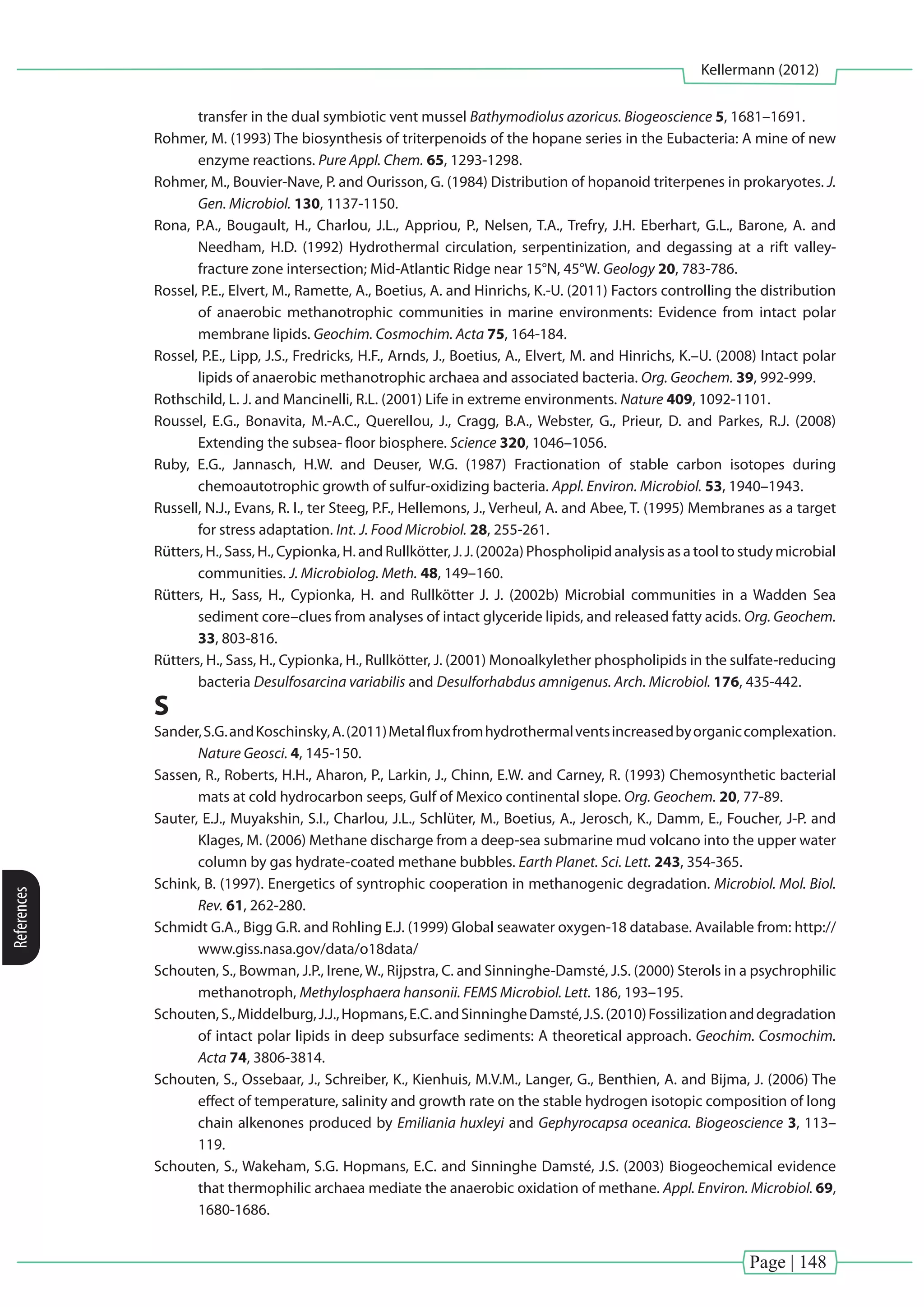 Page | 148
Kellermann (2012)
References
transfer in the dual symbiotic vent mussel Bathymodiolus azoricus. Biogeoscience 5, 1681–1691.
Rohmer, M. (1993) The biosynthesis of triterpenoids of the hopane series in the Eubacteria: A mine of new
enzyme reactions. Pure Appl. Chem. 65, 1293-1298.
Rohmer, M., Bouvier-Nave, P. and Ourisson, G. (1984) Distribution of hopanoid triterpenes in prokaryotes. J.
Gen. Microbiol. 130, 1137-1150.
Rona, P.A., Bougault, H., Charlou, J.L., Appriou, P., Nelsen, T.A., Trefry, J.H. Eberhart, G.L., Barone, A. and
Needham, H.D. (1992) Hydrothermal circulation, serpentinization, and degassing at a rift valley-
fracture zone intersection; Mid-Atlantic Ridge near 15°N, 45°W. Geology 20, 783-786.
Rossel, P.E., Elvert, M., Ramette, A., Boetius, A. and Hinrichs, K.-U. (2011) Factors controlling the distribution
of anaerobic methanotrophic communities in marine environments: Evidence from intact polar
membrane lipids. Geochim. Cosmochim. Acta 75, 164-184.
Rossel, P.E., Lipp, J.S., Fredricks, H.F., Arnds, J., Boetius, A., Elvert, M. and Hinrichs, K.–U. (2008) Intact polar
lipids of anaerobic methanotrophic archaea and associated bacteria. Org. Geochem. 39, 992-999.
Rothschild, L. J. and Mancinelli, R.L. (2001) Life in extreme environments. Nature 409, 1092-1101.
Roussel, E.G., Bonavita, M.-A.C., Querellou, J., Cragg, B.A., Webster, G., Prieur, D. and Parkes, R.J. (2008)
Extending the subsea- floor biosphere. Science 320, 1046–1056.
Ruby, E.G., Jannasch, H.W. and Deuser, W.G. (1987) Fractionation of stable carbon isotopes during
chemoautotrophic growth of sulfur-oxidizing bacteria. Appl. Environ. Microbiol. 53, 1940–1943.
Russell, N.J., Evans, R. I., ter Steeg, P.F., Hellemons, J., Verheul, A. and Abee, T. (1995) Membranes as a target
for stress adaptation. Int. J. Food Microbiol. 28, 255-261.
Rütters, H., Sass, H., Cypionka, H. and Rullkötter, J. J. (2002a) Phospholipid analysis as a tool to study microbial
communities. J. Microbiolog. Meth. 48, 149–160.
Rütters, H., Sass, H., Cypionka, H. and Rullkötter J. J. (2002b) Microbial communities in a Wadden Sea
sediment core–clues from analyses of intact glyceride lipids, and released fatty acids. Org. Geochem.
33, 803-816.
Rütters, H., Sass, H., Cypionka, H., Rullkötter, J. (2001) Monoalkylether phospholipids in the sulfate-reducing
bacteria Desulfosarcina variabilis and Desulforhabdus amnigenus. Arch. Microbiol. 176, 435-442.
S
Sander,S.G.andKoschinsky,A.(2011)Metalfluxfromhydrothermalventsincreasedbyorganiccomplexation.
Nature Geosci. 4, 145-150.
Sassen, R., Roberts, H.H., Aharon, P., Larkin, J., Chinn, E.W. and Carney, R. (1993) Chemosynthetic bacterial
mats at cold hydrocarbon seeps, Gulf of Mexico continental slope. Org. Geochem. 20, 77-89.
Sauter, E.J., Muyakshin, S.I., Charlou, J.L., Schlüter, M., Boetius, A., Jerosch, K., Damm, E., Foucher, J-P. and
Klages, M. (2006) Methane discharge from a deep-sea submarine mud volcano into the upper water
column by gas hydrate-coated methane bubbles. Earth Planet. Sci. Lett. 243, 354-365.
Schink, B. (1997). Energetics of syntrophic cooperation in methanogenic degradation. Microbiol. Mol. Biol.
Rev. 61, 262-280.
Schmidt G.A., Bigg G.R. and Rohling E.J. (1999) Global seawater oxygen-18 database. Available from: http://
www.giss.nasa.gov/data/o18data/
Schouten, S., Bowman, J.P., Irene, W., Rijpstra, C. and Sinninghe-Damsté, J.S. (2000) Sterols in a psychrophilic
methanotroph, Methylosphaera hansonii. FEMS Microbiol. Lett. 186, 193–195.
Schouten,S.,Middelburg,J.J.,Hopmans,E.C.andSinningheDamsté,J.S.(2010)Fossilizationanddegradation
of intact polar lipids in deep subsurface sediments: A theoretical approach. Geochim. Cosmochim.
Acta 74, 3806-3814.
Schouten, S., Ossebaar, J., Schreiber, K., Kienhuis, M.V.M., Langer, G., Benthien, A. and Bijma, J. (2006) The
effect of temperature, salinity and growth rate on the stable hydrogen isotopic composition of long
chain alkenones produced by Emiliania huxleyi and Gephyrocapsa oceanica. Biogeoscience 3, 113–
119.
Schouten, S., Wakeham, S.G. Hopmans, E.C. and Sinninghe Damsté, J.S. (2003) Biogeochemical evidence
that thermophilic archaea mediate the anaerobic oxidation of methane. Appl. Environ. Microbiol. 69,
1680-1686.
 