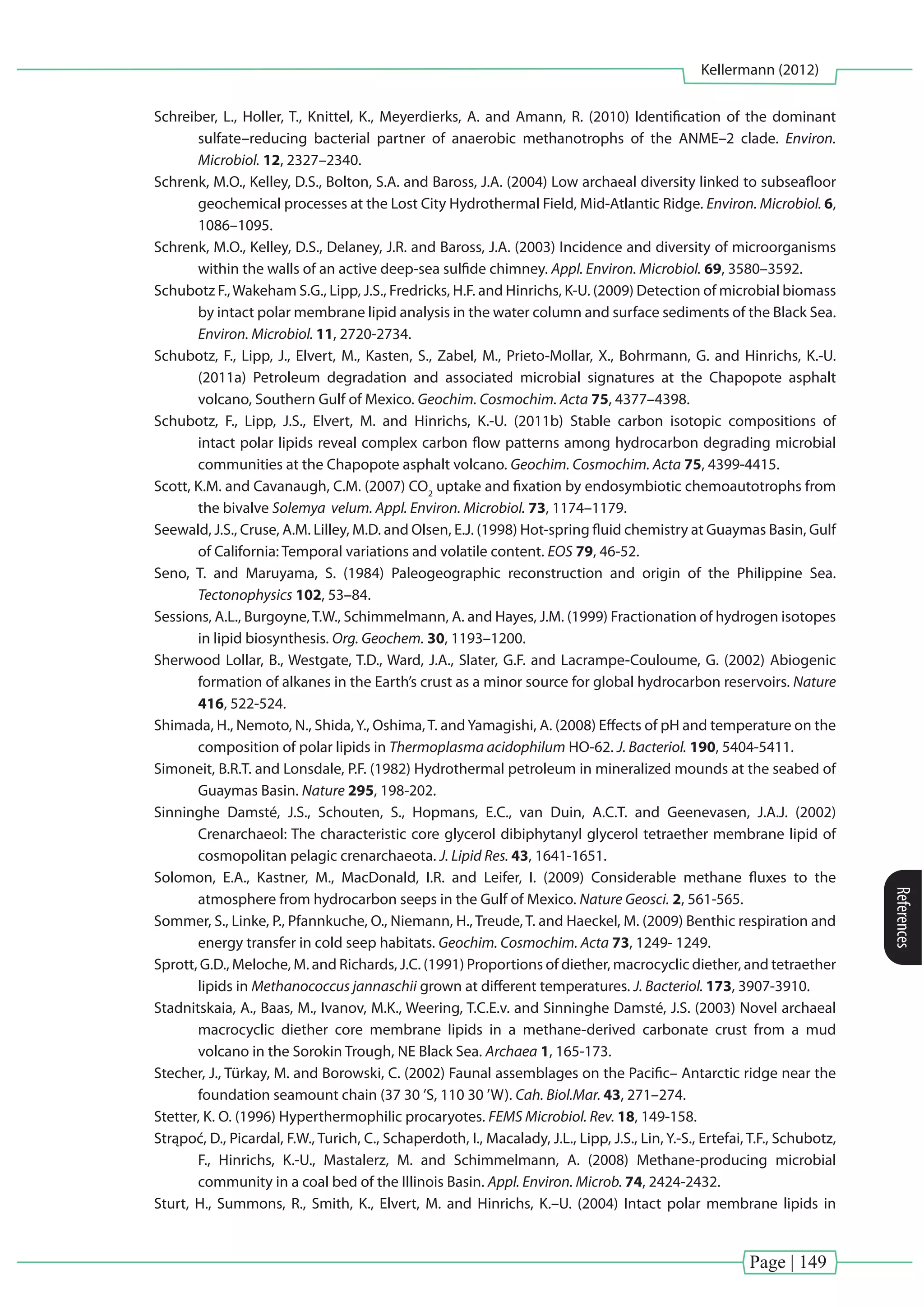 Page | 149
Kellermann (2012)
References
Schreiber, L., Holler, T., Knittel, K., Meyerdierks, A. and Amann, R. (2010) Identification of the dominant
sulfate–reducing bacterial partner of anaerobic methanotrophs of the ANME–2 clade. Environ.
Microbiol. 12, 2327–2340.
Schrenk, M.O., Kelley, D.S., Bolton, S.A. and Baross, J.A. (2004) Low archaeal diversity linked to subseafloor
geochemical processes at the Lost City Hydrothermal Field, Mid-Atlantic Ridge. Environ. Microbiol. 6,
1086–1095.
Schrenk, M.O., Kelley, D.S., Delaney, J.R. and Baross, J.A. (2003) Incidence and diversity of microorganisms
within the walls of an active deep-sea sulfide chimney. Appl. Environ. Microbiol. 69, 3580–3592.
Schubotz F.,Wakeham S.G., Lipp, J.S., Fredricks, H.F. and Hinrichs, K-U. (2009) Detection of microbial biomass
by intact polar membrane lipid analysis in the water column and surface sediments of the Black Sea.
Environ. Microbiol. 11, 2720-2734.
Schubotz, F., Lipp, J., Elvert, M., Kasten, S., Zabel, M., Prieto-Mollar, X., Bohrmann, G. and Hinrichs, K.-U.
(2011a) Petroleum degradation and associated microbial signatures at the Chapopote asphalt
volcano, Southern Gulf of Mexico. Geochim. Cosmochim. Acta 75, 4377–4398.
Schubotz, F., Lipp, J.S., Elvert, M. and Hinrichs, K.-U. (2011b) Stable carbon isotopic compositions of
intact polar lipids reveal complex carbon flow patterns among hydrocarbon degrading microbial
communities at the Chapopote asphalt volcano. Geochim. Cosmochim. Acta 75, 4399-4415.
Scott, K.M. and Cavanaugh, C.M. (2007) CO2
uptake and fixation by endosymbiotic chemoautotrophs from
the bivalve Solemya velum. Appl. Environ. Microbiol. 73, 1174–1179.
Seewald, J.S., Cruse, A.M. Lilley, M.D. and Olsen, E.J. (1998) Hot-spring fluid chemistry at Guaymas Basin, Gulf
of California: Temporal variations and volatile content. EOS 79, 46-52.
Seno, T. and Maruyama, S. (1984) Paleogeographic reconstruction and origin of the Philippine Sea.
Tectonophysics 102, 53–84.
Sessions, A.L., Burgoyne,T.W., Schimmelmann, A. and Hayes, J.M. (1999) Fractionation of hydrogen isotopes
in lipid biosynthesis. Org. Geochem. 30, 1193–1200.
Sherwood Lollar, B., Westgate, T.D., Ward, J.A., Slater, G.F. and Lacrampe-Couloume, G. (2002) Abiogenic
formation of alkanes in the Earth’s crust as a minor source for global hydrocarbon reservoirs. Nature
416, 522-524.
Shimada, H., Nemoto, N., Shida,Y., Oshima,T. andYamagishi, A. (2008) Effects of pH and temperature on the
composition of polar lipids in Thermoplasma acidophilum HO-62. J. Bacteriol. 190, 5404-5411.
Simoneit, B.R.T. and Lonsdale, P.F. (1982) Hydrothermal petroleum in mineralized mounds at the seabed of
Guaymas Basin. Nature 295, 198-202.
Sinninghe Damsté, J.S., Schouten, S., Hopmans, E.C., van Duin, A.C.T. and Geenevasen, J.A.J. (2002)
Crenarchaeol: The characteristic core glycerol dibiphytanyl glycerol tetraether membrane lipid of
cosmopolitan pelagic crenarchaeota. J. Lipid Res. 43, 1641-1651.
Solomon, E.A., Kastner, M., MacDonald, I.R. and Leifer, I. (2009) Considerable methane fluxes to the
atmosphere from hydrocarbon seeps in the Gulf of Mexico. Nature Geosci. 2, 561-565.
Sommer, S., Linke, P., Pfannkuche, O., Niemann, H., Treude, T. and Haeckel, M. (2009) Benthic respiration and
energy transfer in cold seep habitats. Geochim. Cosmochim. Acta 73, 1249- 1249.
Sprott, G.D., Meloche, M. and Richards, J.C. (1991) Proportions of diether, macrocyclic diether, and tetraether
lipids in Methanococcus jannaschii grown at different temperatures. J. Bacteriol. 173, 3907-3910.
Stadnitskaia, A., Baas, M., Ivanov, M.K., Weering, T.C.E.v. and Sinninghe Damsté, J.S. (2003) Novel archaeal
macrocyclic diether core membrane lipids in a methane-derived carbonate crust from a mud
volcano in the Sorokin Trough, NE Black Sea. Archaea 1, 165-173.
Stecher, J., Türkay, M. and Borowski, C. (2002) Faunal assemblages on the Pacific– Antarctic ridge near the
foundation seamount chain (37 30 ’S, 110 30 ’W). Cah. Biol.Mar. 43, 271–274.
Stetter, K. O. (1996) Hyperthermophilic procaryotes. FEMS Microbiol. Rev. 18, 149-158.
Strąpoć, D., Picardal, F.W., Turich, C., Schaperdoth, I., Macalady, J.L., Lipp, J.S., Lin, Y.-S., Ertefai, T.F., Schubotz,
F., Hinrichs, K.-U., Mastalerz, M. and Schimmelmann, A. (2008) Methane-producing microbial
community in a coal bed of the Illinois Basin. Appl. Environ. Microb. 74, 2424-2432.
Sturt, H., Summons, R., Smith, K., Elvert, M. and Hinrichs, K.–U. (2004) Intact polar membrane lipids in
 