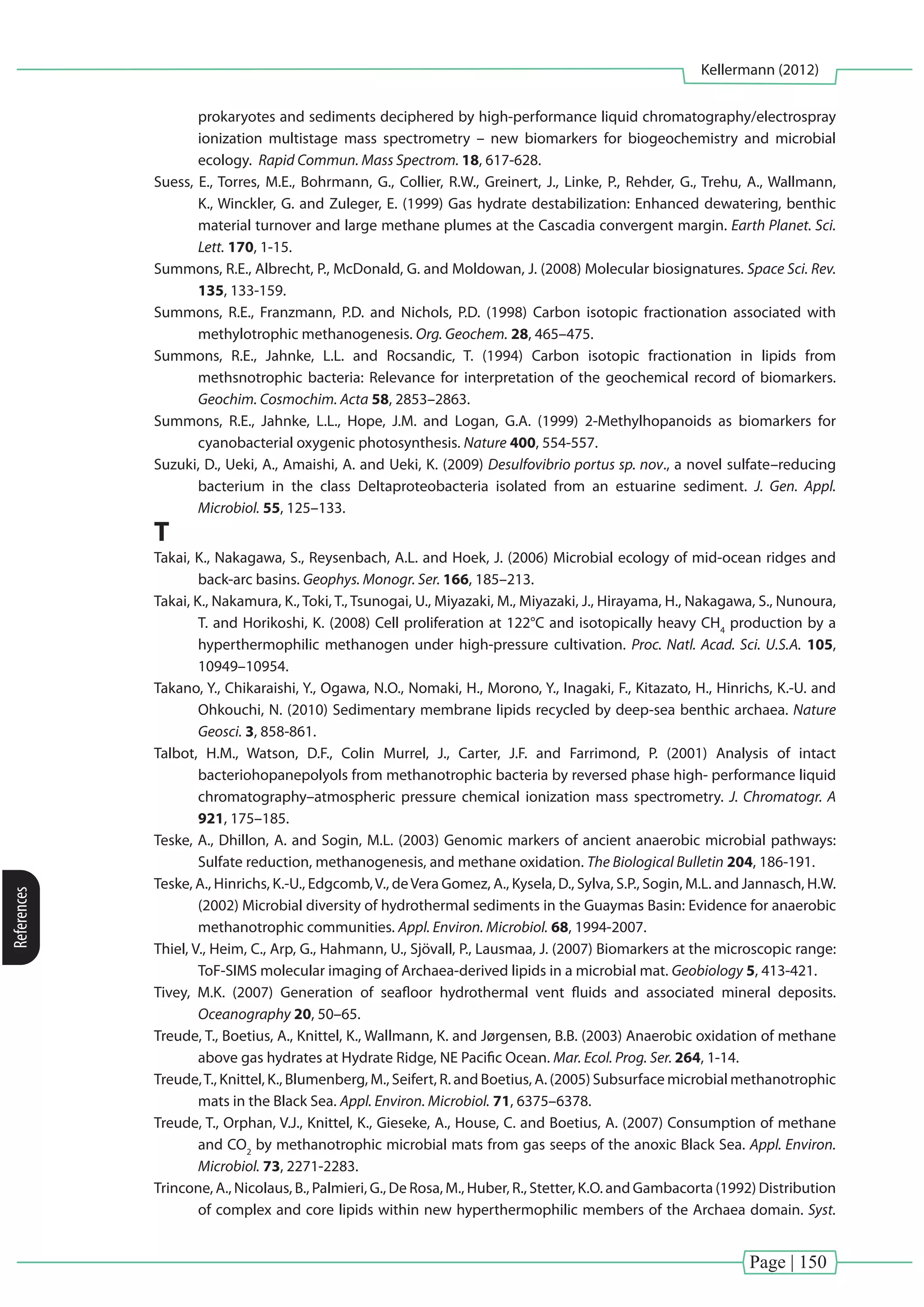 Page | 150
Kellermann (2012)
References
prokaryotes and sediments deciphered by high-performance liquid chromatography/electrospray
ionization multistage mass spectrometry – new biomarkers for biogeochemistry and microbial
ecology. Rapid Commun. Mass Spectrom. 18, 617-628.
Suess, E., Torres, M.E., Bohrmann, G., Collier, R.W., Greinert, J., Linke, P., Rehder, G., Trehu, A., Wallmann,
K., Winckler, G. and Zuleger, E. (1999) Gas hydrate destabilization: Enhanced dewatering, benthic
material turnover and large methane plumes at the Cascadia convergent margin. Earth Planet. Sci.
Lett. 170, 1-15.
Summons, R.E., Albrecht, P., McDonald, G. and Moldowan, J. (2008) Molecular biosignatures. Space Sci. Rev.
135, 133-159.
Summons, R.E., Franzmann, P.D. and Nichols, P.D. (1998) Carbon isotopic fractionation associated with
methylotrophic methanogenesis. Org. Geochem. 28, 465–475.
Summons, R.E., Jahnke, L.L. and Rocsandic, T. (1994) Carbon isotopic fractionation in lipids from
methsnotrophic bacteria: Relevance for interpretation of the geochemical record of biomarkers.
Geochim. Cosmochim. Acta 58, 2853–2863.
Summons, R.E., Jahnke, L.L., Hope, J.M. and Logan, G.A. (1999) 2-Methylhopanoids as biomarkers for
cyanobacterial oxygenic photosynthesis. Nature 400, 554-557.
Suzuki, D., Ueki, A., Amaishi, A. and Ueki, K. (2009) Desulfovibrio portus sp. nov., a novel sulfate–reducing
bacterium in the class Deltaproteobacteria isolated from an estuarine sediment. J. Gen. Appl.
Microbiol. 55, 125–133.
T
Takai, K., Nakagawa, S., Reysenbach, A.L. and Hoek, J. (2006) Microbial ecology of mid-ocean ridges and
back-arc basins. Geophys. Monogr. Ser. 166, 185–213.
Takai, K., Nakamura, K., Toki, T., Tsunogai, U., Miyazaki, M., Miyazaki, J., Hirayama, H., Nakagawa, S., Nunoura,
T. and Horikoshi, K. (2008) Cell proliferation at 122°C and isotopically heavy CH4
production by a
hyperthermophilic methanogen under high-pressure cultivation. Proc. Natl. Acad. Sci. U.S.A. 105,
10949–10954.
Takano, Y., Chikaraishi, Y., Ogawa, N.O., Nomaki, H., Morono, Y., Inagaki, F., Kitazato, H., Hinrichs, K.-U. and
Ohkouchi, N. (2010) Sedimentary membrane lipids recycled by deep-sea benthic archaea. Nature
Geosci. 3, 858-861.
Talbot, H.M., Watson, D.F., Colin Murrel, J., Carter, J.F. and Farrimond, P. (2001) Analysis of intact
bacteriohopanepolyols from methanotrophic bacteria by reversed phase high- performance liquid
chromatography–atmospheric pressure chemical ionization mass spectrometry. J. Chromatogr. A
921, 175–185.
Teske, A., Dhillon, A. and Sogin, M.L. (2003) Genomic markers of ancient anaerobic microbial pathways:
Sulfate reduction, methanogenesis, and methane oxidation. The Biological Bulletin 204, 186-191.
Teske, A., Hinrichs, K.-U., Edgcomb,V., deVera Gomez, A., Kysela, D., Sylva, S.P., Sogin, M.L. and Jannasch, H.W.
(2002) Microbial diversity of hydrothermal sediments in the Guaymas Basin: Evidence for anaerobic
methanotrophic communities. Appl. Environ. Microbiol. 68, 1994-2007.
Thiel, V., Heim, C., Arp, G., Hahmann, U., Sjövall, P., Lausmaa, J. (2007) Biomarkers at the microscopic range:
ToF-SIMS molecular imaging of Archaea-derived lipids in a microbial mat. Geobiology 5, 413-421.
Tivey, M.K. (2007) Generation of seafloor hydrothermal vent fluids and associated mineral deposits.
Oceanography 20, 50–65.
Treude, T., Boetius, A., Knittel, K., Wallmann, K. and Jørgensen, B.B. (2003) Anaerobic oxidation of methane
above gas hydrates at Hydrate Ridge, NE Pacific Ocean. Mar. Ecol. Prog. Ser. 264, 1-14.
Treude,T., Knittel, K., Blumenberg, M., Seifert, R. and Boetius, A. (2005) Subsurface microbial methanotrophic
mats in the Black Sea. Appl. Environ. Microbiol. 71, 6375–6378.
Treude, T., Orphan, V.J., Knittel, K., Gieseke, A., House, C. and Boetius, A. (2007) Consumption of methane
and CO2
by methanotrophic microbial mats from gas seeps of the anoxic Black Sea. Appl. Environ.
Microbiol. 73, 2271-2283.
Trincone, A., Nicolaus, B., Palmieri, G., De Rosa, M., Huber, R., Stetter, K.O. and Gambacorta (1992) Distribution
of complex and core lipids within new hyperthermophilic members of the Archaea domain. Syst.
 